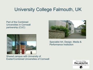 University College Falmouth, UK

Part of the Combined
Universities in Cornwall
partnership (CUC)




                                           Specialist Art, Design, Media &
                                           Performance Institution




Shared campus with University of
Exeter/Combined Universities of Cornwall
 