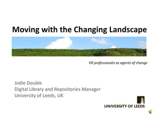 Moving with the Changing Landscape


                                  VR professionals as agents of change




Jodie Double
Digital Library and Repositories Manager
University of Leeds, UK
 
