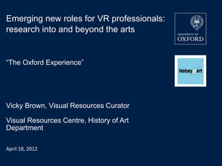 Emerging new roles for VR professionals:
research into and beyond the arts


“The Oxford Experience”




Vicky Brown, Visual Resources Curator

Visual Resources Centre, History of Art
Department

April 18, 2012
 