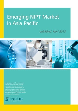 Emerging NIPT Market
in Asia Pacific
published: Nov’ 2013

All rights reserved. This publication
is protected by copyright. No part
of it may be reproduced, stored in
a retrieval system or transmitted, in
any form or by any means, electronic
mechanical, photocopying, recording
or otherwise without the prior written
permission of the publisher.

 