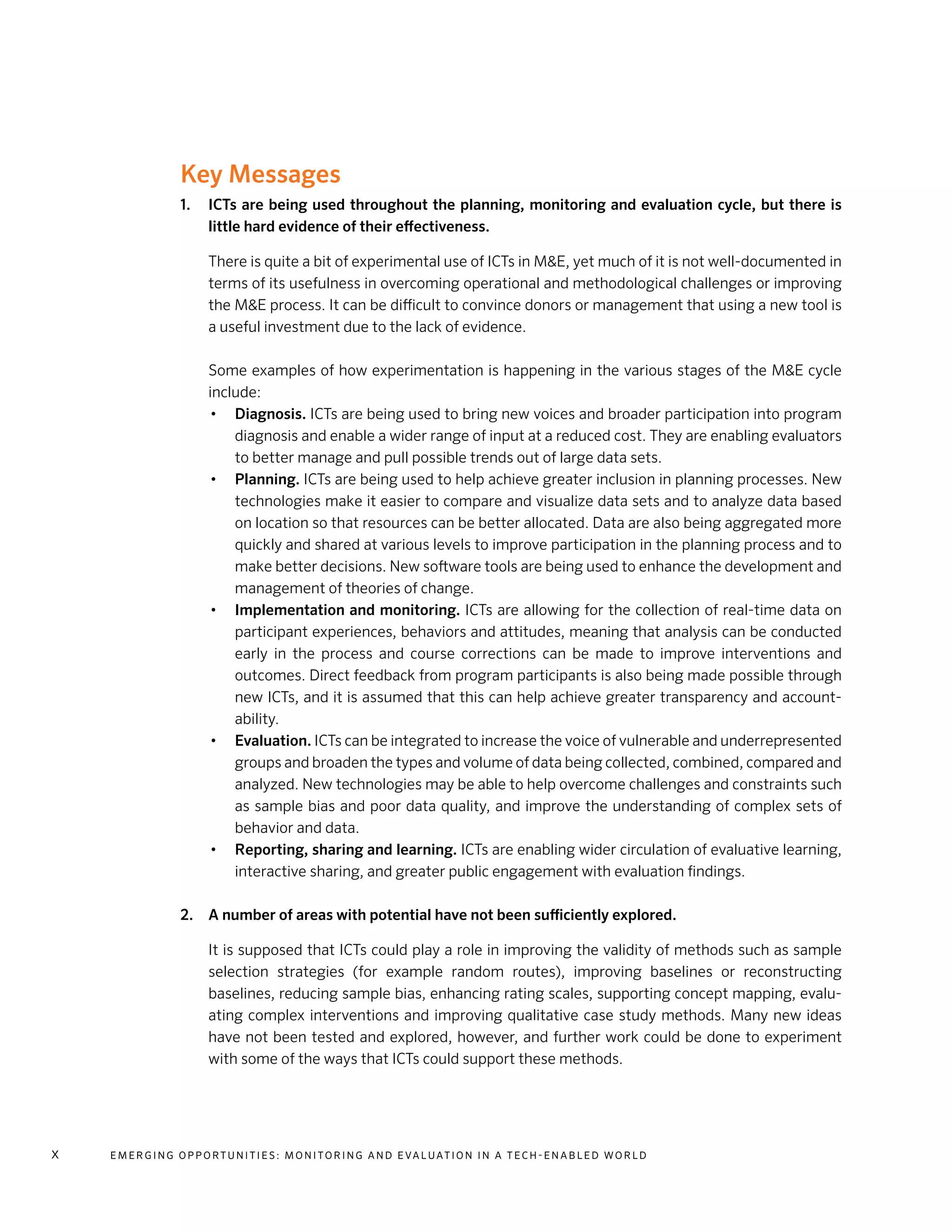 E m e r g i n g O p p o rt u n i t i e s : Mo n i to r i n g a n d E va l uat i o n i n a Te c h - E n a b l e d Wo r l dx
Key Messages	
1.	 ICTs are being used throughout the planning, monitoring and evaluation cycle, but there is
little hard evidence of their effectiveness.
	 There is quite a bit of experimental use of ICTs in M&E, yet much of it is not well-documented in
terms of its usefulness in overcoming operational and methodological challenges or improving
the M&E process. It can be difficult to convince donors or management that using a new tool is
a useful investment due to the lack of evidence.
	Some examples of how experimentation is happening in the various stages of the M&E cycle
include:
•	 Diagnosis. ICTs are being used to bring new voices and broader participation into program
diagnosis and enable a wider range of input at a reduced cost. They are enabling evaluators
to better manage and pull possible trends out of large data sets.
•	 Planning. ICTs are being used to help achieve greater inclusion in planning processes. New
technologies make it easier to compare and visualize data sets and to analyze data based
on location so that resources can be better allocated. Data are also being aggregated more
quickly and shared at various levels to improve participation in the planning process and to
make better decisions. New software tools are being used to enhance the development and
management of theories of change.
•	 Implementation and monitoring. ICTs are allowing for the collection of real-time data on
participant experiences, behaviors and attitudes, meaning that analysis can be conducted
early in the process and course corrections can be made to improve interventions and
outcomes. Direct feedback from program participants is also being made possible through
new ICTs, and it is assumed that this can help achieve greater transparency and account-
ability.
•	 Evaluation. ICTs can be integrated to increase the voice of vulnerable and underrepresented
groups and broaden the types and volume of data being collected, combined, compared and
analyzed. New technologies may be able to help overcome challenges and constraints such
as sample bias and poor data quality, and improve the understanding of complex sets of
behavior and data.
•	 Reporting, sharing and learning. ICTs are enabling wider circulation of evaluative learning,
interactive sharing, and greater public engagement with evaluation findings.
	
2.	 A number of areas with potential have not been sufficiently explored.
	It is supposed that ICTs could play a role in improving the validity of methods such as sample
selection strategies (for example random routes), improving baselines or reconstructing
baselines, reducing sample bias, enhancing rating scales, supporting concept mapping, evalu-
ating complex interventions and improving qualitative case study methods. Many new ideas
have not been tested and explored, however, and further work could be done to experiment
with some of the ways that ICTs could support these methods.
 