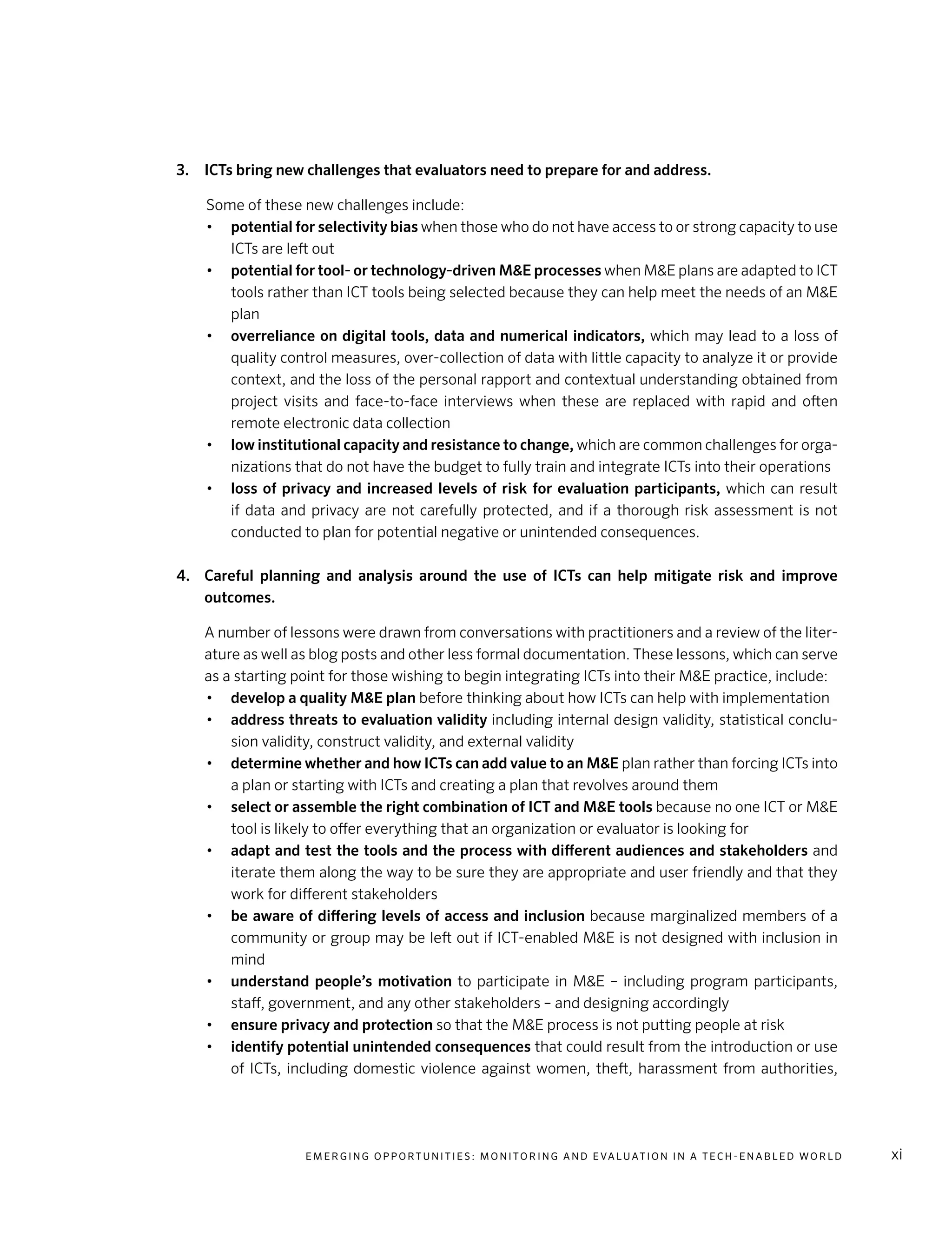 E m e r g i n g O p p o rt u n i t i e s : Mo n i to r i n g a n d E va l uat i o n i n a Te c h - E n a b l e d Wo r l d xi
3.	 ICTs bring new challenges that evaluators need to prepare for and address.
Some of these new challenges include:
•	 potential for selectivity bias when those who do not have access to or strong capacity to use
ICTs are left out
•	 potential for tool- or technology-driven M&E processes when M&E plans are adapted to ICT
tools rather than ICT tools being selected because they can help meet the needs of an M&E
plan
•	 overreliance on digital tools, data and numerical indicators, which may lead to a loss of
quality control measures, over-collection of data with little capacity to analyze it or provide
context, and the loss of the personal rapport and contextual understanding obtained from
project visits and face-to-face interviews when these are replaced with rapid and often
remote electronic data collection
•	 low institutional capacity and resistance to change, which are common challenges for orga-
nizations that do not have the budget to fully train and integrate ICTs into their operations
•	 loss of privacy and increased levels of risk for evaluation participants, which can result
if data and privacy are not carefully protected, and if a thorough risk assessment is not
conducted to plan for potential negative or unintended consequences.
4.	 Careful planning and analysis around the use of ICTs can help mitigate risk and improve
outcomes.
	 A number of lessons were drawn from conversations with practitioners and a review of the liter-
ature as well as blog posts and other less formal documentation. These lessons, which can serve
as a starting point for those wishing to begin integrating ICTs into their M&E practice, include:
•	 develop a quality M&E plan before thinking about how ICTs can help with implementation
•	 address threats to evaluation validity including internal design validity, statistical conclu-
sion validity, construct validity, and external validity
•	 determine whether and how ICTs can add value to an M&E plan rather than forcing ICTs into
a plan or starting with ICTs and creating a plan that revolves around them
•	 select or assemble the right combination of ICT and M&E tools because no one ICT or M&E
tool is likely to offer everything that an organization or evaluator is looking for
•	 adapt and test the tools and the process with different audiences and stakeholders and
iterate them along the way to be sure they are appropriate and user friendly and that they
work for different stakeholders
•	 be aware of differing levels of access and inclusion because marginalized members of a
community or group may be left out if ICT-enabled M&E is not designed with inclusion in
mind
•	 understand people’s motivation to participate in M&E – including program participants,
staff, government, and any other stakeholders – and designing accordingly
•	 ensure privacy and protection so that the M&E process is not putting people at risk
•	 identify potential unintended consequences that could result from the introduction or use
of ICTs, including domestic violence against women, theft, harassment from authorities,
 