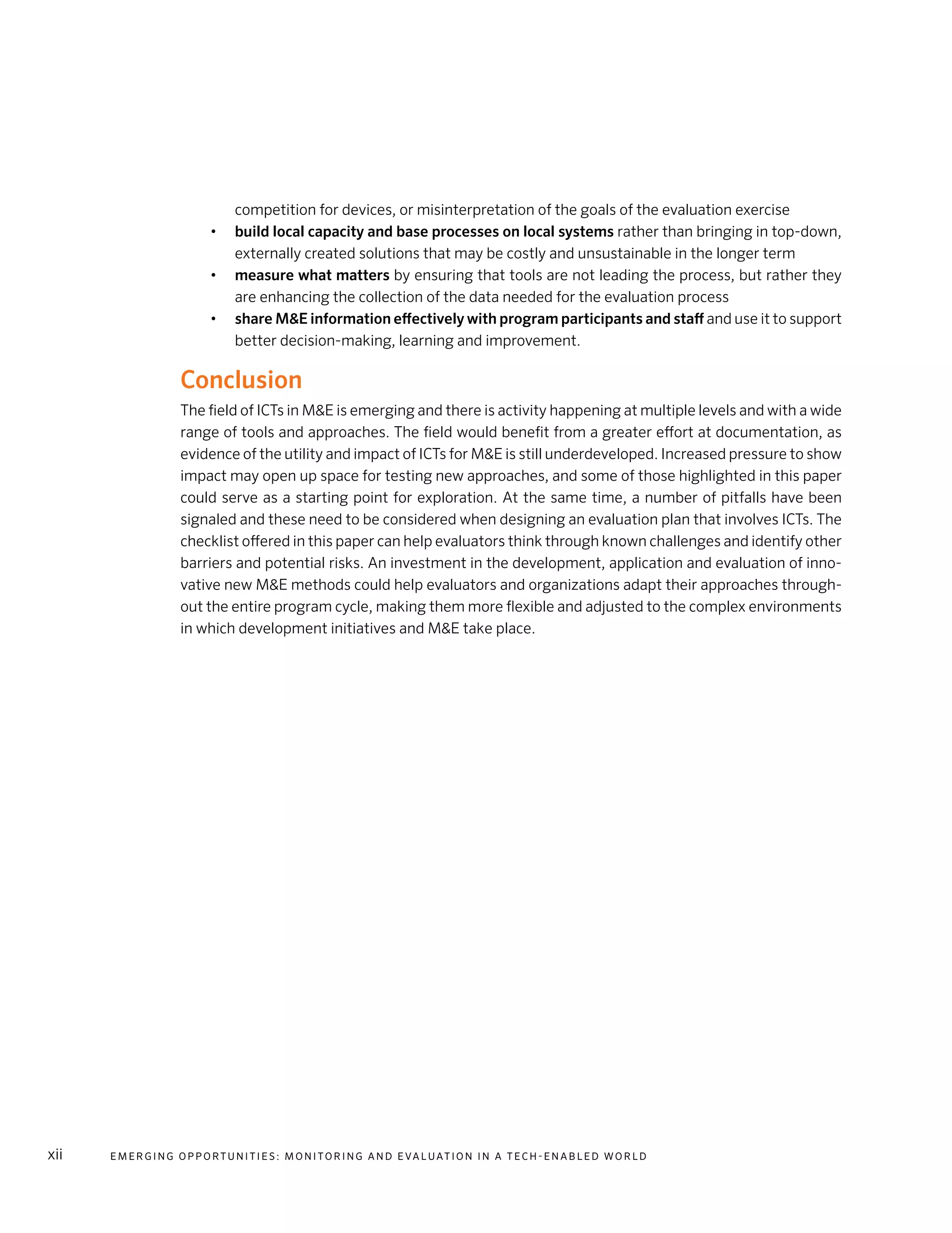 E m e r g i n g O p p o rt u n i t i e s : Mo n i to r i n g a n d E va l uat i o n i n a Te c h - E n a b l e d Wo r l dxii
competition for devices, or misinterpretation of the goals of the evaluation exercise
•	 build local capacity and base processes on local systems rather than bringing in top-down,
externally created solutions that may be costly and unsustainable in the longer term
•	 measure what matters by ensuring that tools are not leading the process, but rather they
are enhancing the collection of the data needed for the evaluation process
•	 share M&E information effectively with program participants and staff and use it to support
better decision-making, learning and improvement.
Conclusion
The field of ICTs in M&E is emerging and there is activity happening at multiple levels and with a wide
range of tools and approaches. The field would benefit from a greater effort at documentation, as
evidence of the utility and impact of ICTs for M&E is still underdeveloped. Increased pressure to show
impact may open up space for testing new approaches, and some of those highlighted in this paper
could serve as a starting point for exploration. At the same time, a number of pitfalls have been
signaled and these need to be considered when designing an evaluation plan that involves ICTs. The
checklist offered in this paper can help evaluators think through known challenges and identify other
barriers and potential risks. An investment in the development, application and evaluation of inno-
vative new M&E methods could help evaluators and organizations adapt their approaches through-
out the entire program cycle, making them more flexible and adjusted to the complex environments
in which development initiatives and M&E take place.
 