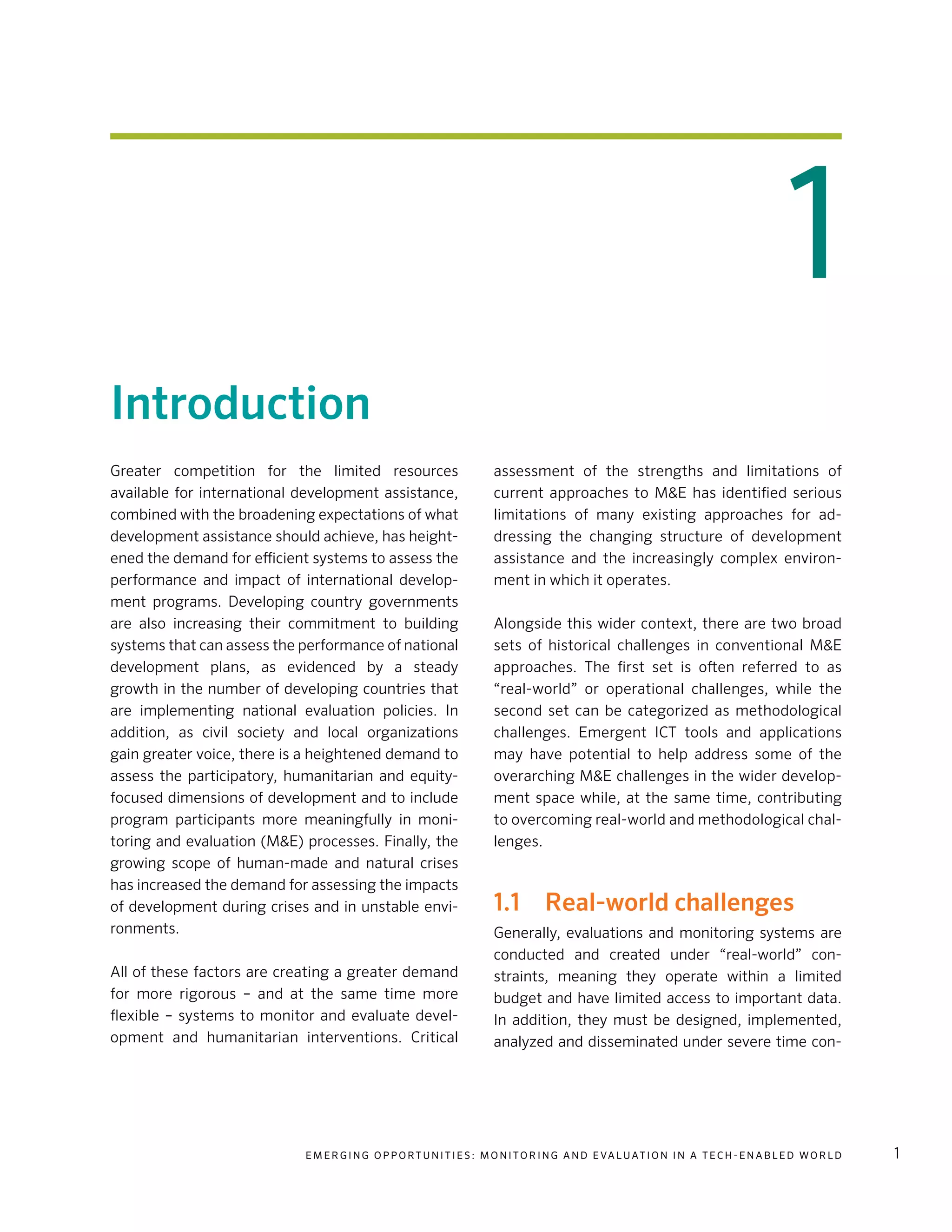 E m e r g i n g O p p o rt u n i t i e s : Mo n i to r i n g a n d E va l uat i o n i n a Te c h - E n a b l e d Wo r l d 1
1
Introduction
Greater competition for the limited resources
available for international development assistance,
combined with the broadening expectations of what
development assistance should achieve, has height-
ened the demand for efficient systems to assess the
performance and impact of international develop-
ment programs. Developing country governments
are also increasing their commitment to building
systems that can assess the performance of national
development plans, as evidenced by a steady
growth in the number of developing countries that
are implementing national evaluation policies. In
addition, as civil society and local organizations
gain greater voice, there is a heightened demand to
assess the participatory, humanitarian and equity-
focused dimensions of development and to include
program participants more meaningfully in moni-
toring and evaluation (M&E) processes. Finally, the
growing scope of human-made and natural crises
has increased the demand for assessing the impacts
of development during crises and in unstable envi-
ronments.
All of these factors are creating a greater demand
for more rigorous – and at the same time more
flexible – systems to monitor and evaluate devel-
opment and humanitarian interventions. Critical
assessment of the strengths and limitations of
current approaches to M&E has identified serious
limitations of many existing approaches for ad-
dressing the changing structure of development
assistance and the increasingly complex environ-
ment in which it operates.
Alongside this wider context, there are two broad
sets of historical challenges in conventional M&E
approaches. The first set is often referred to as
“real-world” or operational challenges, while the
second set can be categorized as methodological
challenges. Emergent ICT tools and applications
may have potential to help address some of the
overarching M&E challenges in the wider develop-
ment space while, at the same time, contributing
to overcoming real-world and methodological chal-
lenges.
1.1	 Real-world challenges
Generally, evaluations and monitoring systems are
conducted and created under “real-world” con-
straints, meaning they operate within a limited
budget and have limited access to important data.
In addition, they must be designed, implemented,
analyzed and disseminated under severe time con-
 