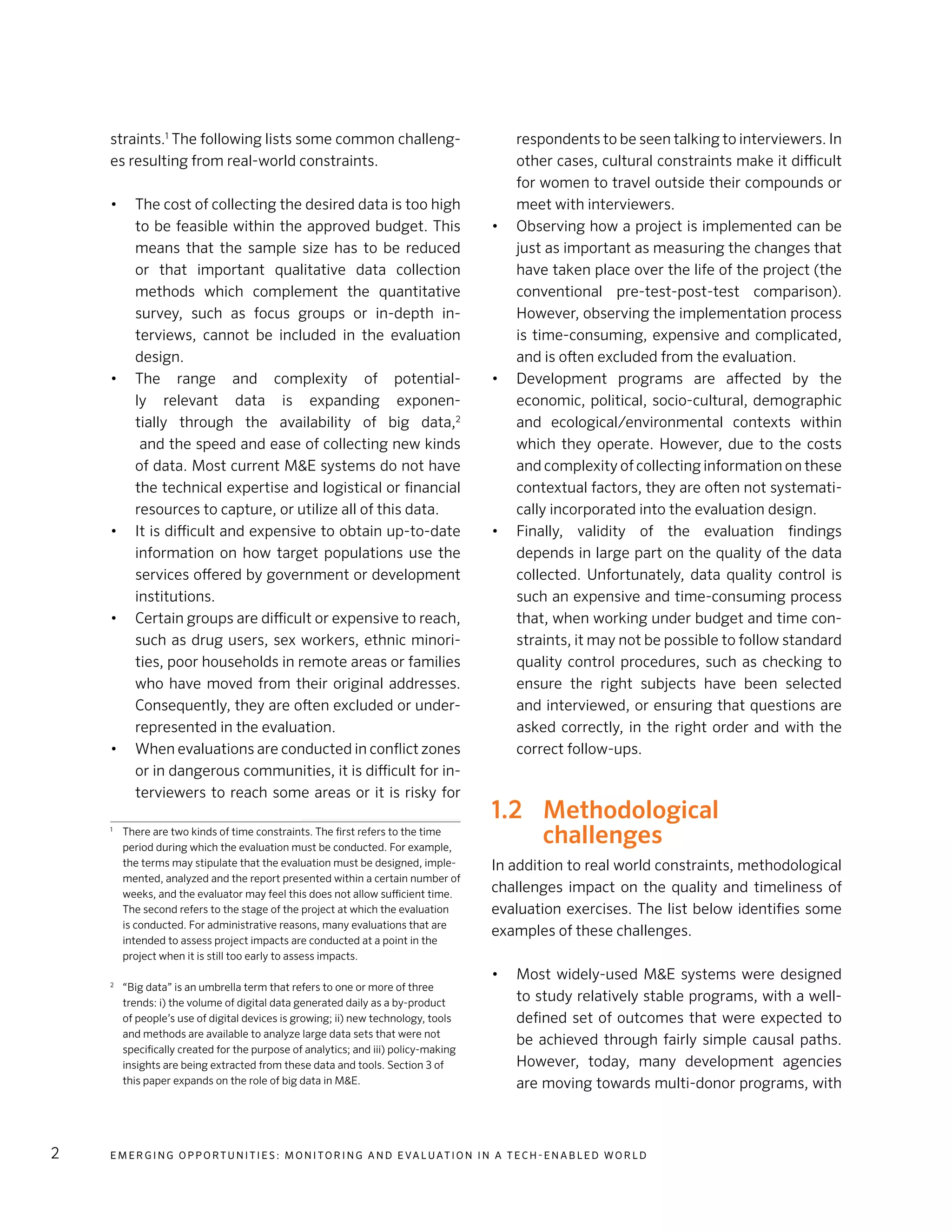 E m e r g i n g O p p o rt u n i t i e s : Mo n i to r i n g a n d E va l uat i o n i n a Te c h - E n a b l e d Wo r l d2
straints.1
The following lists some common challeng-
es resulting from real-world constraints.
•	 The cost of collecting the desired data is too high
to be feasible within the approved budget. This
means that the sample size has to be reduced
or that important qualitative data collection
methods which complement the quantitative
survey, such as focus groups or in-depth in-
terviews, cannot be included in the evaluation
design.
•	 The range and complexity of potential-
ly relevant data is expanding exponen-
tially through the availability of big data,2
and the speed and ease of collecting new kinds
of data. Most current M&E systems do not have
the technical expertise and logistical or financial
resources to capture, or utilize all of this data.
•	 It is difficult and expensive to obtain up-to-date
information on how target populations use the
services offered by government or development
institutions.
•	 Certain groups are difficult or expensive to reach,
such as drug users, sex workers, ethnic minori-
ties, poor households in remote areas or families
who have moved from their original addresses.
Consequently, they are often excluded or under-
represented in the evaluation.
•	 When evaluations are conducted in conflict zones
or in dangerous communities, it is difficult for in-
terviewers to reach some areas or it is risky for
1
	 There are two kinds of time constraints. The first refers to the time
period during which the evaluation must be conducted. For example,
the terms may stipulate that the evaluation must be designed, imple-
mented, analyzed and the report presented within a certain number of
weeks, and the evaluator may feel this does not allow sufficient time.
The second refers to the stage of the project at which the evaluation
is conducted. For administrative reasons, many evaluations that are
intended to assess project impacts are conducted at a point in the
project when it is still too early to assess impacts.
2
	 “Big data” is an umbrella term that refers to one or more of three
trends: i) the volume of digital data generated daily as a by-product
of people’s use of digital devices is growing; ii) new technology, tools
and methods are available to analyze large data sets that were not
specifically created for the purpose of analytics; and iii) policy-making
insights are being extracted from these data and tools. Section 3 of
this paper expands on the role of big data in M&E.
respondents to be seen talking to interviewers. In
other cases, cultural constraints make it difficult
for women to travel outside their compounds or
meet with interviewers.
•	 Observing how a project is implemented can be
just as important as measuring the changes that
have taken place over the life of the project (the
conventional pre-test-post-test comparison).
However, observing the implementation process
is time-consuming, expensive and complicated,
and is often excluded from the evaluation.
•	 Development programs are affected by the
economic, political, socio-cultural, demographic
and ecological/environmental contexts within
which they operate. However, due to the costs
and complexity of collecting information on these
contextual factors, they are often not systemati-
cally incorporated into the evaluation design.
•	 Finally, validity of the evaluation findings
depends in large part on the quality of the data
collected. Unfortunately, data quality control is
such an expensive and time-consuming process
that, when working under budget and time con-
straints, it may not be possible to follow standard
quality control procedures, such as checking to
ensure the right subjects have been selected
and interviewed, or ensuring that questions are
asked correctly, in the right order and with the
correct follow-ups.
1.2	Methodological
challenges
In addition to real world constraints, methodological
challenges impact on the quality and timeliness of
evaluation exercises. The list below identifies some
examples of these challenges.
•	 Most widely-used M&E systems were designed
to study relatively stable programs, with a well-
defined set of outcomes that were expected to
be achieved through fairly simple causal paths.
However, today, many development agencies
are moving towards multi-donor programs, with
 