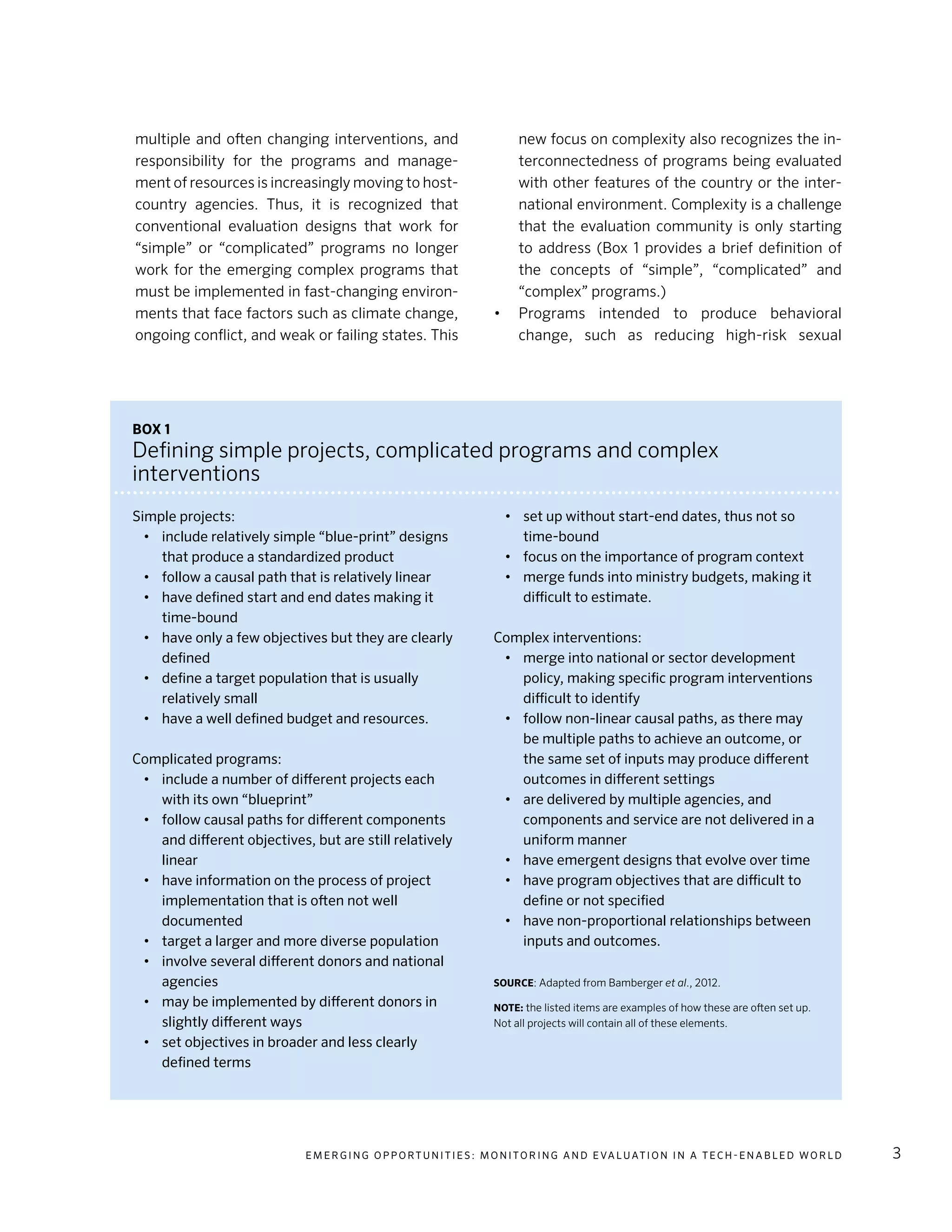 E m e r g i n g O p p o rt u n i t i e s : Mo n i to r i n g a n d E va l uat i o n i n a Te c h - E n a b l e d Wo r l d 3
multiple and often changing interventions, and
responsibility for the programs and manage-
ment of resources is increasingly moving to host-
country agencies. Thus, it is recognized that
conventional evaluation designs that work for
“simple” or “complicated” programs no longer
work for the emerging complex programs that
must be implemented in fast-changing environ-
ments that face factors such as climate change,
ongoing conflict, and weak or failing states. This
new focus on complexity also recognizes the in-
terconnectedness of programs being evaluated
with other features of the country or the inter-
national environment. Complexity is a challenge
that the evaluation community is only starting
to address (Box 1 provides a brief definition of
the concepts of “simple”, “complicated” and
“complex” programs.)
•	 Programs intended to produce behavioral
change, such as reducing high-risk sexual
Box 1
Defining simple projects, complicated programs and complex
interventions
Simple projects:
•	 include relatively simple “blue-print” designs
that produce a standardized product
•	 follow a causal path that is relatively linear
•	 have defined start and end dates making it
time-bound
•	 have only a few objectives but they are clearly
defined
•	 define a target population that is usually
relatively small
•	 have a well defined budget and resources.
Complicated programs:
•	 include a number of different projects each
with its own “blueprint”
•	 follow causal paths for different components
and different objectives, but are still relatively
linear
•	 have information on the process of project
implementation that is often not well
documented
•	 target a larger and more diverse population
•	 involve several different donors and national
agencies
•	 may be implemented by different donors in
slightly different ways
•	 set objectives in broader and less clearly
defined terms
•	 set up without start-end dates, thus not so
time-bound
•	 focus on the importance of program context
•	 merge funds into ministry budgets, making it
difficult to estimate.
Complex interventions:
•	 merge into national or sector development
policy, making specific program interventions
difficult to identify
•	 follow non-linear causal paths, as there may
be multiple paths to achieve an outcome, or
the same set of inputs may produce different
outcomes in different settings
•	 are delivered by multiple agencies, and
components and service are not delivered in a
uniform manner
•	 have emergent designs that evolve over time
•	 have program objectives that are difficult to
define or not specified
•	 have non-proportional relationships between
inputs and outcomes.
Source: Adapted from Bamberger et al., 2012.
Note: the listed items are examples of how these are often set up.
Not all projects will contain all of these elements.
 