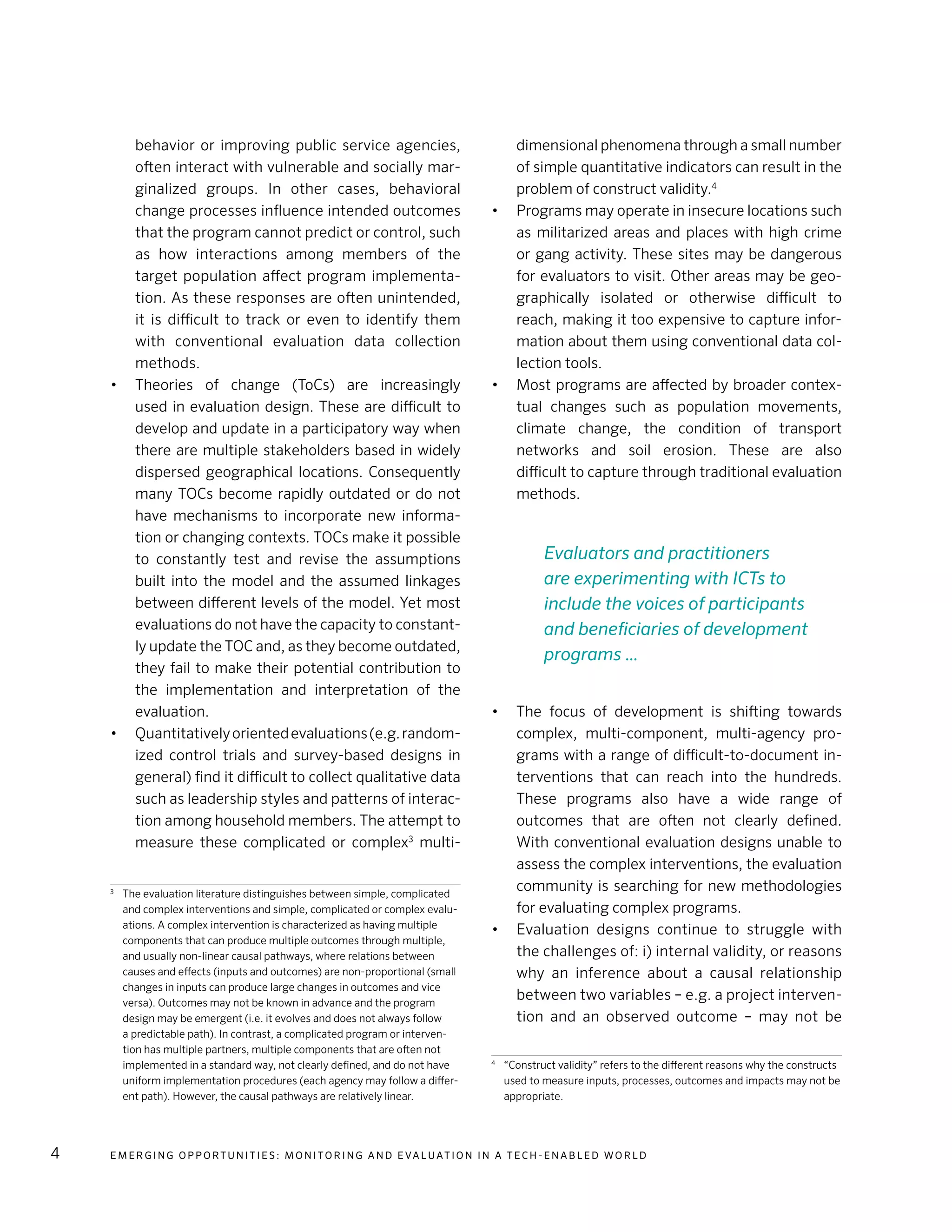 E m e r g i n g O p p o rt u n i t i e s : Mo n i to r i n g a n d E va l uat i o n i n a Te c h - E n a b l e d Wo r l d4
behavior or improving public service agencies,
often interact with vulnerable and socially mar-
ginalized groups. In other cases, behavioral
change processes influence intended outcomes
that the program cannot predict or control, such
as how interactions among members of the
target population affect program implementa-
tion. As these responses are often unintended,
it is difficult to track or even to identify them
with conventional evaluation data collection
methods.
•	 Theories of change (ToCs) are increasingly
used in evaluation design. These are difficult to
develop and update in a participatory way when
there are multiple stakeholders based in widely
dispersed geographical locations. Consequently
many TOCs become rapidly outdated or do not
have mechanisms to incorporate new informa-
tion or changing contexts. TOCs make it possible
to constantly test and revise the assumptions
built into the model and the assumed linkages
between different levels of the model. Yet most
evaluations do not have the capacity to constant-
ly update the TOC and, as they become outdated,
they fail to make their potential contribution to
the implementation and interpretation of the
evaluation.
•	 Quantitativelyorientedevaluations(e.g.random-
ized control trials and survey-based designs in
general) find it difficult to collect qualitative data
such as leadership styles and patterns of interac-
tion among household members. The attempt to
measure these complicated or complex3
multi-
3
	 The evaluation literature distinguishes between simple, complicated
and complex interventions and simple, complicated or complex evalu-
ations. A complex intervention is characterized as having multiple
components that can produce multiple outcomes through multiple,
and usually non-linear causal pathways, where relations between
causes and effects (inputs and outcomes) are non-proportional (small
changes in inputs can produce large changes in outcomes and vice
versa). Outcomes may not be known in advance and the program
design may be emergent (i.e. it evolves and does not always follow
a predictable path). In contrast, a complicated program or interven-
tion has multiple partners, multiple components that are often not
implemented in a standard way, not clearly defined, and do not have
uniform implementation procedures (each agency may follow a differ-
ent path). However, the causal pathways are relatively linear.
dimensional phenomena through a small number
of simple quantitative indicators can result in the
problem of construct validity.4
•	 Programs may operate in insecure locations such
as militarized areas and places with high crime
or gang activity. These sites may be dangerous
for evaluators to visit. Other areas may be geo-
graphically isolated or otherwise difficult to
reach, making it too expensive to capture infor-
mation about them using conventional data col-
lection tools.
•	 Most programs are affected by broader contex-
tual changes such as population movements,
climate change, the condition of transport
networks and soil erosion. These are also
difficult to capture through traditional evaluation
methods.
•	 The focus of development is shifting towards
complex, multi-component, multi-agency pro-
grams with a range of difficult-to-document in-
terventions that can reach into the hundreds.
These programs also have a wide range of
outcomes that are often not clearly defined.
With conventional evaluation designs unable to
assess the complex interventions, the evaluation
community is searching for new methodologies
for evaluating complex programs.
•	 Evaluation designs continue to struggle with
the challenges of: i) internal validity, or reasons
why an inference about a causal relationship
between two variables – e.g. a project interven-
tion and an observed outcome – may not be
4
	 “Construct validity” refers to the different reasons why the constructs
used to measure inputs, processes, outcomes and impacts may not be
appropriate.
Evaluators and practitioners
are experimenting with ICTs to
include the voices of participants
and beneficiaries of development
programs …
 