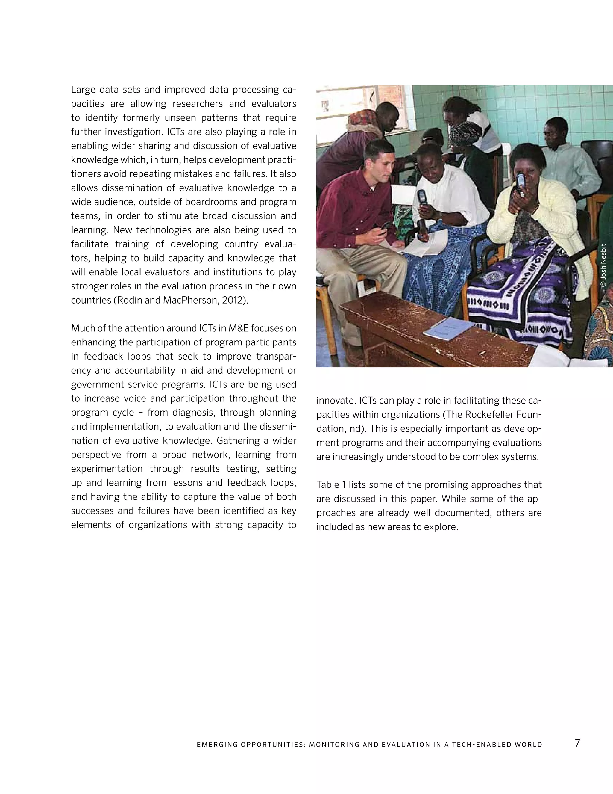 E m e r g i n g O p p o rt u n i t i e s : Mo n i to r i n g a n d E va l uat i o n i n a Te c h - E n a b l e d Wo r l d 7
Large data sets and improved data processing ca-
pacities are allowing researchers and evaluators
to identify formerly unseen patterns that require
further investigation. ICTs are also playing a role in
enabling wider sharing and discussion of evaluative
knowledge which, in turn, helps development practi-
tioners avoid repeating mistakes and failures. It also
allows dissemination of evaluative knowledge to a
wide audience, outside of boardrooms and program
teams, in order to stimulate broad discussion and
learning. New technologies are also being used to
facilitate training of developing country evalua-
tors, helping to build capacity and knowledge that
will enable local evaluators and institutions to play
stronger roles in the evaluation process in their own
countries (Rodin and MacPherson, 2012).
Much of the attention around ICTs in M&E focuses on
enhancing the participation of program participants
in feedback loops that seek to improve transpar-
ency and accountability in aid and development or
government service programs. ICTs are being used
to increase voice and participation throughout the
program cycle – from diagnosis, through planning
and implementation, to evaluation and the dissemi-
nation of evaluative knowledge. Gathering a wider
perspective from a broad network, learning from
experimentation through results testing, setting
up and learning from lessons and feedback loops,
and having the ability to capture the value of both
successes and failures have been identified as key
elements of organizations with strong capacity to
innovate. ICTs can play a role in facilitating these ca-
pacities within organizations (The Rockefeller Foun-
dation, nd). This is especially important as develop-
ment programs and their accompanying evaluations
are increasingly understood to be complex systems.
Table 1 lists some of the promising approaches that
are discussed in this paper. While some of the ap-
proaches are already well documented, others are
included as new areas to explore.
©JoshNesbit
 