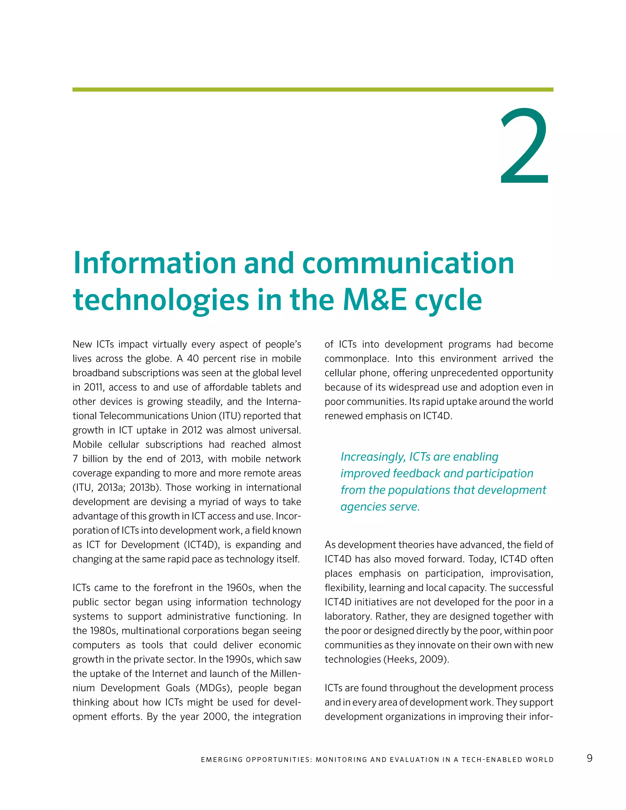 E m e r g i n g O p p o rt u n i t i e s : Mo n i to r i n g a n d E va l uat i o n i n a Te c h - E n a b l e d Wo r l d 9
Information and communication
technologies in the M&E cycle
New ICTs impact virtually every aspect of people’s
lives across the globe. A 40 percent rise in mobile
broadband subscriptions was seen at the global level
in 2011, access to and use of affordable tablets and
other devices is growing steadily, and the Interna-
tional Telecommunications Union (ITU) reported that
growth in ICT uptake in 2012 was almost universal.
Mobile cellular subscriptions had reached almost
7 billion by the end of 2013, with mobile network
coverage expanding to more and more remote areas
(ITU, 2013a; 2013b). Those working in international
development are devising a myriad of ways to take
advantage of this growth in ICT access and use. Incor-
poration of ICTs into development work, a field known
as ICT for Development (ICT4D), is expanding and
changing at the same rapid pace as technology itself.
ICTs came to the forefront in the 1960s, when the
public sector began using information technology
systems to support administrative functioning. In
the 1980s, multinational corporations began seeing
computers as tools that could deliver economic
growth in the private sector. In the 1990s, which saw
the uptake of the Internet and launch of the Millen-
nium Development Goals (MDGs), people began
thinking about how ICTs might be used for devel-
opment efforts. By the year 2000, the integration
of ICTs into development programs had become
commonplace. Into this environment arrived the
cellular phone, offering unprecedented opportunity
because of its widespread use and adoption even in
poor communities. Its rapid uptake around the world
renewed emphasis on ICT4D.
As development theories have advanced, the field of
ICT4D has also moved forward. Today, ICT4D often
places emphasis on participation, improvisation,
flexibility, learning and local capacity. The successful
ICT4D initiatives are not developed for the poor in a
laboratory. Rather, they are designed together with
the poor or designed directly by the poor, within poor
communities as they innovate on their own with new
technologies (Heeks, 2009).
ICTs are found throughout the development process
and in every area of development work. They support
development organizations in improving their infor-
2
Increasingly, ICTs are enabling
improved feedback and participation
from the populations that development
agencies serve.
 
