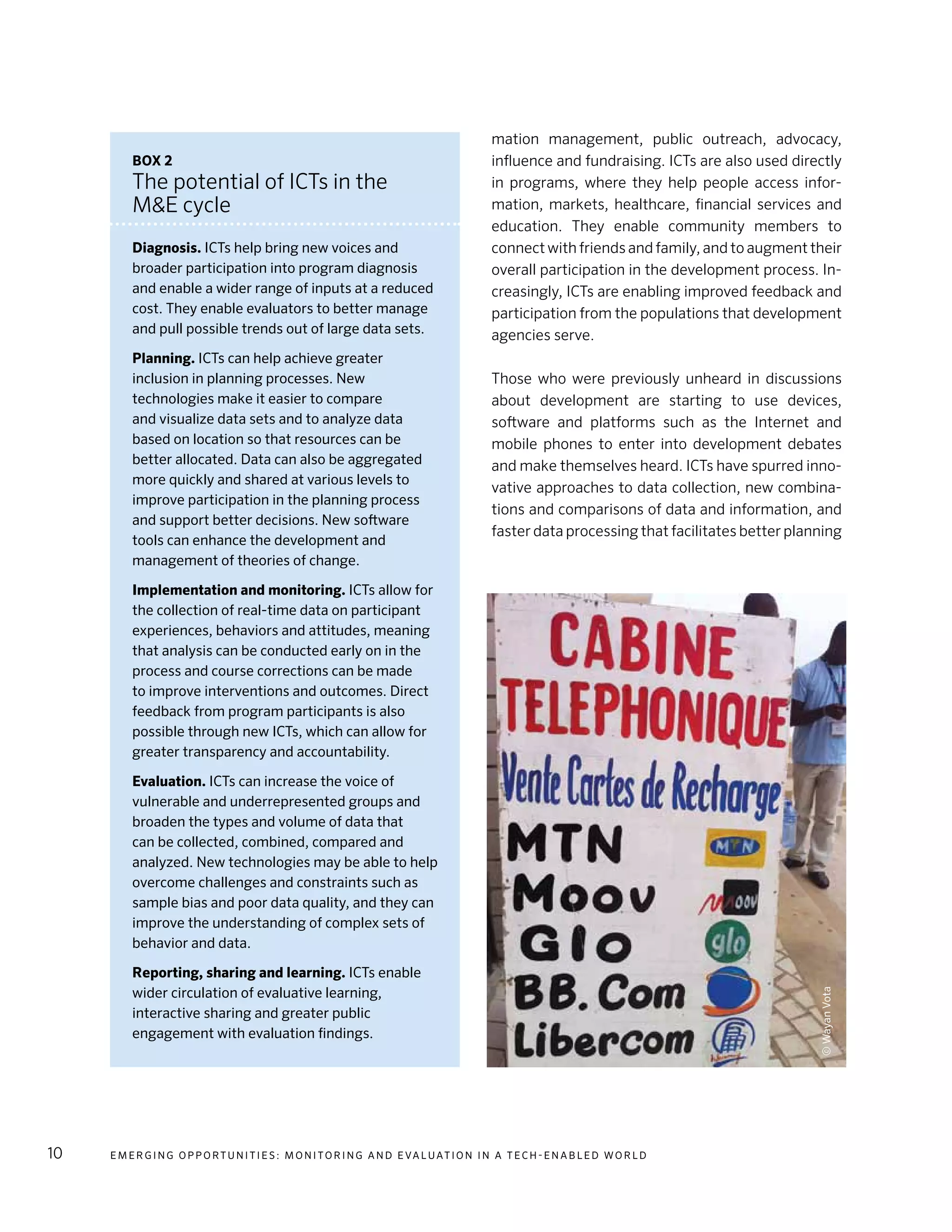 E m e r g i n g O p p o rt u n i t i e s : Mo n i to r i n g a n d E va l uat i o n i n a Te c h - E n a b l e d Wo r l d10
mation management, public outreach, advocacy,
influence and fundraising. ICTs are also used directly
in programs, where they help people access infor-
mation, markets, healthcare, financial services and
education. They enable community members to
connect with friends and family, and to augment their
overall participation in the development process. In-
creasingly, ICTs are enabling improved feedback and
participation from the populations that development
agencies serve.
Those who were previously unheard in discussions
about development are starting to use devices,
software and platforms such as the Internet and
mobile phones to enter into development debates
and make themselves heard. ICTs have spurred inno-
vative approaches to data collection, new combina-
tions and comparisons of data and information, and
faster data processing that facilitates better planning
Box 2
The potential of ICTs in the
M&E cycle
Diagnosis. ICTs help bring new voices and
broader participation into program diagnosis
and enable a wider range of inputs at a reduced
cost. They enable evaluators to better manage
and pull possible trends out of large data sets.
Planning. ICTs can help achieve greater
inclusion in planning processes. New
technologies make it easier to compare
and visualize data sets and to analyze data
based on location so that resources can be
better allocated. Data can also be aggregated
more quickly and shared at various levels to
improve participation in the planning process
and support better decisions. New software
tools can enhance the development and
management of theories of change.
Implementation and monitoring. ICTs allow for
the collection of real-time data on participant
experiences, behaviors and attitudes, meaning
that analysis can be conducted early on in the
process and course corrections can be made
to improve interventions and outcomes. Direct
feedback from program participants is also
possible through new ICTs, which can allow for
greater transparency and accountability.
Evaluation. ICTs can increase the voice of
vulnerable and underrepresented groups and
broaden the types and volume of data that
can be collected, combined, compared and
analyzed. New technologies may be able to help
overcome challenges and constraints such as
sample bias and poor data quality, and they can
improve the understanding of complex sets of
behavior and data.
Reporting, sharing and learning. ICTs enable
wider circulation of evaluative learning,
interactive sharing and greater public
engagement with evaluation findings.
©WayanVota
 