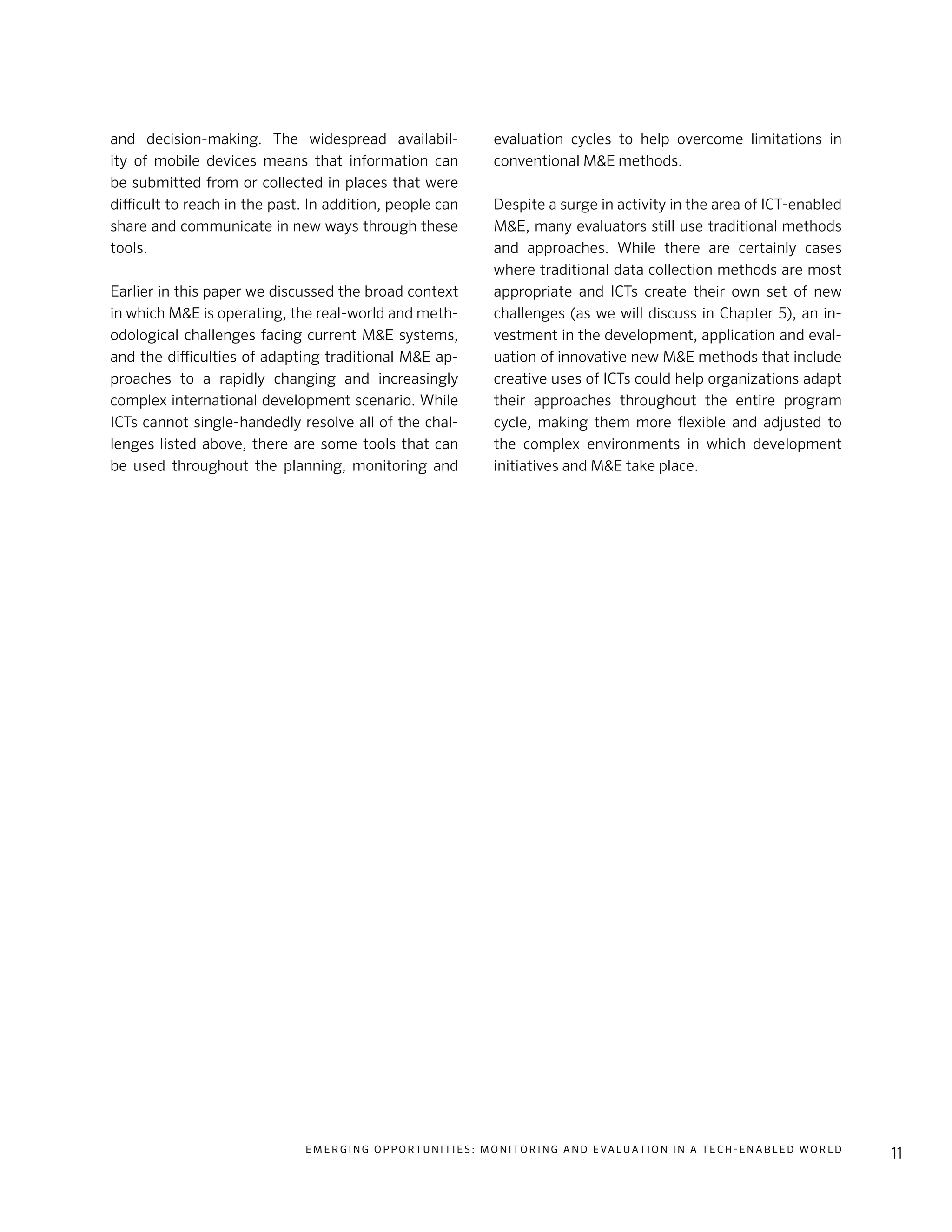 E m e r g i n g O p p o rt u n i t i e s : Mo n i to r i n g a n d E va l uat i o n i n a Te c h - E n a b l e d Wo r l d
11
and decision-making. The widespread availabil-
ity of mobile devices means that information can
be submitted from or collected in places that were
difficult to reach in the past. In addition, people can
share and communicate in new ways through these
tools.
Earlier in this paper we discussed the broad context
in which M&E is operating, the real-world and meth-
odological challenges facing current M&E systems,
and the difficulties of adapting traditional M&E ap-
proaches to a rapidly changing and increasingly
complex international development scenario. While
ICTs cannot single-handedly resolve all of the chal-
lenges listed above, there are some tools that can
be used throughout the planning, monitoring and
evaluation cycles to help overcome limitations in
conventional M&E methods.
Despite a surge in activity in the area of ICT-enabled
M&E, many evaluators still use traditional methods
and approaches. While there are certainly cases
where traditional data collection methods are most
appropriate and ICTs create their own set of new
challenges (as we will discuss in Chapter 5), an in-
vestment in the development, application and eval-
uation of innovative new M&E methods that include
creative uses of ICTs could help organizations adapt
their approaches throughout the entire program
cycle, making them more flexible and adjusted to
the complex environments in which development
initiatives and M&E take place.
 