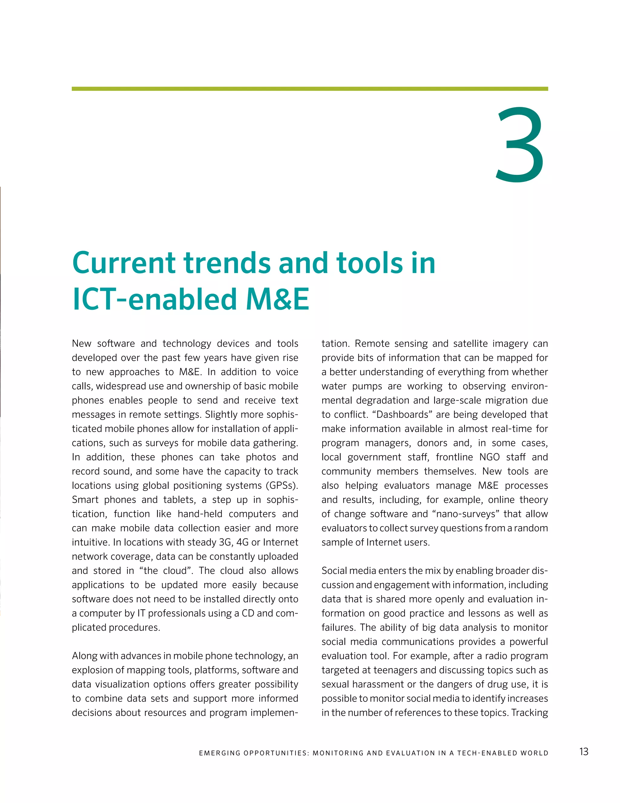 E m e r g i n g O p p o rt u n i t i e s : Mo n i to r i n g a n d E va l uat i o n i n a Te c h - E n a b l e d Wo r l d 13
3
Current trends and tools in
ICT-enabled M&E
New software and technology devices and tools
developed over the past few years have given rise
to new approaches to M&E. In addition to voice
calls, widespread use and ownership of basic mobile
phones enables people to send and receive text
messages in remote settings. Slightly more sophis-
ticated mobile phones allow for installation of appli-
cations, such as surveys for mobile data gathering.
In addition, these phones can take photos and
record sound, and some have the capacity to track
locations using global positioning systems (GPSs).
Smart phones and tablets, a step up in sophis-
tication, function like hand-held computers and
can make mobile data collection easier and more
intuitive. In locations with steady 3G, 4G or Internet
network coverage, data can be constantly uploaded
and stored in “the cloud”. The cloud also allows
applications to be updated more easily because
software does not need to be installed directly onto
a computer by IT professionals using a CD and com-
plicated procedures.
Along with advances in mobile phone technology, an
explosion of mapping tools, platforms, software and
data visualization options offers greater possibility
to combine data sets and support more informed
decisions about resources and program implemen-
tation. Remote sensing and satellite imagery can
provide bits of information that can be mapped for
a better understanding of everything from whether
water pumps are working to observing environ-
mental degradation and large-scale migration due
to conflict. “Dashboards” are being developed that
make information available in almost real-time for
program managers, donors and, in some cases,
local government staff, frontline NGO staff and
community members themselves. New tools are
also helping evaluators manage M&E processes
and results, including, for example, online theory
of change software and “nano-surveys” that allow
evaluators to collect survey questions from a random
sample of Internet users.
Social media enters the mix by enabling broader dis-
cussion and engagement with information, including
data that is shared more openly and evaluation in-
formation on good practice and lessons as well as
failures. The ability of big data analysis to monitor
social media communications provides a powerful
evaluation tool. For example, after a radio program
targeted at teenagers and discussing topics such as
sexual harassment or the dangers of drug use, it is
possible to monitor social media to identify increases
in the number of references to these topics. Tracking
 