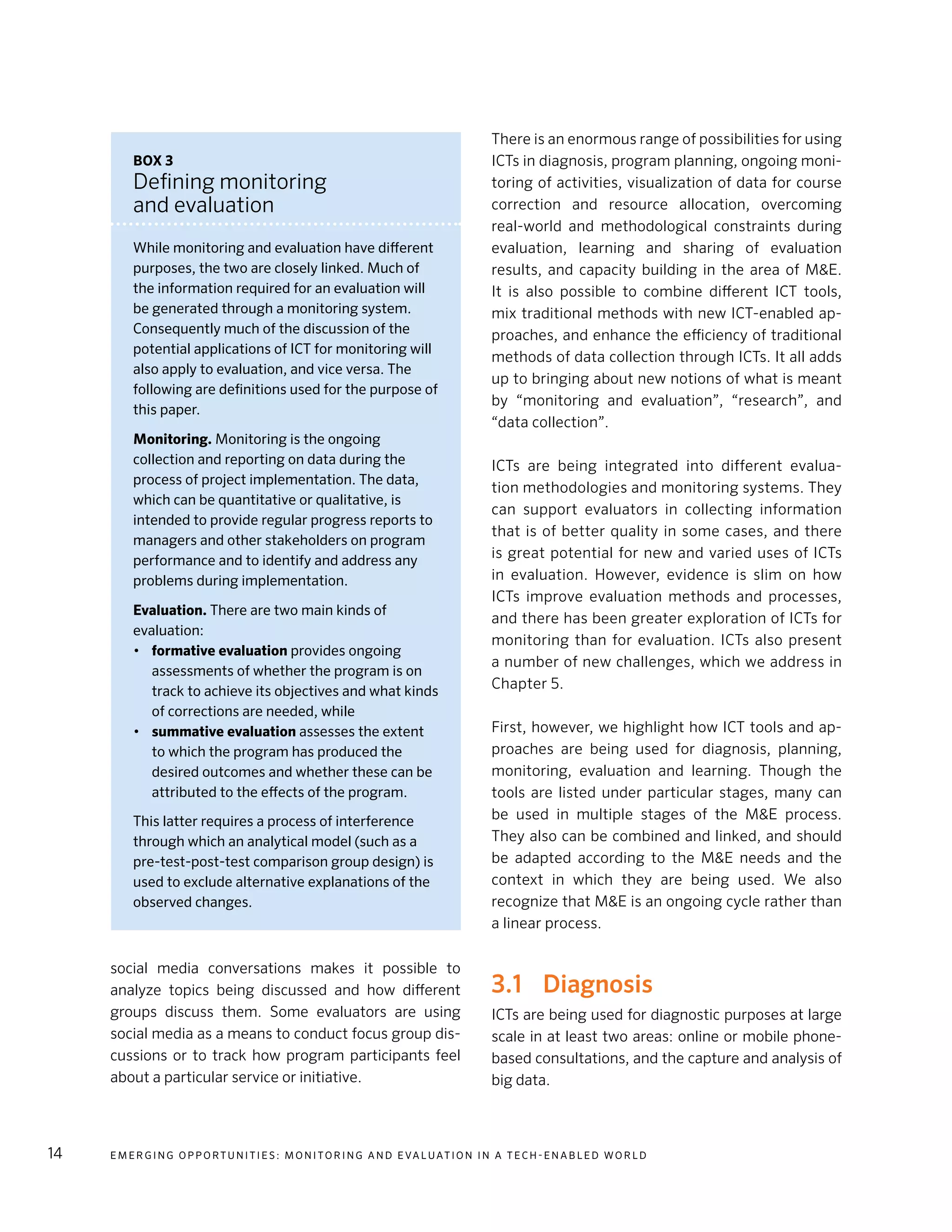 E m e r g i n g O p p o rt u n i t i e s : Mo n i to r i n g a n d E va l uat i o n i n a Te c h - E n a b l e d Wo r l d14
social media conversations makes it possible to
analyze topics being discussed and how different
groups discuss them. Some evaluators are using
social media as a means to conduct focus group dis-
cussions or to track how program participants feel
about a particular service or initiative.
There is an enormous range of possibilities for using
ICTs in diagnosis, program planning, ongoing moni-
toring of activities, visualization of data for course
correction and resource allocation, overcoming
real-world and methodological constraints during
evaluation, learning and sharing of evaluation
results, and capacity building in the area of M&E.
It is also possible to combine different ICT tools,
mix traditional methods with new ICT-enabled ap-
proaches, and enhance the efficiency of traditional
methods of data collection through ICTs. It all adds
up to bringing about new notions of what is meant
by “monitoring and evaluation”, “research”, and
“data collection”.
ICTs are being integrated into different evalua-
tion methodologies and monitoring systems. They
can support evaluators in collecting information
that is of better quality in some cases, and there
is great potential for new and varied uses of ICTs
in evaluation. However, evidence is slim on how
ICTs improve evaluation methods and processes,
and there has been greater exploration of ICTs for
monitoring than for evaluation. ICTs also present
a number of new challenges, which we address in
Chapter 5.
First, however, we highlight how ICT tools and ap-
proaches are being used for diagnosis, planning,
monitoring, evaluation and learning. Though the
tools are listed under particular stages, many can
be used in multiple stages of the M&E process.
They also can be combined and linked, and should
be adapted according to the M&E needs and the
context in which they are being used. We also
recognize that M&E is an ongoing cycle rather than
a linear process.
3.1	Diagnosis
ICTs are being used for diagnostic purposes at large
scale in at least two areas: online or mobile phone-
based consultations, and the capture and analysis of
big data.
Box 3
Defining monitoring
and evaluation
While monitoring and evaluation have different
purposes, the two are closely linked. Much of
the information required for an evaluation will
be generated through a monitoring system.
Consequently much of the discussion of the
potential applications of ICT for monitoring will
also apply to evaluation, and vice versa. The
following are definitions used for the purpose of
this paper.
Monitoring. Monitoring is the ongoing
collection and reporting on data during the
process of project implementation. The data,
which can be quantitative or qualitative, is
intended to provide regular progress reports to
managers and other stakeholders on program
performance and to identify and address any
problems during implementation.
Evaluation. There are two main kinds of
evaluation:
•	 formative evaluation provides ongoing
assessments of whether the program is on
track to achieve its objectives and what kinds
of corrections are needed, while
•	 summative evaluation assesses the extent
to which the program has produced the
desired outcomes and whether these can be
attributed to the effects of the program.
This latter requires a process of interference
through which an analytical model (such as a
pre-test-post-test comparison group design) is
used to exclude alternative explanations of the
observed changes.
 