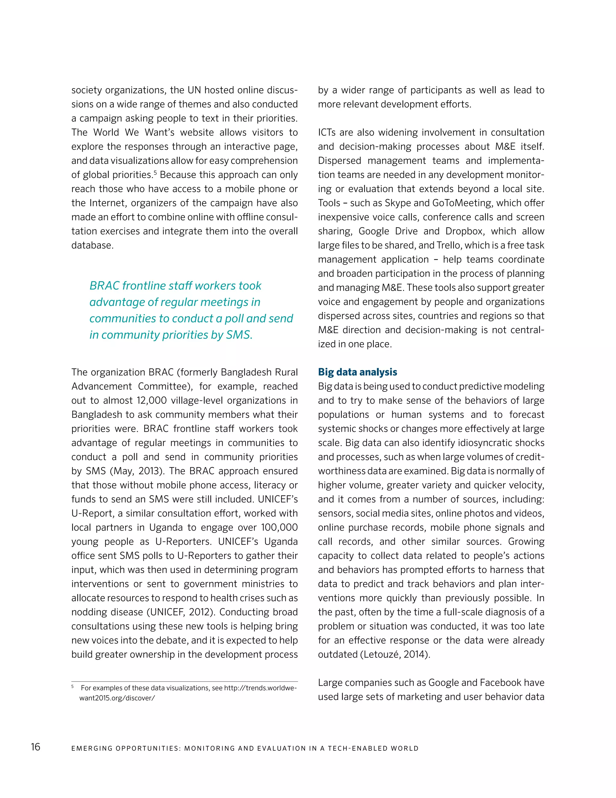E m e r g i n g O p p o rt u n i t i e s : Mo n i to r i n g a n d E va l uat i o n i n a Te c h - E n a b l e d Wo r l d16
society organizations, the UN hosted online discus-
sions on a wide range of themes and also conducted
a campaign asking people to text in their priorities.
The World We Want’s website allows visitors to
explore the responses through an interactive page,
and data visualizations allow for easy comprehension
of global priorities.5
Because this approach can only
reach those who have access to a mobile phone or
the Internet, organizers of the campaign have also
made an effort to combine online with offline consul-
tation exercises and integrate them into the overall
database.
The organization BRAC (formerly Bangladesh Rural
Advancement Committee), for example, reached
out to almost 12,000 village-level organizations in
Bangladesh to ask community members what their
priorities were. BRAC frontline staff workers took
advantage of regular meetings in communities to
conduct a poll and send in community priorities
by SMS (May, 2013). The BRAC approach ensured
that those without mobile phone access, literacy or
funds to send an SMS were still included. UNICEF’s
U-Report, a similar consultation effort, worked with
local partners in Uganda to engage over 100,000
young people as U-Reporters. UNICEF’s Uganda
office sent SMS polls to U-Reporters to gather their
input, which was then used in determining program
interventions or sent to government ministries to
allocate resources to respond to health crises such as
nodding disease (UNICEF, 2012). Conducting broad
consultations using these new tools is helping bring
new voices into the debate, and it is expected to help
build greater ownership in the development process
5
	 For examples of these data visualizations, see http://trends.worldwe-
want2015.org/discover/
by a wider range of participants as well as lead to
more relevant development efforts.
ICTs are also widening involvement in consultation
and decision-making processes about M&E itself.
Dispersed management teams and implementa-
tion teams are needed in any development monitor-
ing or evaluation that extends beyond a local site.
Tools – such as Skype and GoToMeeting, which offer
inexpensive voice calls, conference calls and screen
sharing, Google Drive and Dropbox, which allow
large files to be shared, and Trello, which is a free task
management application – help teams coordinate
and broaden participation in the process of planning
and managing M&E. These tools also support greater
voice and engagement by people and organizations
dispersed across sites, countries and regions so that
M&E direction and decision-making is not central-
ized in one place.
Big data analysis
Big data is being used to conduct predictive modeling
and to try to make sense of the behaviors of large
populations or human systems and to forecast
systemic shocks or changes more effectively at large
scale. Big data can also identify idiosyncratic shocks
and processes, such as when large volumes of credit-
worthiness data are examined. Big data is normally of
higher volume, greater variety and quicker velocity,
and it comes from a number of sources, including:
sensors, social media sites, online photos and videos,
online purchase records, mobile phone signals and
call records, and other similar sources. Growing
capacity to collect data related to people’s actions
and behaviors has prompted efforts to harness that
data to predict and track behaviors and plan inter-
ventions more quickly than previously possible. In
the past, often by the time a full-scale diagnosis of a
problem or situation was conducted, it was too late
for an effective response or the data were already
outdated (Letouzé, 2014).
Large companies such as Google and Facebook have
used large sets of marketing and user behavior data
BRAC frontline staff workers took
advantage of regular meetings in
communities to conduct a poll and send
in community priorities by SMS.
 