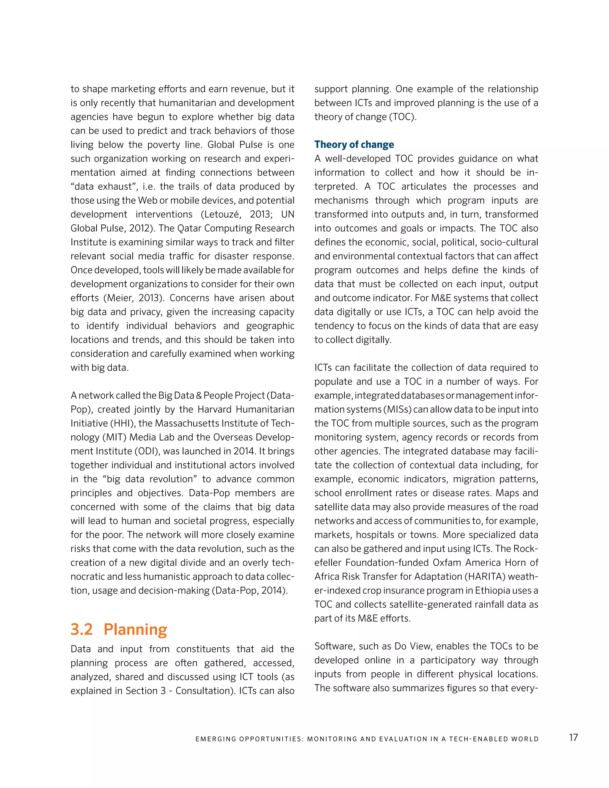E m e r g i n g O p p o rt u n i t i e s : Mo n i to r i n g a n d E va l uat i o n i n a Te c h - E n a b l e d Wo r l d 17
to shape marketing efforts and earn revenue, but it
is only recently that humanitarian and development
agencies have begun to explore whether big data
can be used to predict and track behaviors of those
living below the poverty line. Global Pulse is one
such organization working on research and experi-
mentation aimed at finding connections between
“data exhaust”, i.e. the trails of data produced by
those using the Web or mobile devices, and potential
development interventions (Letouzé, 2013; UN
Global Pulse, 2012). The Qatar Computing Research
Institute is examining similar ways to track and filter
relevant social media traffic for disaster response.
Once developed, tools will likely be made available for
development organizations to consider for their own
efforts (Meier, 2013). Concerns have arisen about
big data and privacy, given the increasing capacity
to identify individual behaviors and geographic
locations and trends, and this should be taken into
consideration and carefully examined when working
with big data.
A network called the Big Data & People Project (Data-
Pop), created jointly by the Harvard Humanitarian
Initiative (HHI), the Massachusetts Institute of Tech-
nology (MIT) Media Lab and the Overseas Develop-
ment Institute (ODI), was launched in 2014. It brings
together individual and institutional actors involved
in the “big data revolution” to advance common
principles and objectives. Data-Pop members are
concerned with some of the claims that big data
will lead to human and societal progress, especially
for the poor. The network will more closely examine
risks that come with the data revolution, such as the
creation of a new digital divide and an overly tech-
nocratic and less humanistic approach to data collec-
tion, usage and decision-making (Data-Pop, 2014).
3.2 	 Planning
Data and input from constituents that aid the
planning process are often gathered, accessed,
analyzed, shared and discussed using ICT tools (as
explained in Section 3 - Consultation). ICTs can also
support planning. One example of the relationship
between ICTs and improved planning is the use of a
theory of change (TOC).
Theory of change
A well-developed TOC provides guidance on what
information to collect and how it should be in-
terpreted. A TOC articulates the processes and
mechanisms through which program inputs are
transformed into outputs and, in turn, transformed
into outcomes and goals or impacts. The TOC also
defines the economic, social, political, socio-cultural
and environmental contextual factors that can affect
program outcomes and helps define the kinds of
data that must be collected on each input, output
and outcome indicator. For M&E systems that collect
data digitally or use ICTs, a TOC can help avoid the
tendency to focus on the kinds of data that are easy
to collect digitally.
ICTs can facilitate the collection of data required to
populate and use a TOC in a number of ways. For
example,integrateddatabasesormanagementinfor-
mation systems (MISs) can allow data to be input into
the TOC from multiple sources, such as the program
monitoring system, agency records or records from
other agencies. The integrated database may facili-
tate the collection of contextual data including, for
example, economic indicators, migration patterns,
school enrollment rates or disease rates. Maps and
satellite data may also provide measures of the road
networks and access of communities to, for example,
markets, hospitals or towns. More specialized data
can also be gathered and input using ICTs. The Rock-
efeller Foundation-funded Oxfam America Horn of
Africa Risk Transfer for Adaptation (HARITA) weath-
er-indexed crop insurance program in Ethiopia uses a
TOC and collects satellite-generated rainfall data as
part of its M&E efforts.
Software, such as Do View, enables the TOCs to be
developed online in a participatory way through
inputs from people in different physical locations.
The software also summarizes figures so that every-
 