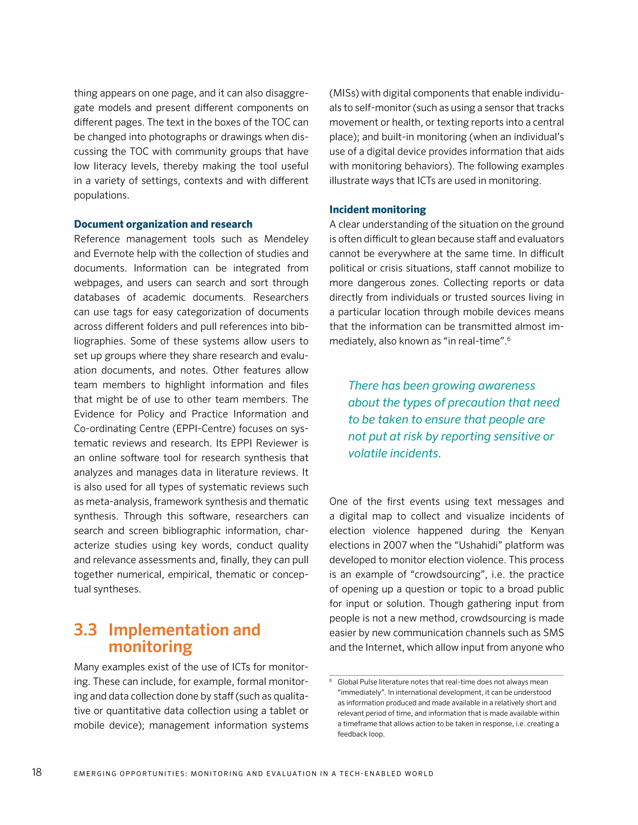 E m e r g i n g O p p o rt u n i t i e s : Mo n i to r i n g a n d E va l uat i o n i n a Te c h - E n a b l e d Wo r l d18
thing appears on one page, and it can also disaggre-
gate models and present different components on
different pages. The text in the boxes of the TOC can
be changed into photographs or drawings when dis-
cussing the TOC with community groups that have
low literacy levels, thereby making the tool useful
in a variety of settings, contexts and with different
populations.
Document organization and research
Reference management tools such as Mendeley
and Evernote help with the collection of studies and
documents. Information can be integrated from
webpages, and users can search and sort through
databases of academic documents. Researchers
can use tags for easy categorization of documents
across different folders and pull references into bib-
liographies. Some of these systems allow users to
set up groups where they share research and evalu-
ation documents, and notes. Other features allow
team members to highlight information and files
that might be of use to other team members. The
Evidence for Policy and Practice Information and
Co-ordinating Centre (EPPI-Centre) focuses on sys-
tematic reviews and research. Its EPPI Reviewer is
an online software tool for research synthesis that
analyzes and manages data in literature reviews. It
is also used for all types of systematic reviews such
as meta-analysis, framework synthesis and thematic
synthesis. Through this software, researchers can
search and screen bibliographic information, char-
acterize studies using key words, conduct quality
and relevance assessments and, finally, they can pull
together numerical, empirical, thematic or concep-
tual syntheses.
3.3	 Implementation and
monitoring
Many examples exist of the use of ICTs for monitor-
ing. These can include, for example, formal monitor-
ing and data collection done by staff (such as qualita-
tive or quantitative data collection using a tablet or
mobile device); management information systems
(MISs) with digital components that enable individu-
als to self-monitor (such as using a sensor that tracks
movement or health, or texting reports into a central
place); and built-in monitoring (when an individual’s
use of a digital device provides information that aids
with monitoring behaviors). The following examples
illustrate ways that ICTs are used in monitoring.
Incident monitoring
A clear understanding of the situation on the ground
is often difficult to glean because staff and evaluators
cannot be everywhere at the same time. In difficult
political or crisis situations, staff cannot mobilize to
more dangerous zones. Collecting reports or data
directly from individuals or trusted sources living in
a particular location through mobile devices means
that the information can be transmitted almost im-
mediately, also known as “in real-time”.6
One of the first events using text messages and
a digital map to collect and visualize incidents of
election violence happened during the Kenyan
elections in 2007 when the “Ushahidi” platform was
developed to monitor election violence. This process
is an example of “crowdsourcing”, i.e. the practice
of opening up a question or topic to a broad public
for input or solution. Though gathering input from
people is not a new method, crowdsourcing is made
easier by new communication channels such as SMS
and the Internet, which allow input from anyone who
6
	 Global Pulse literature notes that real-time does not always mean
“immediately”. In international development, it can be understood
as information produced and made available in a relatively short and
relevant period of time, and information that is made available within
a timeframe that allows action to be taken in response, i.e. creating a
feedback loop.
There has been growing awareness
about the types of precaution that need
to be taken to ensure that people are
not put at risk by reporting sensitive or
volatile incidents.
 