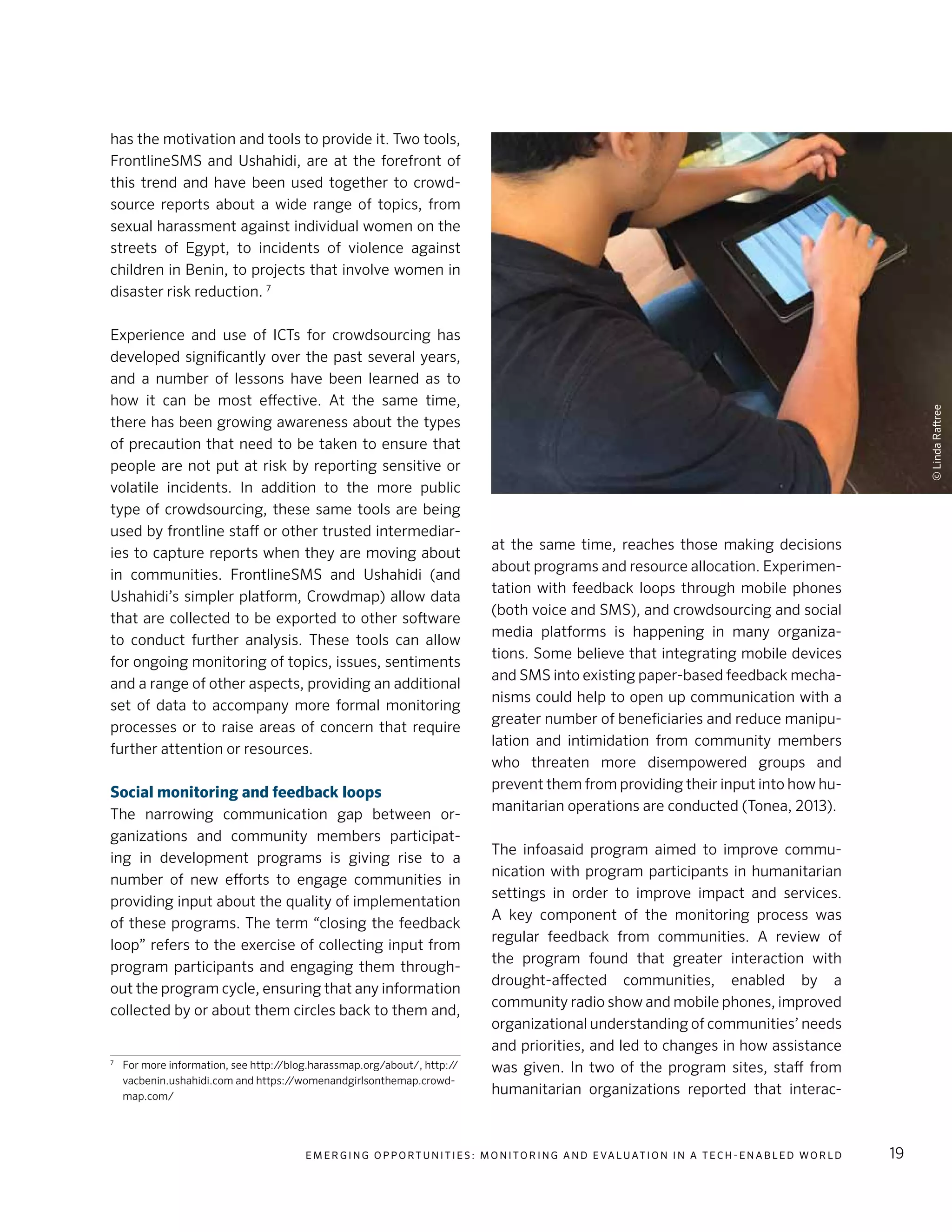 E m e r g i n g O p p o rt u n i t i e s : Mo n i to r i n g a n d E va l uat i o n i n a Te c h - E n a b l e d Wo r l d 19
has the motivation and tools to provide it. Two tools,
FrontlineSMS and Ushahidi, are at the forefront of
this trend and have been used together to crowd-
source reports about a wide range of topics, from
sexual harassment against individual women on the
streets of Egypt, to incidents of violence against
children in Benin, to projects that involve women in
disaster risk reduction. 7
Experience and use of ICTs for crowdsourcing has
developed significantly over the past several years,
and a number of lessons have been learned as to
how it can be most effective. At the same time,
there has been growing awareness about the types
of precaution that need to be taken to ensure that
people are not put at risk by reporting sensitive or
volatile incidents. In addition to the more public
type of crowdsourcing, these same tools are being
used by frontline staff or other trusted intermediar-
ies to capture reports when they are moving about
in communities. FrontlineSMS and Ushahidi (and
Ushahidi’s simpler platform, Crowdmap) allow data
that are collected to be exported to other software
to conduct further analysis. These tools can allow
for ongoing monitoring of topics, issues, sentiments
and a range of other aspects, providing an additional
set of data to accompany more formal monitoring
processes or to raise areas of concern that require
further attention or resources.
Social monitoring and feedback loops
The narrowing communication gap between or-
ganizations and community members participat-
ing in development programs is giving rise to a
number of new efforts to engage communities in
providing input about the quality of implementation
of these programs. The term “closing the feedback
loop” refers to the exercise of collecting input from
program participants and engaging them through-
out the program cycle, ensuring that any information
collected by or about them circles back to them and,
7
	 For more information, see http://blog.harassmap.org/about/, http://
vacbenin.ushahidi.com and https://womenandgirlsonthemap.crowd-
map.com/
at the same time, reaches those making decisions
about programs and resource allocation. Experimen-
tation with feedback loops through mobile phones
(both voice and SMS), and crowdsourcing and social
media platforms is happening in many organiza-
tions. Some believe that integrating mobile devices
and SMS into existing paper-based feedback mecha-
nisms could help to open up communication with a
greater number of beneficiaries and reduce manipu-
lation and intimidation from community members
who threaten more disempowered groups and
prevent them from providing their input into how hu-
manitarian operations are conducted (Tonea, 2013).
The infoasaid program aimed to improve commu-
nication with program participants in humanitarian
settings in order to improve impact and services.
A key component of the monitoring process was
regular feedback from communities. A review of
the program found that greater interaction with
drought-affected communities, enabled by a
community radio show and mobile phones, improved
organizational understanding of communities’ needs
and priorities, and led to changes in how assistance
was given. In two of the program sites, staff from
humanitarian organizations reported that interac-
©LindaRaftree
 