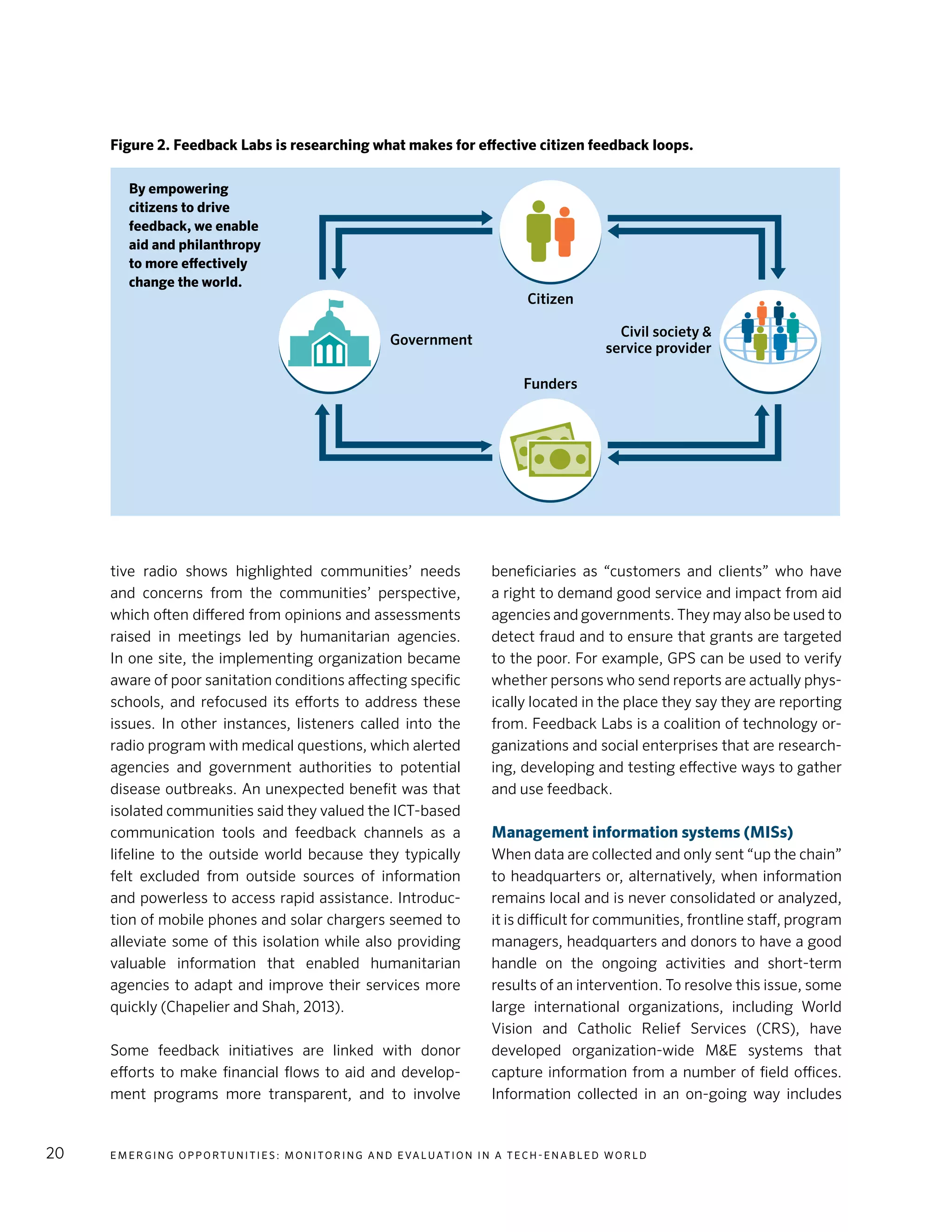 E m e r g i n g O p p o rt u n i t i e s : Mo n i to r i n g a n d E va l uat i o n i n a Te c h - E n a b l e d Wo r l d20
tive radio shows highlighted communities’ needs
and concerns from the communities’ perspective,
which often differed from opinions and assessments
raised in meetings led by humanitarian agencies.
In one site, the implementing organization became
aware of poor sanitation conditions affecting specific
schools, and refocused its efforts to address these
issues. In other instances, listeners called into the
radio program with medical questions, which alerted
agencies and government authorities to potential
disease outbreaks. An unexpected benefit was that
isolated communities said they valued the ICT-based
communication tools and feedback channels as a
lifeline to the outside world because they typically
felt excluded from outside sources of information
and powerless to access rapid assistance. Introduc-
tion of mobile phones and solar chargers seemed to
alleviate some of this isolation while also providing
valuable information that enabled humanitarian
agencies to adapt and improve their services more
quickly (Chapelier and Shah, 2013).
Some feedback initiatives are linked with donor
efforts to make financial flows to aid and develop-
ment programs more transparent, and to involve
beneficiaries as “customers and clients” who have
a right to demand good service and impact from aid
agencies and governments. They may also be used to
detect fraud and to ensure that grants are targeted
to the poor. For example, GPS can be used to verify
whether persons who send reports are actually phys-
ically located in the place they say they are reporting
from. Feedback Labs is a coalition of technology or-
ganizations and social enterprises that are research-
ing, developing and testing effective ways to gather
and use feedback.
Management information systems (MISs)
When data are collected and only sent “up the chain”
to headquarters or, alternatively, when information
remains local and is never consolidated or analyzed,
it is difficult for communities, frontline staff, program
managers, headquarters and donors to have a good
handle on the ongoing activities and short-term
results of an intervention. To resolve this issue, some
large international organizations, including World
Vision and Catholic Relief Services (CRS), have
developed organization-wide M&E systems that
capture information from a number of field offices.
Information collected in an on-going way includes
Citizen
Funders
Government
Civil society &
service provider
Figure 2. Feedback Labs is researching what makes for effective citizen feedback loops.
By empowering
citizens to drive
feedback, we enable
aid and philanthropy
to more effectively
change the world.
 