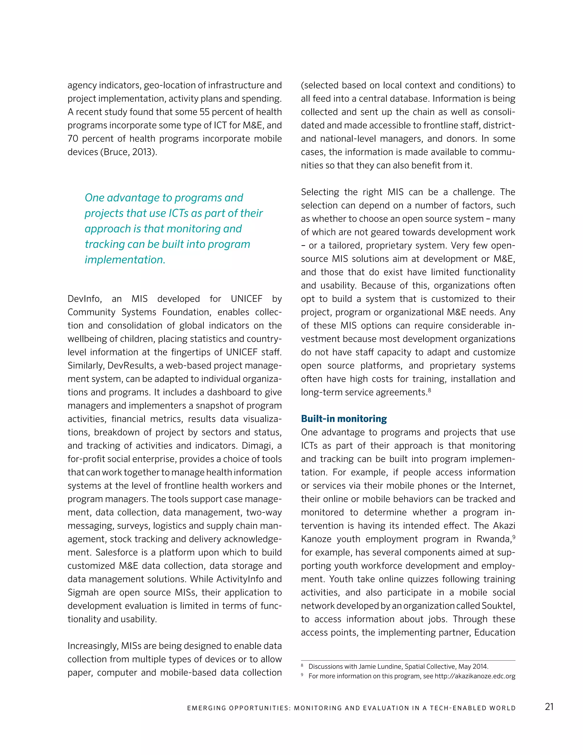 E m e r g i n g O p p o rt u n i t i e s : Mo n i to r i n g a n d E va l uat i o n i n a Te c h - E n a b l e d Wo r l d 21
agency indicators, geo-location of infrastructure and
project implementation, activity plans and spending.
A recent study found that some 55 percent of health
programs incorporate some type of ICT for M&E, and
70 percent of health programs incorporate mobile
devices (Bruce, 2013).
DevInfo, an MIS developed for UNICEF by
Community Systems Foundation, enables collec-
tion and consolidation of global indicators on the
wellbeing of children, placing statistics and country-
level information at the fingertips of UNICEF staff.
Similarly, DevResults, a web-based project manage-
ment system, can be adapted to individual organiza-
tions and programs. It includes a dashboard to give
managers and implementers a snapshot of program
activities, financial metrics, results data visualiza-
tions, breakdown of project by sectors and status,
and tracking of activities and indicators. Dimagi, a
for-profit social enterprise, provides a choice of tools
that can work together to manage health information
systems at the level of frontline health workers and
program managers. The tools support case manage-
ment, data collection, data management, two-way
messaging, surveys, logistics and supply chain man-
agement, stock tracking and delivery acknowledge-
ment. Salesforce is a platform upon which to build
customized M&E data collection, data storage and
data management solutions. While ActivityInfo and
Sigmah are open source MISs, their application to
development evaluation is limited in terms of func-
tionality and usability.
Increasingly, MISs are being designed to enable data
collection from multiple types of devices or to allow
paper, computer and mobile-based data collection
(selected based on local context and conditions) to
all feed into a central database. Information is being
collected and sent up the chain as well as consoli-
dated and made accessible to frontline staff, district-
and national-level managers, and donors. In some
cases, the information is made available to commu-
nities so that they can also benefit from it.
Selecting the right MIS can be a challenge. The
selection can depend on a number of factors, such
as whether to choose an open source system – many
of which are not geared towards development work
– or a tailored, proprietary system. Very few open-
source MIS solutions aim at development or M&E,
and those that do exist have limited functionality
and usability. Because of this, organizations often
opt to build a system that is customized to their
project, program or organizational M&E needs. Any
of these MIS options can require considerable in-
vestment because most development organizations
do not have staff capacity to adapt and customize
open source platforms, and proprietary systems
often have high costs for training, installation and
long-term service agreements.8
Built-in monitoring
One advantage to programs and projects that use
ICTs as part of their approach is that monitoring
and tracking can be built into program implemen-
tation. For example, if people access information
or services via their mobile phones or the Internet,
their online or mobile behaviors can be tracked and
monitored to determine whether a program in-
tervention is having its intended effect. The Akazi
Kanoze youth employment program in Rwanda,9
for example, has several components aimed at sup-
porting youth workforce development and employ-
ment. Youth take online quizzes following training
activities, and also participate in a mobile social
networkdevelopedbyanorganizationcalledSouktel,
to access information about jobs. Through these
access points, the implementing partner, Education
8
	 Discussions with Jamie Lundine, Spatial Collective, May 2014.
9
	 For more information on this program, see http://akazikanoze.edc.org
One advantage to programs and
projects that use ICTs as part of their
approach is that monitoring and
tracking can be built into program
implementation.
 