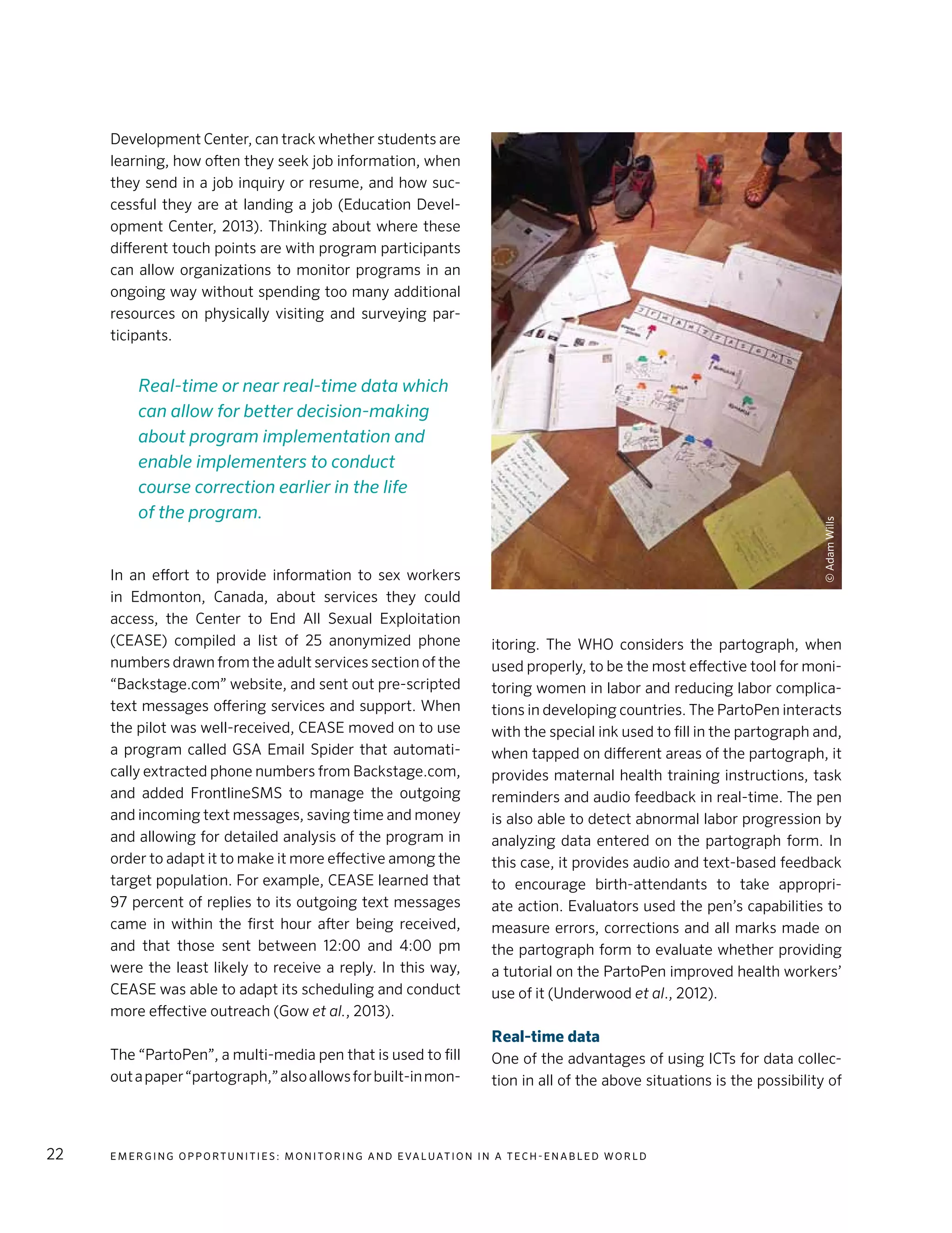 E m e r g i n g O p p o rt u n i t i e s : Mo n i to r i n g a n d E va l uat i o n i n a Te c h - E n a b l e d Wo r l d22
Development Center, can track whether students are
learning, how often they seek job information, when
they send in a job inquiry or resume, and how suc-
cessful they are at landing a job (Education Devel-
opment Center, 2013). Thinking about where these
different touch points are with program participants
can allow organizations to monitor programs in an
ongoing way without spending too many additional
resources on physically visiting and surveying par-
ticipants.
In an effort to provide information to sex workers
in Edmonton, Canada, about services they could
access, the Center to End All Sexual Exploitation
(CEASE) compiled a list of 25 anonymized phone
numbers drawn from the adult services section of the
“Backstage.com” website, and sent out pre-scripted
text messages offering services and support. When
the pilot was well-received, CEASE moved on to use
a program called GSA Email Spider that automati-
cally extracted phone numbers from Backstage.com,
and added FrontlineSMS to manage the outgoing
and incoming text messages, saving time and money
and allowing for detailed analysis of the program in
order to adapt it to make it more effective among the
target population. For example, CEASE learned that
97 percent of replies to its outgoing text messages
came in within the first hour after being received,
and that those sent between 12:00 and 4:00 pm
were the least likely to receive a reply. In this way,
CEASE was able to adapt its scheduling and conduct
more effective outreach (Gow et al., 2013).
The “PartoPen”, a multi-media pen that is used to fill
outapaper“partograph,”alsoallowsforbuilt-inmon-
itoring. The WHO considers the partograph, when
used properly, to be the most effective tool for moni-
toring women in labor and reducing labor complica-
tions in developing countries. The PartoPen interacts
with the special ink used to fill in the partograph and,
when tapped on different areas of the partograph, it
provides maternal health training instructions, task
reminders and audio feedback in real-time. The pen
is also able to detect abnormal labor progression by
analyzing data entered on the partograph form. In
this case, it provides audio and text-based feedback
to encourage birth-attendants to take appropri-
ate action. Evaluators used the pen’s capabilities to
measure errors, corrections and all marks made on
the partograph form to evaluate whether providing
a tutorial on the PartoPen improved health workers’
use of it (Underwood et al., 2012).
Real-time data
One of the advantages of using ICTs for data collec-
tion in all of the above situations is the possibility of
Real-time or near real-time data which
can allow for better decision-making
about program implementation and
enable implementers to conduct
course correction earlier in the life
of the program.
©AdamWills
 
