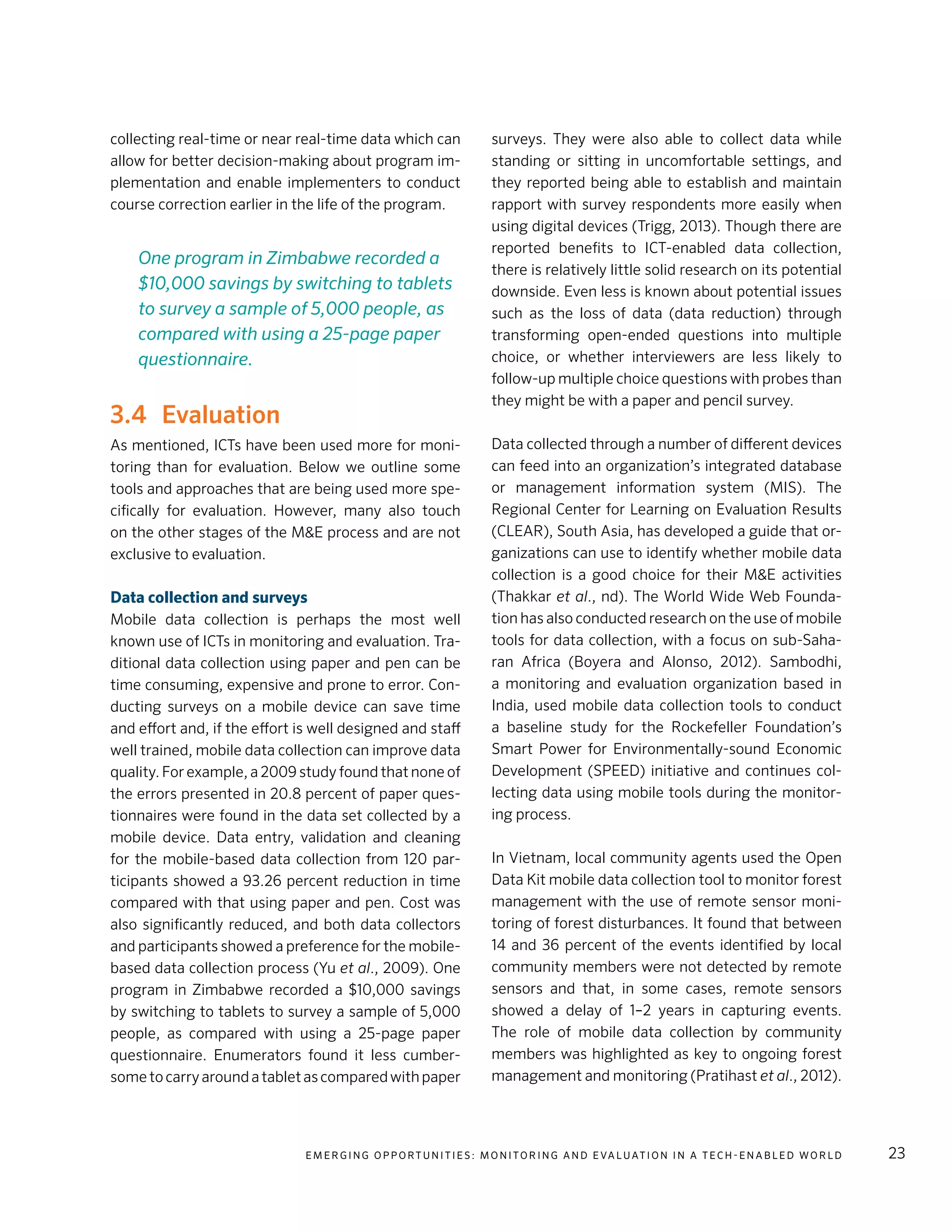 E m e r g i n g O p p o rt u n i t i e s : Mo n i to r i n g a n d E va l uat i o n i n a Te c h - E n a b l e d Wo r l d 23
collecting real-time or near real-time data which can
allow for better decision-making about program im-
plementation and enable implementers to conduct
course correction earlier in the life of the program.
3.4	Evaluation
As mentioned, ICTs have been used more for moni-
toring than for evaluation. Below we outline some
tools and approaches that are being used more spe-
cifically for evaluation. However, many also touch
on the other stages of the M&E process and are not
exclusive to evaluation.
Data collection and surveys
Mobile data collection is perhaps the most well
known use of ICTs in monitoring and evaluation. Tra-
ditional data collection using paper and pen can be
time consuming, expensive and prone to error. Con-
ducting surveys on a mobile device can save time
and effort and, if the effort is well designed and staff
well trained, mobile data collection can improve data
quality. For example, a 2009 study found that none of
the errors presented in 20.8 percent of paper ques-
tionnaires were found in the data set collected by a
mobile device. Data entry, validation and cleaning
for the mobile-based data collection from 120 par-
ticipants showed a 93.26 percent reduction in time
compared with that using paper and pen. Cost was
also significantly reduced, and both data collectors
and participants showed a preference for the mobile-
based data collection process (Yu et al., 2009). One
program in Zimbabwe recorded a $10,000 savings
by switching to tablets to survey a sample of 5,000
people, as compared with using a 25-page paper
questionnaire. Enumerators found it less cumber-
sometocarryaroundatabletascomparedwithpaper
surveys. They were also able to collect data while
standing or sitting in uncomfortable settings, and
they reported being able to establish and maintain
rapport with survey respondents more easily when
using digital devices (Trigg, 2013). Though there are
reported benefits to ICT-enabled data collection,
there is relatively little solid research on its potential
downside. Even less is known about potential issues
such as the loss of data (data reduction) through
transforming open-ended questions into multiple
choice, or whether interviewers are less likely to
follow-up multiple choice questions with probes than
they might be with a paper and pencil survey.
Data collected through a number of different devices
can feed into an organization’s integrated database
or management information system (MIS). The
Regional Center for Learning on Evaluation Results
(CLEAR), South Asia, has developed a guide that or-
ganizations can use to identify whether mobile data
collection is a good choice for their M&E activities
(Thakkar et al., nd). The World Wide Web Founda-
tion has also conducted research on the use of mobile
tools for data collection, with a focus on sub-Saha-
ran Africa (Boyera and Alonso, 2012). Sambodhi,
a monitoring and evaluation organization based in
India, used mobile data collection tools to conduct
a baseline study for the Rockefeller Foundation’s
Smart Power for Environmentally-sound Economic
Development (SPEED) initiative and continues col-
lecting data using mobile tools during the monitor-
ing process.
In Vietnam, local community agents used the Open
Data Kit mobile data collection tool to monitor forest
management with the use of remote sensor moni-
toring of forest disturbances. It found that between
14 and 36 percent of the events identified by local
community members were not detected by remote
sensors and that, in some cases, remote sensors
showed a delay of 1–2 years in capturing events.
The role of mobile data collection by community
members was highlighted as key to ongoing forest
management and monitoring (Pratihast et al., 2012).
One program in Zimbabwe recorded a
$10,000 savings by switching to tablets
to survey a sample of 5,000 people, as
compared with using a 25-page paper
questionnaire.
 