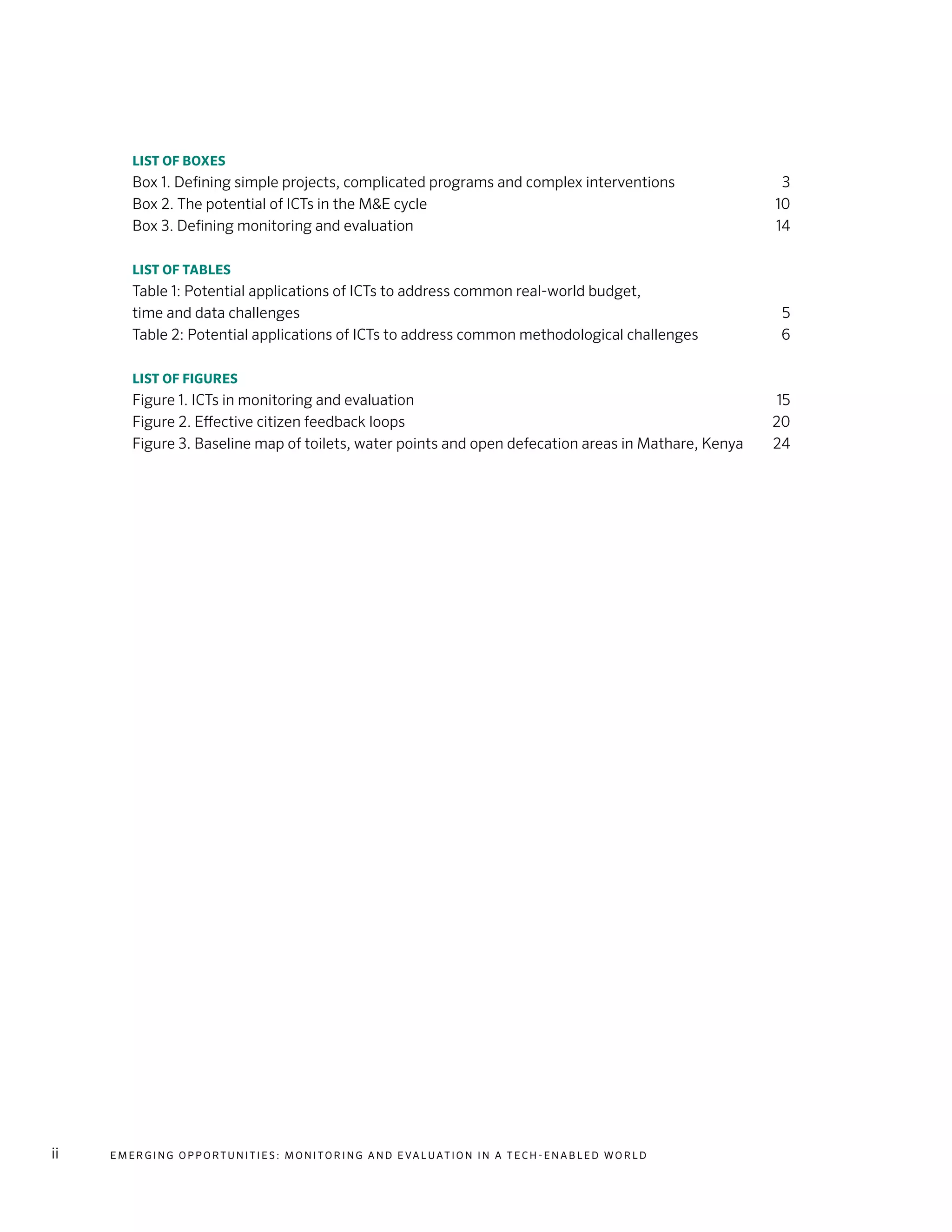 E m e r g i n g O p p o rt u n i t i e s : Mo n i to r i n g a n d E va l uat i o n i n a Te c h - E n a b l e d Wo r l dii
List of boxes
Box 1. Defining simple projects, complicated programs and complex interventions	 3
Box 2. The potential of ICTs in the M&E cycle	 10
Box 3. Defining monitoring and evaluation	 14
List of tables
Table 1: Potential applications of ICTs to address common real-world budget,
time and data challenges	 5
Table 2: Potential applications of ICTs to address common methodological challenges	 6
List of figures
Figure 1. ICTs in monitoring and evaluation	 15
Figure 2. Effective citizen feedback loops	 20
Figure 3. Baseline map of toilets, water points and open defecation areas in Mathare, Kenya	 24
 