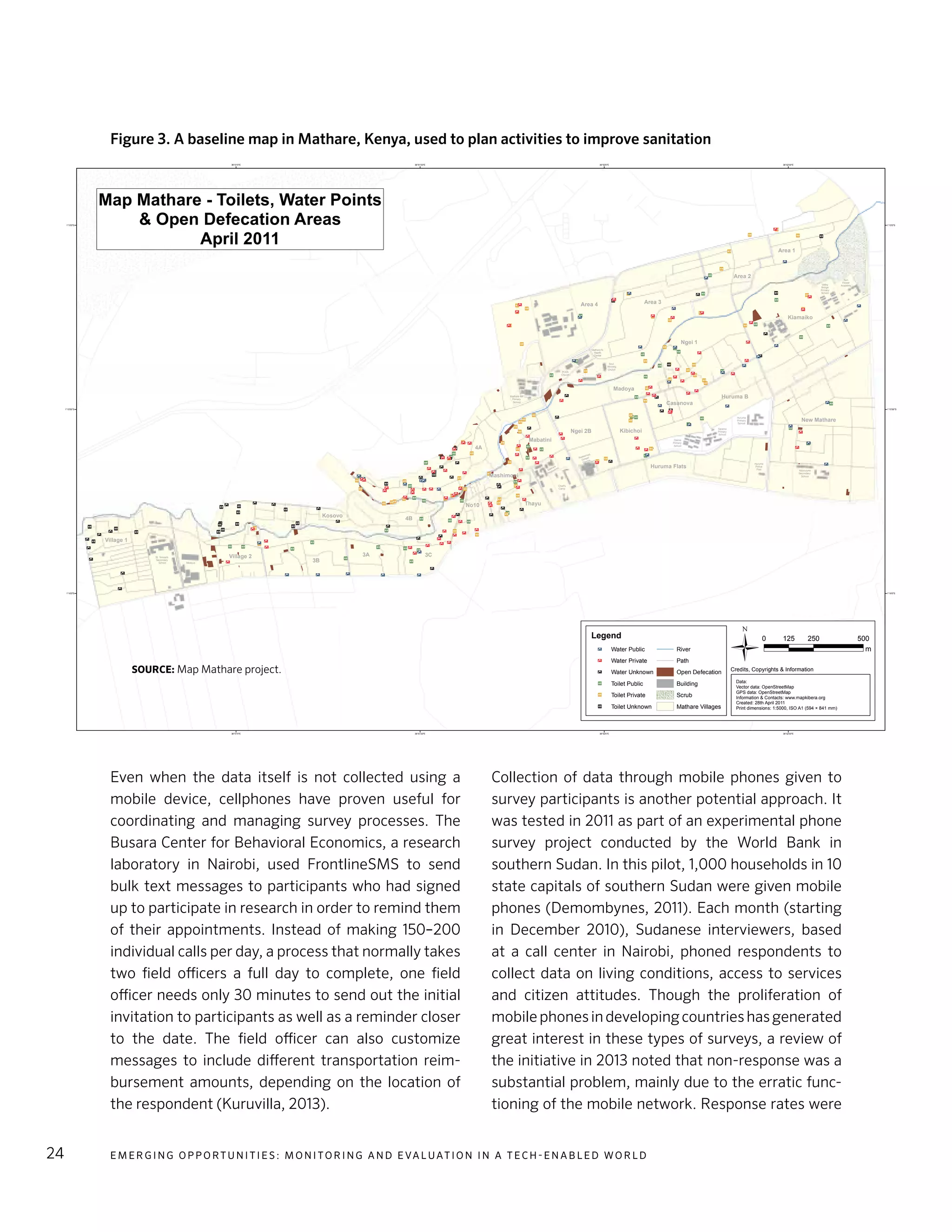 E m e r g i n g O p p o rt u n i t i e s : Mo n i to r i n g a n d E va l uat i o n i n a Te c h - E n a b l e d Wo r l d24
Even when the data itself is not collected using a
mobile device, cellphones have proven useful for
coordinating and managing survey processes. The
Busara Center for Behavioral Economics, a research
laboratory in Nairobi, used FrontlineSMS to send
bulk text messages to participants who had signed
up to participate in research in order to remind them
of their appointments. Instead of making 150–200
individual calls per day, a process that normally takes
two field officers a full day to complete, one field
officer needs only 30 minutes to send out the initial
invitation to participants as well as a reminder closer
to the date. The field officer can also customize
messages to include different transportation reim-
bursement amounts, depending on the location of
the respondent (Kuruvilla, 2013).
Collection of data through mobile phones given to
survey participants is another potential approach. It
was tested in 2011 as part of an experimental phone
survey project conducted by the World Bank in
southern Sudan. In this pilot, 1,000 households in 10
state capitals of southern Sudan were given mobile
phones (Demombynes, 2011). Each month (starting
in December 2010), Sudanese interviewers, based
at a call center in Nairobi, phoned respondents to
collect data on living conditions, access to services
and citizen attitudes. Though the proliferation of
mobilephonesindevelopingcountrieshasgenerated
great interest in these types of surveys, a review of
the initiative in 2013 noted that non-response was a
substantial problem, mainly due to the erratic func-
tioning of the mobile network. Response rates were
I*
I*I*
I*
I*I* I*
I*
I*
I*
I*
I*
I*
I*
I*
I*
I*
I*
I*
I*
I*
I*
I*
I*I*
I*
I*
I*
I*
I*
I*
I*
I*
I*
I*
I*
I*
I*
I*
I*
I*
I*
I*
I*
I*
I*
I*
I*
I*
I*
I*
I*
I*
I*
I*
I*
I*
I*
I*
I*
I*
I*
I*
I*
I*
I*
I*
I*
I*
I*
I*
I*
I*
I*
I*
I*
I*
I*
I*
I*
I*
I*
I*
I*
I*
I*
I*
I*
I*
I*
I*
I*
I*
I*
I*
I*
I*
I*
I*
I*
I*
I*
I*
I*
I*
I*
I*
I*I*
I*
I*
I*
I*
I*
I*
I*
I*
I*
I*
I*
I*
I*
I*I*
I*
I*
I*
I*
I*
I*
I*
I*
I*
I*
I*I*
I*
I*
I*
I*
I*
I*
I*
I*
!t
!t
!t
!t
!t
!t
!t
!t
!t
!t
!t
!t!t
!t
!t
!t
!t
!t
!t
!t
!t
!t !t !t
!t
!t
!t!t
!t
!t
!t
!t
!t
!t
!t
!t
!t
!t
!t!t
!t
!t
!t
!t
!t
!t
!t
!t
!t
!t
!t!t
!t
!t
!t
!t
!t
!t
!t
!t
!t
!t
!t
!t
!t
!t
!t
!t
!t
!t
!t
!t !t
!t
!t
!t
!t
!t
!t
!t
!t!t
!t
!t
!t
!t
!t !t
!t
!t
!t
!t
!t
!t
!t
!t
!t
!t
!t!t
!t !t!t
!t
!t
!t
!t
!t
!t
!t
!t
!t
!t
!t
!t
!t
!t
!t
!t
!t
!t
!t
!t
!t
!t
!t !t
!t !t
!t
!t
!t
!t
!t
!t
!t
!t
!t
!t!t!t
!t
!t
!t
!t!t
!t
!t
!t!t
!t
!t
!t
!t
!t
!t
!t
!t
!t
!t
!t
!t
!t
!t
!t
!t
36°52'30"E
36°52'30"E
36°52'0"E
36°52'0"E
36°51'30"E
36°51'30"E
36°51'0"E
36°51'0"E
1°15'0"S 1°15'0"S
1°15'30"S 1°15'30"S
1°16'0"S 1°16'0"S
Village 1
Village 2
3B
3A 3C
Kosovo
4B
No10 Thayu
Mashimoni
Mabatini
4A
Ngei 2B
Huruma Flats
Kibichoi
Casanova
Huruma B
New Mathare
Kiamaiko
Ngei 1
Madoya
Area 4 Area 3
Area 2
Area 1
Map Mathare - Toilets, Water Points
& Open Defecation Areas
April 2011
0 250 500125
m
ÜCredits, Copyrights & Information
Data:
Vector data: OpenStreetMap
GPS data: OpenStreetMap
Information & Contacts: www.mapkibera.org
Created: 28th April 2011
Print dimensions: 1:5000, ISO A1 (594 × 841 mm)
St. Teresa's
Secondary
School Mosque
Matha
re
Po
lytechnic
Chief's
Camp
Redeemed
Gospel
Church
Daima
Primary
School
Salama
Primary
School
Huruma
Primary
School
Mathare 4A
Primary
School
PCEA
Church
Mathare N.
Health
Center
Soul
Winning
Church
Valley
Bridge
Primary
School
Sun
Flower
Academy
Ndururuno
Secondary
School
Huruma
Police
Post
Legend
!t Water Public
!t Water Private
!t Water Unknown
I* Toilet Public
I* Toilet Private
I* Toilet Unknown
River
Path
Open Defecation
Building
Scrub
Mathare Villages
Figure 3. A baseline map in Mathare, Kenya, used to plan activities to improve sanitation
Source: Map Mathare project.
 