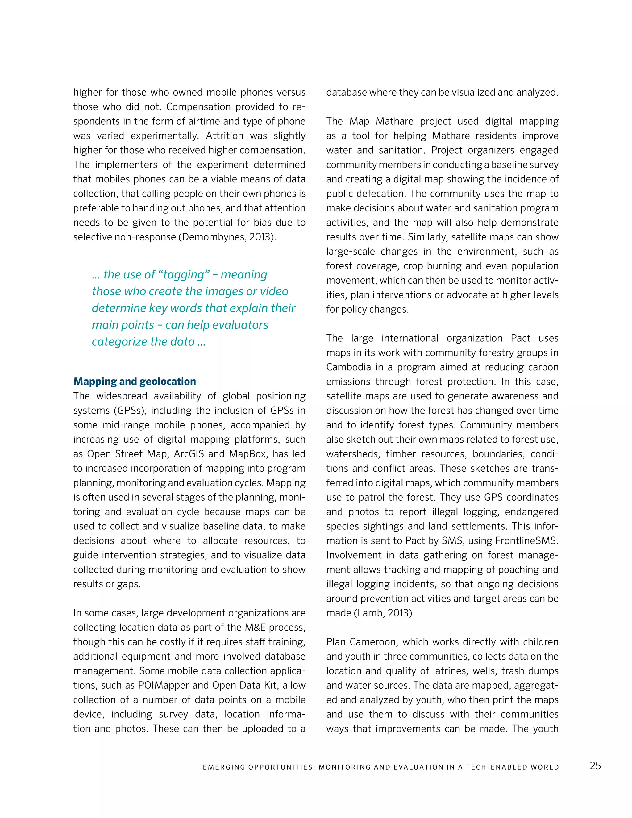 E m e r g i n g O p p o rt u n i t i e s : Mo n i to r i n g a n d E va l uat i o n i n a Te c h - E n a b l e d Wo r l d 25
higher for those who owned mobile phones versus
those who did not. Compensation provided to re-
spondents in the form of airtime and type of phone
was varied experimentally. Attrition was slightly
higher for those who received higher compensation.
The implementers of the experiment determined
that mobiles phones can be a viable means of data
collection, that calling people on their own phones is
preferable to handing out phones, and that attention
needs to be given to the potential for bias due to
selective non-response (Demombynes, 2013).
Mapping and geolocation
The widespread availability of global positioning
systems (GPSs), including the inclusion of GPSs in
some mid-range mobile phones, accompanied by
increasing use of digital mapping platforms, such
as Open Street Map, ArcGIS and MapBox, has led
to increased incorporation of mapping into program
planning, monitoring and evaluation cycles. Mapping
is often used in several stages of the planning, moni-
toring and evaluation cycle because maps can be
used to collect and visualize baseline data, to make
decisions about where to allocate resources, to
guide intervention strategies, and to visualize data
collected during monitoring and evaluation to show
results or gaps.
In some cases, large development organizations are
collecting location data as part of the M&E process,
though this can be costly if it requires staff training,
additional equipment and more involved database
management. Some mobile data collection applica-
tions, such as POIMapper and Open Data Kit, allow
collection of a number of data points on a mobile
device, including survey data, location informa-
tion and photos. These can then be uploaded to a
database where they can be visualized and analyzed.
The Map Mathare project used digital mapping
as a tool for helping Mathare residents improve
water and sanitation. Project organizers engaged
community members in conducting a baseline survey
and creating a digital map showing the incidence of
public defecation. The community uses the map to
make decisions about water and sanitation program
activities, and the map will also help demonstrate
results over time. Similarly, satellite maps can show
large-scale changes in the environment, such as
forest coverage, crop burning and even population
movement, which can then be used to monitor activ-
ities, plan interventions or advocate at higher levels
for policy changes.
The large international organization Pact uses
maps in its work with community forestry groups in
Cambodia in a program aimed at reducing carbon
emissions through forest protection. In this case,
satellite maps are used to generate awareness and
discussion on how the forest has changed over time
and to identify forest types. Community members
also sketch out their own maps related to forest use,
watersheds, timber resources, boundaries, condi-
tions and conflict areas. These sketches are trans-
ferred into digital maps, which community members
use to patrol the forest. They use GPS coordinates
and photos to report illegal logging, endangered
species sightings and land settlements. This infor-
mation is sent to Pact by SMS, using FrontlineSMS.
Involvement in data gathering on forest manage-
ment allows tracking and mapping of poaching and
illegal logging incidents, so that ongoing decisions
around prevention activities and target areas can be
made (Lamb, 2013).
Plan Cameroon, which works directly with children
and youth in three communities, collects data on the
location and quality of latrines, wells, trash dumps
and water sources. The data are mapped, aggregat-
ed and analyzed by youth, who then print the maps
and use them to discuss with their communities
ways that improvements can be made. The youth
… the use of “tagging” – meaning
those who create the images or video
determine key words that explain their
main points – can help evaluators
categorize the data …
 