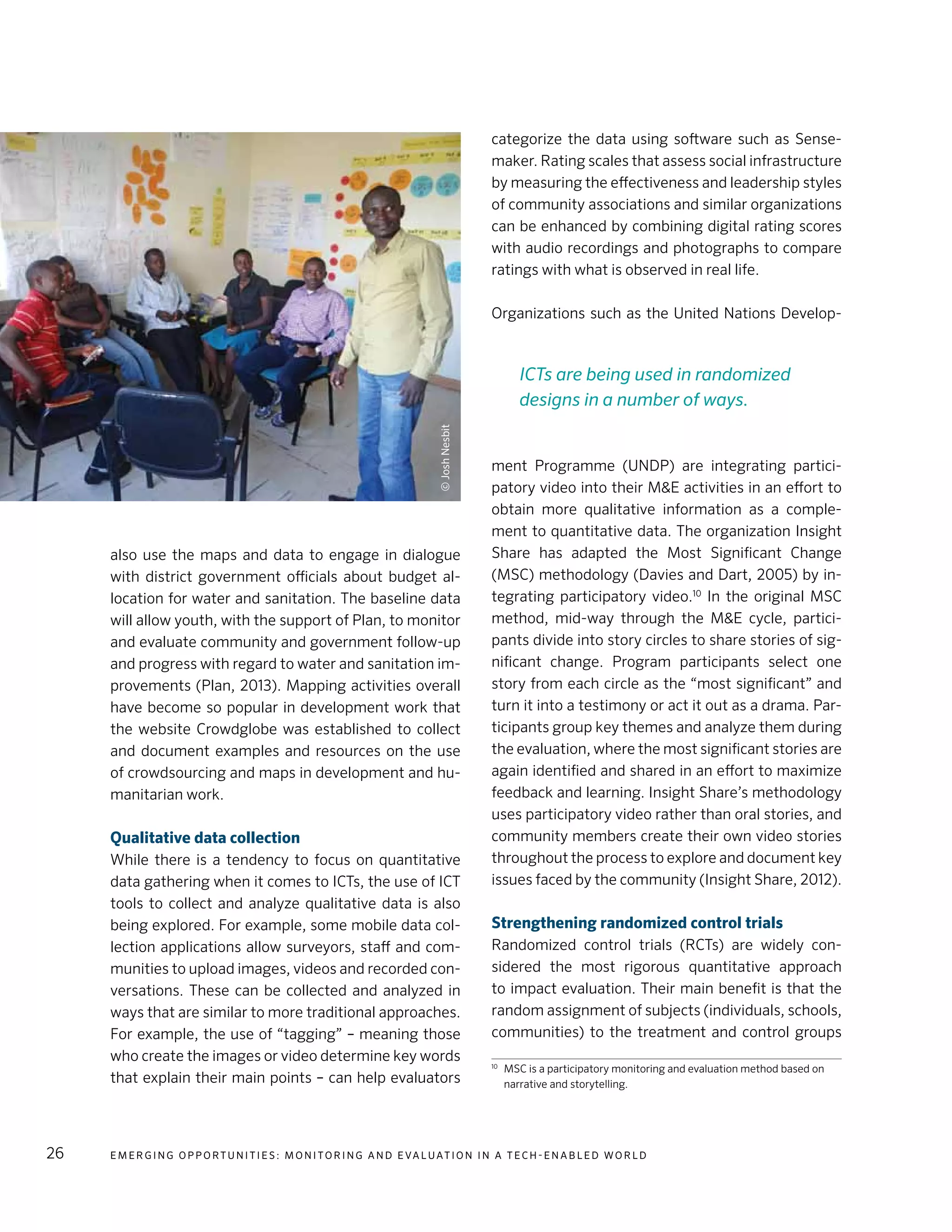 E m e r g i n g O p p o rt u n i t i e s : Mo n i to r i n g a n d E va l uat i o n i n a Te c h - E n a b l e d Wo r l d26
also use the maps and data to engage in dialogue
with district government officials about budget al-
location for water and sanitation. The baseline data
will allow youth, with the support of Plan, to monitor
and evaluate community and government follow-up
and progress with regard to water and sanitation im-
provements (Plan, 2013). Mapping activities overall
have become so popular in development work that
the website Crowdglobe was established to collect
and document examples and resources on the use
of crowdsourcing and maps in development and hu-
manitarian work.
Qualitative data collection
While there is a tendency to focus on quantitative
data gathering when it comes to ICTs, the use of ICT
tools to collect and analyze qualitative data is also
being explored. For example, some mobile data col-
lection applications allow surveyors, staff and com-
munities to upload images, videos and recorded con-
versations. These can be collected and analyzed in
ways that are similar to more traditional approaches.
For example, the use of “tagging” – meaning those
who create the images or video determine key words
that explain their main points – can help evaluators
categorize the data using software such as Sense-
maker. Rating scales that assess social infrastructure
by measuring the effectiveness and leadership styles
of community associations and similar organizations
can be enhanced by combining digital rating scores
with audio recordings and photographs to compare
ratings with what is observed in real life.
Organizations such as the United Nations Develop-
ment Programme (UNDP) are integrating partici-
patory video into their M&E activities in an effort to
obtain more qualitative information as a comple-
ment to quantitative data. The organization Insight
Share has adapted the Most Significant Change
(MSC) methodology (Davies and Dart, 2005) by in-
tegrating participatory video.10
In the original MSC
method, mid-way through the M&E cycle, partici-
pants divide into story circles to share stories of sig-
nificant change. Program participants select one
story from each circle as the “most significant” and
turn it into a testimony or act it out as a drama. Par-
ticipants group key themes and analyze them during
the evaluation, where the most significant stories are
again identified and shared in an effort to maximize
feedback and learning. Insight Share’s methodology
uses participatory video rather than oral stories, and
community members create their own video stories
throughout the process to explore and document key
issues faced by the community (Insight Share, 2012).
Strengthening randomized control trials
Randomized control trials (RCTs) are widely con-
sidered the most rigorous quantitative approach
to impact evaluation. Their main benefit is that the
random assignment of subjects (individuals, schools,
communities) to the treatment and control groups
10	
MSC is a participatory monitoring and evaluation method based on
narrative and storytelling.
ICTs are being used in randomized
designs in a number of ways.
©JoshNesbit
 