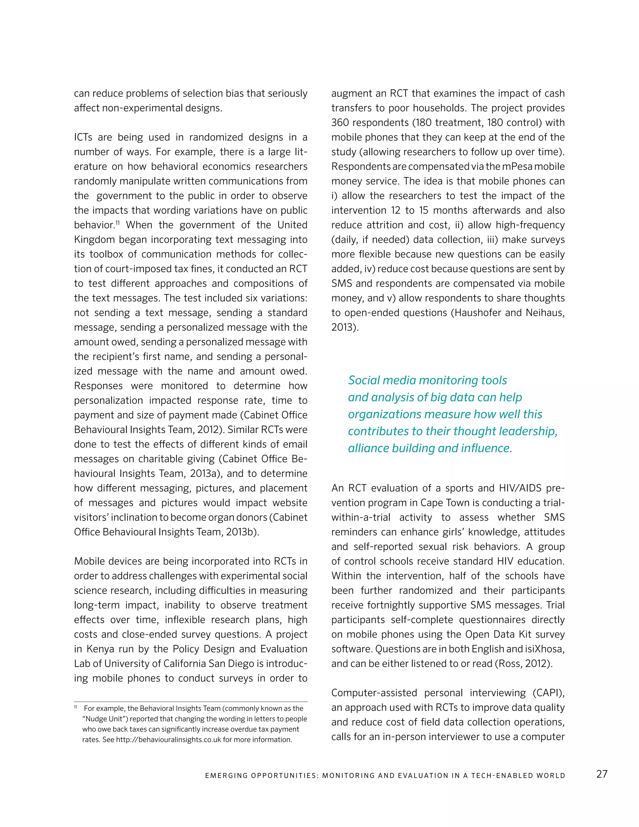 E m e r g i n g O p p o rt u n i t i e s : Mo n i to r i n g a n d E va l uat i o n i n a Te c h - E n a b l e d Wo r l d 27
can reduce problems of selection bias that seriously
affect non-experimental designs.
ICTs are being used in randomized designs in a
number of ways. For example, there is a large lit-
erature on how behavioral economics researchers
randomly manipulate written communications from
the government to the public in order to observe
the impacts that wording variations have on public
behavior.11
When the government of the United
Kingdom began incorporating text messaging into
its toolbox of communication methods for collec-
tion of court-imposed tax fines, it conducted an RCT
to test different approaches and compositions of
the text messages. The test included six variations:
not sending a text message, sending a standard
message, sending a personalized message with the
amount owed, sending a personalized message with
the recipient’s first name, and sending a personal-
ized message with the name and amount owed.
Responses were monitored to determine how
personalization impacted response rate, time to
payment and size of payment made (Cabinet Office
Behavioural Insights Team, 2012). Similar RCTs were
done to test the effects of different kinds of email
messages on charitable giving (Cabinet Office Be-
havioural Insights Team, 2013a), and to determine
how different messaging, pictures, and placement
of messages and pictures would impact website
visitors’ inclination to become organ donors (Cabinet
Office Behavioural Insights Team, 2013b).
Mobile devices are being incorporated into RCTs in
order to address challenges with experimental social
science research, including difficulties in measuring
long-term impact, inability to observe treatment
effects over time, inflexible research plans, high
costs and close-ended survey questions. A project
in Kenya run by the Policy Design and Evaluation
Lab of University of California San Diego is introduc-
ing mobile phones to conduct surveys in order to
11
	 For example, the Behavioral Insights Team (commonly known as the
“Nudge Unit”) reported that changing the wording in letters to people
who owe back taxes can significantly increase overdue tax payment
rates. See http://behaviouralinsights.co.uk for more information.
augment an RCT that examines the impact of cash
transfers to poor households. The project provides
360 respondents (180 treatment, 180 control) with
mobile phones that they can keep at the end of the
study (allowing researchers to follow up over time).
RespondentsarecompensatedviathemPesamobile
money service. The idea is that mobile phones can
i) allow the researchers to test the impact of the
intervention 12 to 15 months afterwards and also
reduce attrition and cost, ii) allow high-frequency
(daily, if needed) data collection, iii) make surveys
more flexible because new questions can be easily
added, iv) reduce cost because questions are sent by
SMS and respondents are compensated via mobile
money, and v) allow respondents to share thoughts
to open-ended questions (Haushofer and Neihaus,
2013).
An RCT evaluation of a sports and HIV/AIDS pre-
vention program in Cape Town is conducting a trial-
within-a-trial activity to assess whether SMS
reminders can enhance girls’ knowledge, attitudes
and self-reported sexual risk behaviors. A group
of control schools receive standard HIV education.
Within the intervention, half of the schools have
been further randomized and their participants
receive fortnightly supportive SMS messages. Trial
participants self-complete questionnaires directly
on mobile phones using the Open Data Kit survey
software. Questions are in both English and isiXhosa,
and can be either listened to or read (Ross, 2012).
Computer-assisted personal interviewing (CAPI),
an approach used with RCTs to improve data quality
and reduce cost of field data collection operations,
calls for an in-person interviewer to use a computer
Social media monitoring tools
and analysis of big data can help
organizations measure how well this
contributes to their thought leadership,
alliance building and influence.
 