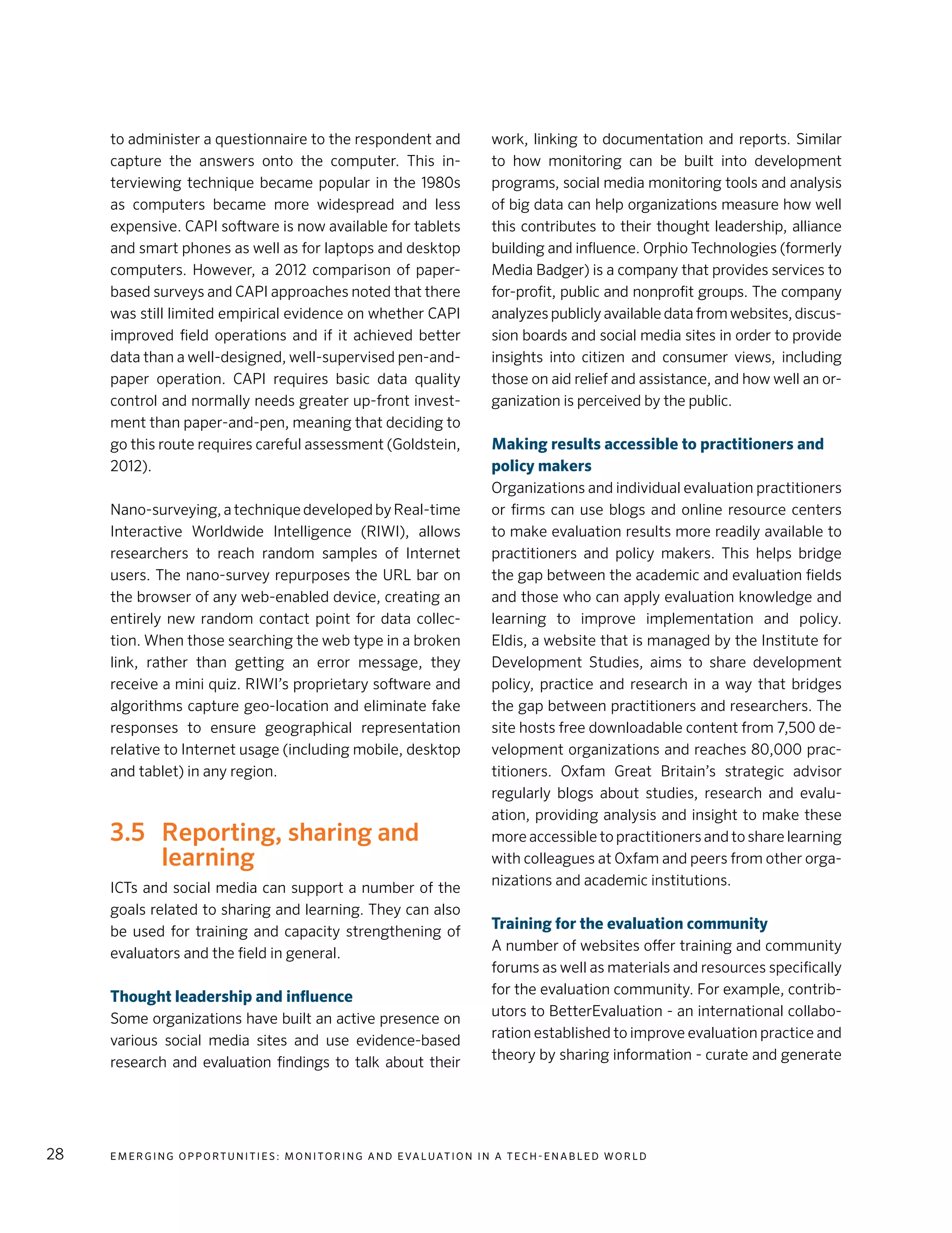 E m e r g i n g O p p o rt u n i t i e s : Mo n i to r i n g a n d E va l uat i o n i n a Te c h - E n a b l e d Wo r l d28
to administer a questionnaire to the respondent and
capture the answers onto the computer. This in-
terviewing technique became popular in the 1980s
as computers became more widespread and less
expensive. CAPI software is now available for tablets
and smart phones as well as for laptops and desktop
computers. However, a 2012 comparison of paper-
based surveys and CAPI approaches noted that there
was still limited empirical evidence on whether CAPI
improved field operations and if it achieved better
data than a well-designed, well-supervised pen-and-
paper operation. CAPI requires basic data quality
control and normally needs greater up-front invest-
ment than paper-and-pen, meaning that deciding to
go this route requires careful assessment (Goldstein,
2012).
Nano-surveying,atechniquedevelopedbyReal-time
Interactive Worldwide Intelligence (RIWI), allows
researchers to reach random samples of Internet
users. The nano-survey repurposes the URL bar on
the browser of any web-enabled device, creating an
entirely new random contact point for data collec-
tion. When those searching the web type in a broken
link, rather than getting an error message, they
receive a mini quiz. RIWI’s proprietary software and
algorithms capture geo-location and eliminate fake
responses to ensure geographical representation
relative to Internet usage (including mobile, desktop
and tablet) in any region.
3.5 	 Reporting, sharing and
learning
ICTs and social media can support a number of the
goals related to sharing and learning. They can also
be used for training and capacity strengthening of
evaluators and the field in general.
Thought leadership and influence
Some organizations have built an active presence on
various social media sites and use evidence-based
research and evaluation findings to talk about their
work, linking to documentation and reports. Similar
to how monitoring can be built into development
programs, social media monitoring tools and analysis
of big data can help organizations measure how well
this contributes to their thought leadership, alliance
building and influence. Orphio Technologies (formerly
Media Badger) is a company that provides services to
for-profit, public and nonprofit groups. The company
analyzes publicly available data from websites, discus-
sion boards and social media sites in order to provide
insights into citizen and consumer views, including
those on aid relief and assistance, and how well an or-
ganization is perceived by the public.
Making results accessible to practitioners and
policy makers
Organizations and individual evaluation practitioners
or firms can use blogs and online resource centers
to make evaluation results more readily available to
practitioners and policy makers. This helps bridge
the gap between the academic and evaluation fields
and those who can apply evaluation knowledge and
learning to improve implementation and policy.
Eldis, a website that is managed by the Institute for
Development Studies, aims to share development
policy, practice and research in a way that bridges
the gap between practitioners and researchers. The
site hosts free downloadable content from 7,500 de-
velopment organizations and reaches 80,000 prac-
titioners. Oxfam Great Britain’s strategic advisor
regularly blogs about studies, research and evalu-
ation, providing analysis and insight to make these
more accessible to practitioners and to share learning
with colleagues at Oxfam and peers from other orga-
nizations and academic institutions.
Training for the evaluation community
A number of websites offer training and community
forums as well as materials and resources specifically
for the evaluation community. For example, contrib-
utors to BetterEvaluation - an international collabo-
ration established to improve evaluation practice and
theory by sharing information - curate and generate
 