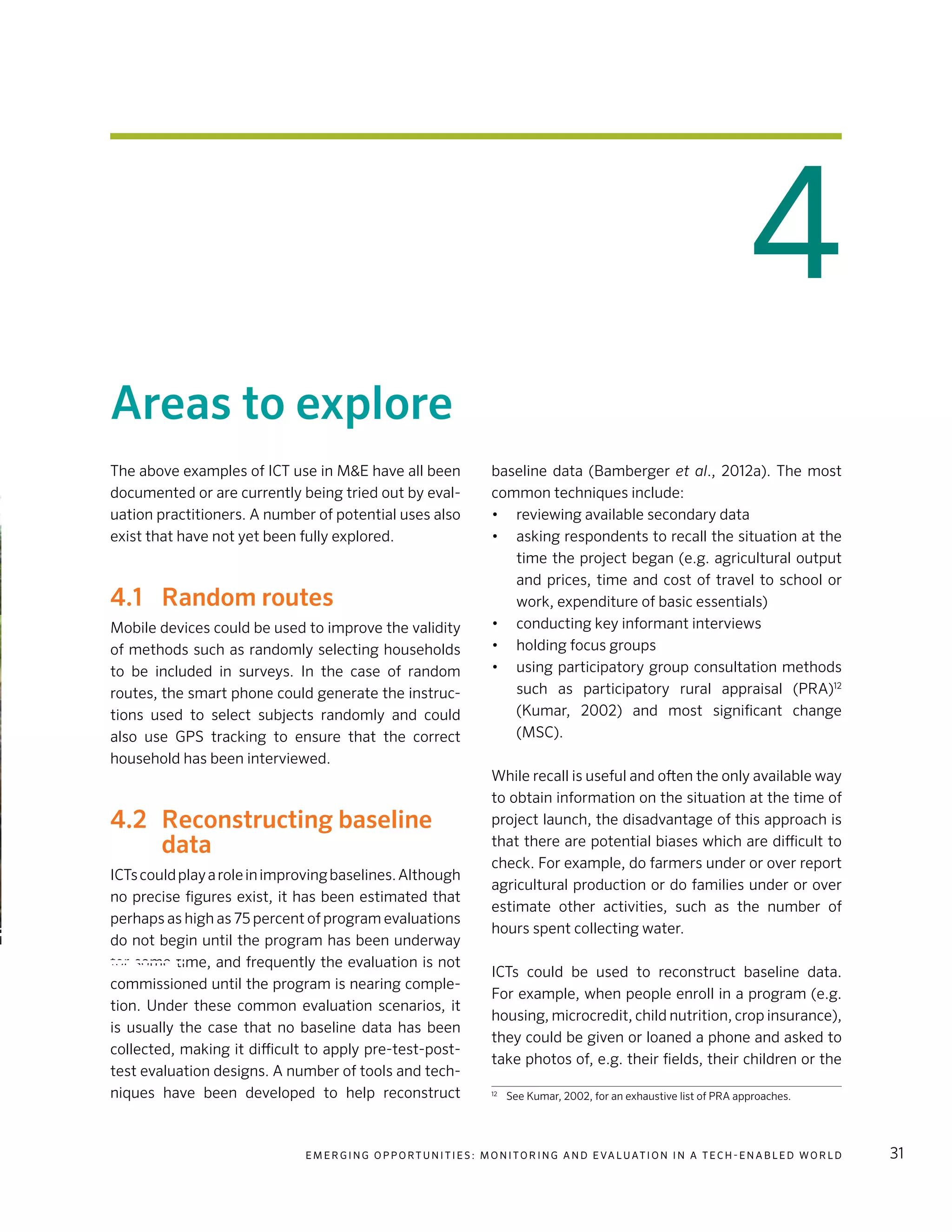 E m e r g i n g O p p o rt u n i t i e s : Mo n i to r i n g a n d E va l uat i o n i n a Te c h - E n a b l e d Wo r l d 31
4
Areas to explore
The above examples of ICT use in M&E have all been
documented or are currently being tried out by eval-
uation practitioners. A number of potential uses also
exist that have not yet been fully explored.
4.1	 Random routes
Mobile devices could be used to improve the validity
of methods such as randomly selecting households
to be included in surveys. In the case of random
routes, the smart phone could generate the instruc-
tions used to select subjects randomly and could
also use GPS tracking to ensure that the correct
household has been interviewed.
4.2	 Reconstructing baseline
data
ICTscouldplayaroleinimprovingbaselines.Although
no precise figures exist, it has been estimated that
perhaps as high as 75 percent of program evaluations
do not begin until the program has been underway
for some time, and frequently the evaluation is not
commissioned until the program is nearing comple-
tion. Under these common evaluation scenarios, it
is usually the case that no baseline data has been
collected, making it difficult to apply pre-test-post-
test evaluation designs. A number of tools and tech-
niques have been developed to help reconstruct
baseline data (Bamberger et al., 2012a). The most
common techniques include:
•	 reviewing available secondary data
•	 asking respondents to recall the situation at the
time the project began (e.g. agricultural output
and prices, time and cost of travel to school or
work, expenditure of basic essentials)
•	 conducting key informant interviews
•	 holding focus groups
•	 using participatory group consultation methods
such as participatory rural appraisal (PRA)12
(Kumar, 2002) and most significant change
(MSC).
While recall is useful and often the only available way
to obtain information on the situation at the time of
project launch, the disadvantage of this approach is
that there are potential biases which are difficult to
check. For example, do farmers under or over report
agricultural production or do families under or over
estimate other activities, such as the number of
hours spent collecting water.
ICTs could be used to reconstruct baseline data.
For example, when people enroll in a program (e.g.
housing, microcredit, child nutrition, crop insurance),
they could be given or loaned a phone and asked to
take photos of, e.g. their fields, their children or the
12	
See Kumar, 2002, for an exhaustive list of PRA approaches.
 