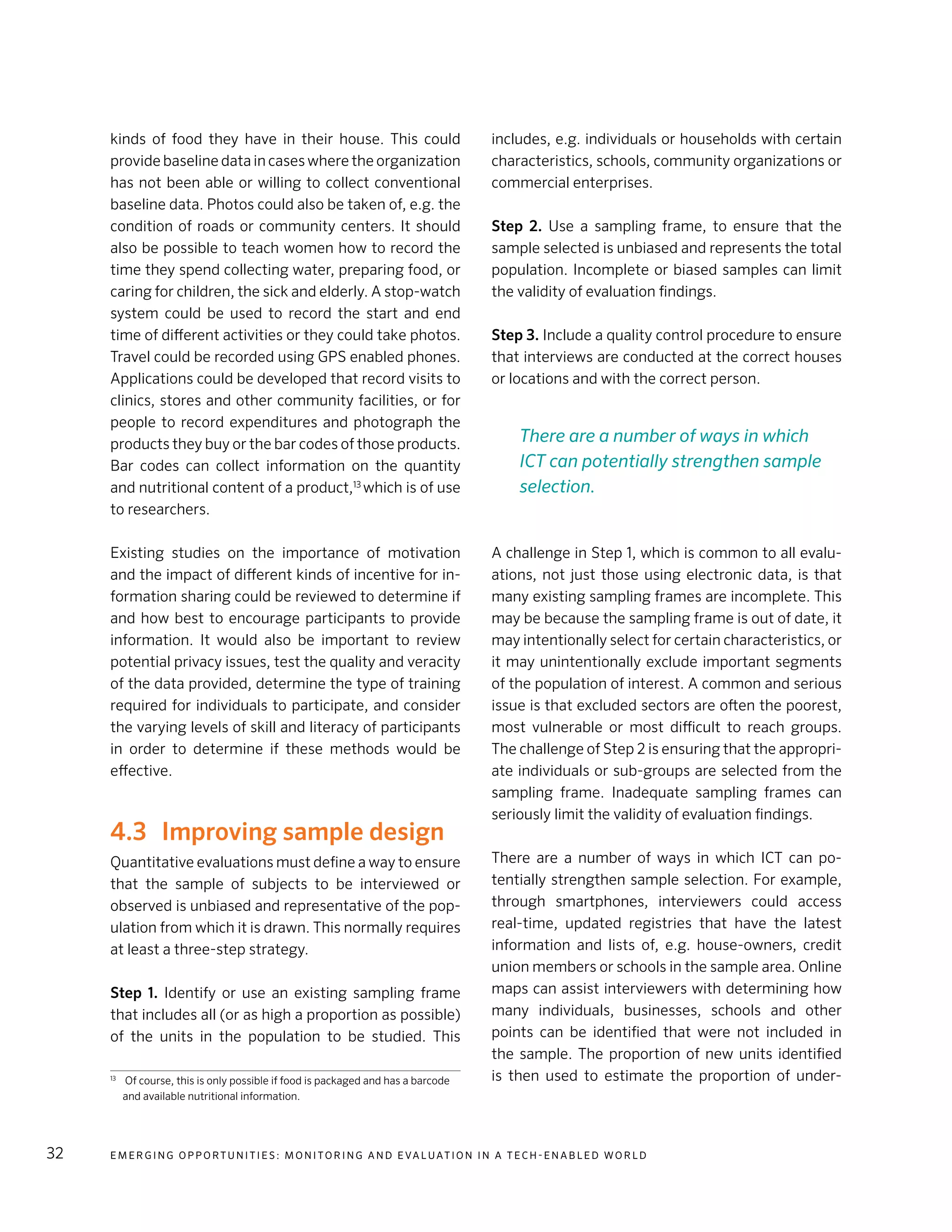 E m e r g i n g O p p o rt u n i t i e s : Mo n i to r i n g a n d E va l uat i o n i n a Te c h - E n a b l e d Wo r l d32
kinds of food they have in their house. This could
provide baseline data in cases where the organization
has not been able or willing to collect conventional
baseline data. Photos could also be taken of, e.g. the
condition of roads or community centers. It should
also be possible to teach women how to record the
time they spend collecting water, preparing food, or
caring for children, the sick and elderly. A stop-watch
system could be used to record the start and end
time of different activities or they could take photos.
Travel could be recorded using GPS enabled phones.
Applications could be developed that record visits to
clinics, stores and other community facilities, or for
people to record expenditures and photograph the
products they buy or the bar codes of those products.
Bar codes can collect information on the quantity
and nutritional content of a product,13
which is of use
to researchers.
Existing studies on the importance of motivation
and the impact of different kinds of incentive for in-
formation sharing could be reviewed to determine if
and how best to encourage participants to provide
information. It would also be important to review
potential privacy issues, test the quality and veracity
of the data provided, determine the type of training
required for individuals to participate, and consider
the varying levels of skill and literacy of participants
in order to determine if these methods would be
effective.
4.3	 Improving sample design
Quantitative evaluations must define a way to ensure
that the sample of subjects to be interviewed or
observed is unbiased and representative of the pop-
ulation from which it is drawn. This normally requires
at least a three-step strategy.
Step 1. Identify or use an existing sampling frame
that includes all (or as high a proportion as possible)
of the units in the population to be studied. This
13
	 Of course, this is only possible if food is packaged and has a barcode
and available nutritional information.
includes, e.g. individuals or households with certain
characteristics, schools, community organizations or
commercial enterprises.
Step 2. Use a sampling frame, to ensure that the
sample selected is unbiased and represents the total
population. Incomplete or biased samples can limit
the validity of evaluation findings.
Step 3. Include a quality control procedure to ensure
that interviews are conducted at the correct houses
or locations and with the correct person.
A challenge in Step 1, which is common to all evalu-
ations, not just those using electronic data, is that
many existing sampling frames are incomplete. This
may be because the sampling frame is out of date, it
may intentionally select for certain characteristics, or
it may unintentionally exclude important segments
of the population of interest. A common and serious
issue is that excluded sectors are often the poorest,
most vulnerable or most difficult to reach groups.
The challenge of Step 2 is ensuring that the appropri-
ate individuals or sub-groups are selected from the
sampling frame. Inadequate sampling frames can
seriously limit the validity of evaluation findings.
There are a number of ways in which ICT can po-
tentially strengthen sample selection. For example,
through smartphones, interviewers could access
real-time, updated registries that have the latest
information and lists of, e.g. house-owners, credit
union members or schools in the sample area. Online
maps can assist interviewers with determining how
many individuals, businesses, schools and other
points can be identified that were not included in
the sample. The proportion of new units identified
is then used to estimate the proportion of under-
There are a number of ways in which
ICT can potentially strengthen sample
selection.
 