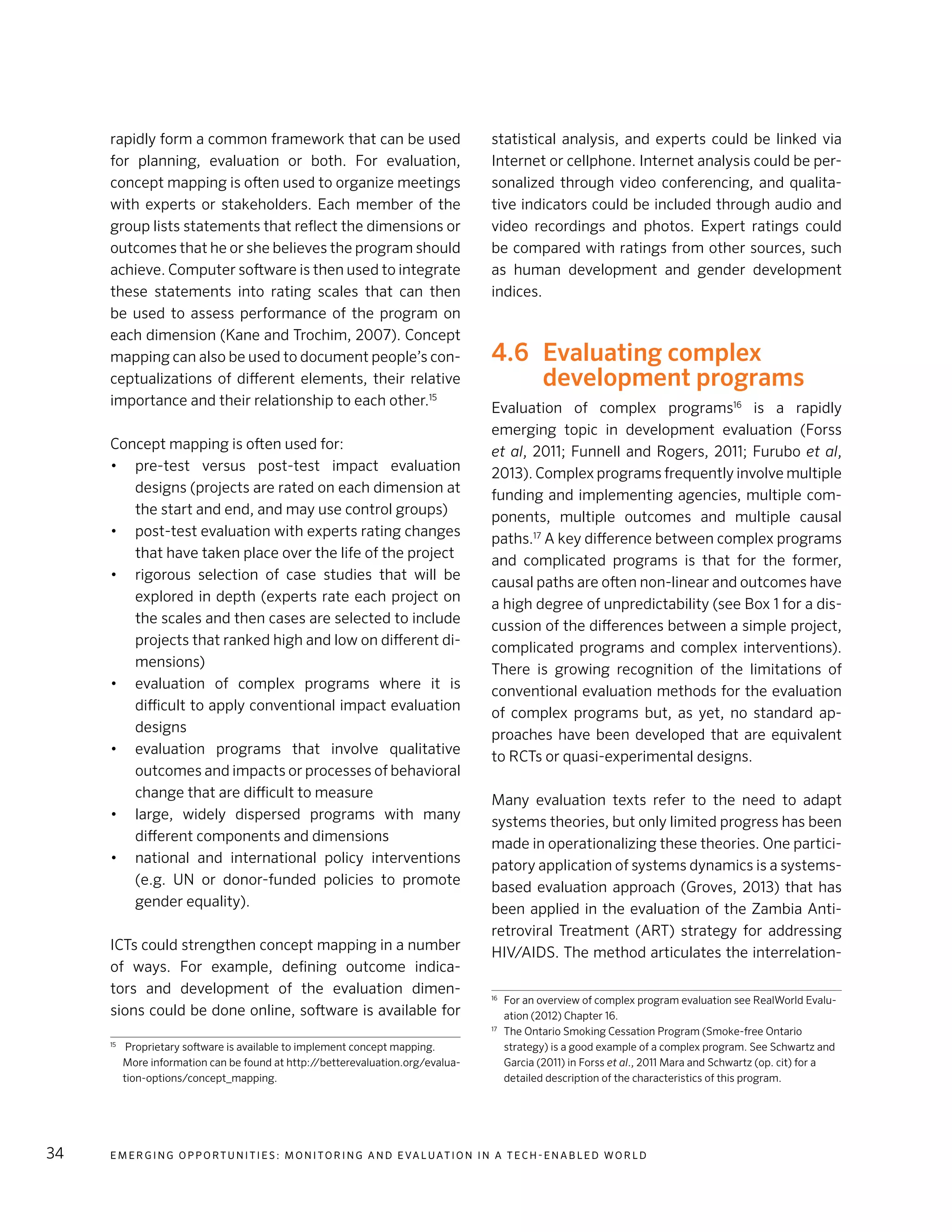 E m e r g i n g O p p o rt u n i t i e s : Mo n i to r i n g a n d E va l uat i o n i n a Te c h - E n a b l e d Wo r l d34
rapidly form a common framework that can be used
for planning, evaluation or both. For evaluation,
concept mapping is often used to organize meetings
with experts or stakeholders. Each member of the
group lists statements that reflect the dimensions or
outcomes that he or she believes the program should
achieve. Computer software is then used to integrate
these statements into rating scales that can then
be used to assess performance of the program on
each dimension (Kane and Trochim, 2007). Concept
mapping can also be used to document people’s con-
ceptualizations of different elements, their relative
importance and their relationship to each other.15
Concept mapping is often used for:
•	 pre-test versus post-test impact evaluation
designs (projects are rated on each dimension at
the start and end, and may use control groups)
•	 post-test evaluation with experts rating changes
that have taken place over the life of the project
•	 rigorous selection of case studies that will be
explored in depth (experts rate each project on
the scales and then cases are selected to include
projects that ranked high and low on different di-
mensions)
•	 evaluation of complex programs where it is
difficult to apply conventional impact evaluation
designs
•	 evaluation programs that involve qualitative
outcomes and impacts or processes of behavioral
change that are difficult to measure
•	 large, widely dispersed programs with many
different components and dimensions
•	 national and international policy interventions
(e.g. UN or donor-funded policies to promote
gender equality).
ICTs could strengthen concept mapping in a number
of ways. For example, defining outcome indica-
tors and development of the evaluation dimen-
sions could be done online, software is available for
15	
Proprietary software is available to implement concept mapping.
More information can be found at http://betterevaluation.org/evalua-
tion-options/concept_mapping.
statistical analysis, and experts could be linked via
Internet or cellphone. Internet analysis could be per-
sonalized through video conferencing, and qualita-
tive indicators could be included through audio and
video recordings and photos. Expert ratings could
be compared with ratings from other sources, such
as human development and gender development
indices.
4.6	 Evaluating complex
development programs
Evaluation of complex programs16
is a rapidly
emerging topic in development evaluation (Forss
et al, 2011; Funnell and Rogers, 2011; Furubo et al,
2013). Complex programs frequently involve multiple
funding and implementing agencies, multiple com-
ponents, multiple outcomes and multiple causal
paths.17
A key difference between complex programs
and complicated programs is that for the former,
causal paths are often non-linear and outcomes have
a high degree of unpredictability (see Box 1 for a dis-
cussion of the differences between a simple project,
complicated programs and complex interventions).
There is growing recognition of the limitations of
conventional evaluation methods for the evaluation
of complex programs but, as yet, no standard ap-
proaches have been developed that are equivalent
to RCTs or quasi-experimental designs.
Many evaluation texts refer to the need to adapt
systems theories, but only limited progress has been
made in operationalizing these theories. One partici-
patory application of systems dynamics is a systems-
based evaluation approach (Groves, 2013) that has
been applied in the evaluation of the Zambia Anti-
retroviral Treatment (ART) strategy for addressing
HIV/AIDS. The method articulates the interrelation-
16
	 For an overview of complex program evaluation see RealWorld Evalu-
ation (2012) Chapter 16.
17
	 The Ontario Smoking Cessation Program (Smoke-free Ontario
strategy) is a good example of a complex program. See Schwartz and
Garcia (2011) in Forss et al., 2011 Mara and Schwartz (op. cit) for a
detailed description of the characteristics of this program.
 