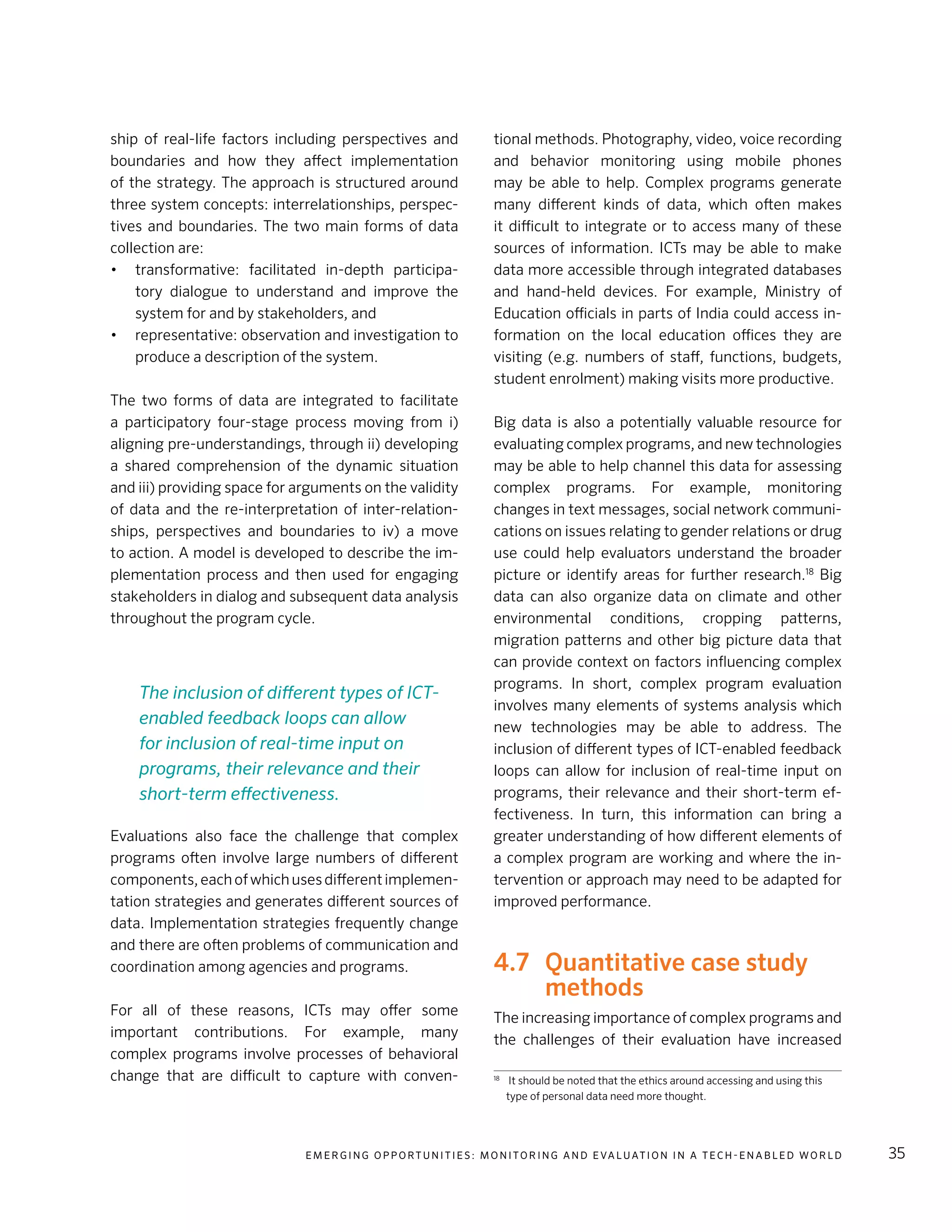 E m e r g i n g O p p o rt u n i t i e s : Mo n i to r i n g a n d E va l uat i o n i n a Te c h - E n a b l e d Wo r l d 35
ship of real-life factors including perspectives and
boundaries and how they affect implementation
of the strategy. The approach is structured around
three system concepts: interrelationships, perspec-
tives and boundaries. The two main forms of data
collection are:
•	 transformative: facilitated in-depth participa-
tory dialogue to understand and improve the
system for and by stakeholders, and
•	 representative: observation and investigation to
produce a description of the system.
The two forms of data are integrated to facilitate
a participatory four-stage process moving from i)
aligning pre-understandings, through ii) developing
a shared comprehension of the dynamic situation
and iii) providing space for arguments on the validity
of data and the re-interpretation of inter-relation-
ships, perspectives and boundaries to iv) a move
to action. A model is developed to describe the im-
plementation process and then used for engaging
stakeholders in dialog and subsequent data analysis
throughout the program cycle.
Evaluations also face the challenge that complex
programs often involve large numbers of different
components,eachofwhichusesdifferentimplemen-
tation strategies and generates different sources of
data. Implementation strategies frequently change
and there are often problems of communication and
coordination among agencies and programs.
For all of these reasons, ICTs may offer some
important contributions. For example, many
complex programs involve processes of behavioral
change that are difficult to capture with conven-
tional methods. Photography, video, voice recording
and behavior monitoring using mobile phones
may be able to help. Complex programs generate
many different kinds of data, which often makes
it difficult to integrate or to access many of these
sources of information. ICTs may be able to make
data more accessible through integrated databases
and hand-held devices. For example, Ministry of
Education officials in parts of India could access in-
formation on the local education offices they are
visiting (e.g. numbers of staff, functions, budgets,
student enrolment) making visits more productive.
Big data is also a potentially valuable resource for
evaluating complex programs, and new technologies
may be able to help channel this data for assessing
complex programs. For example, monitoring
changes in text messages, social network communi-
cations on issues relating to gender relations or drug
use could help evaluators understand the broader
picture or identify areas for further research.18
Big
data can also organize data on climate and other
environmental conditions, cropping patterns,
migration patterns and other big picture data that
can provide context on factors influencing complex
programs. In short, complex program evaluation
involves many elements of systems analysis which
new technologies may be able to address. The
inclusion of different types of ICT-enabled feedback
loops can allow for inclusion of real-time input on
programs, their relevance and their short-term ef-
fectiveness. In turn, this information can bring a
greater understanding of how different elements of
a complex program are working and where the in-
tervention or approach may need to be adapted for
improved performance.
4.7	 Quantitative case study
methods
The increasing importance of complex programs and
the challenges of their evaluation have increased
18	
It should be noted that the ethics around accessing and using this
type of personal data need more thought.
The inclusion of different types of ICT-
enabled feedback loops can allow
for inclusion of real-time input on
programs, their relevance and their
short-term effectiveness.
 