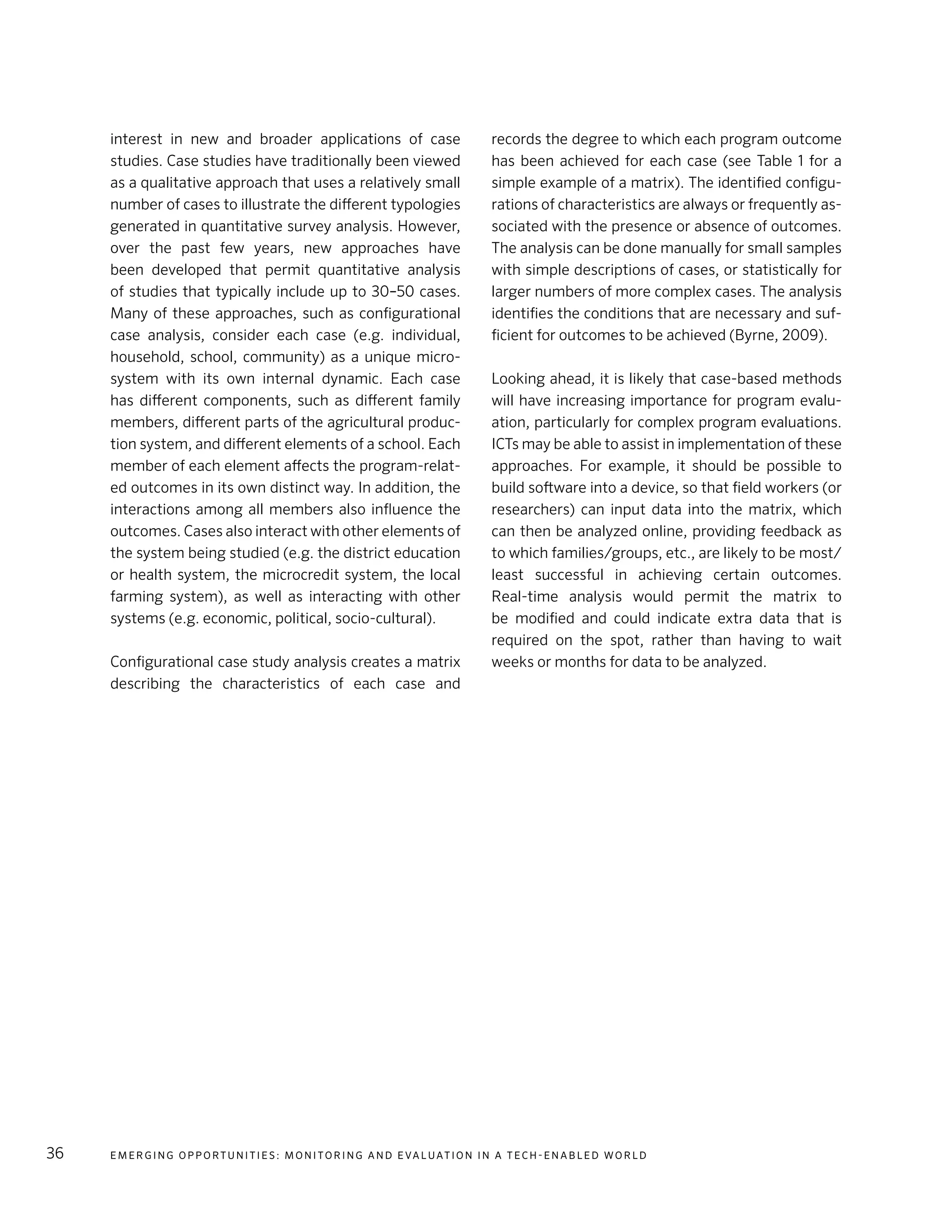 E m e r g i n g O p p o rt u n i t i e s : Mo n i to r i n g a n d E va l uat i o n i n a Te c h - E n a b l e d Wo r l d36
interest in new and broader applications of case
studies. Case studies have traditionally been viewed
as a qualitative approach that uses a relatively small
number of cases to illustrate the different typologies
generated in quantitative survey analysis. However,
over the past few years, new approaches have
been developed that permit quantitative analysis
of studies that typically include up to 30–50 cases.
Many of these approaches, such as configurational
case analysis, consider each case (e.g. individual,
household, school, community) as a unique micro-
system with its own internal dynamic. Each case
has different components, such as different family
members, different parts of the agricultural produc-
tion system, and different elements of a school. Each
member of each element affects the program-relat-
ed outcomes in its own distinct way. In addition, the
interactions among all members also influence the
outcomes. Cases also interact with other elements of
the system being studied (e.g. the district education
or health system, the microcredit system, the local
farming system), as well as interacting with other
systems (e.g. economic, political, socio-cultural).
Configurational case study analysis creates a matrix
describing the characteristics of each case and
records the degree to which each program outcome
has been achieved for each case (see Table 1 for a
simple example of a matrix). The identified configu-
rations of characteristics are always or frequently as-
sociated with the presence or absence of outcomes.
The analysis can be done manually for small samples
with simple descriptions of cases, or statistically for
larger numbers of more complex cases. The analysis
identifies the conditions that are necessary and suf-
ficient for outcomes to be achieved (Byrne, 2009).
Looking ahead, it is likely that case-based methods
will have increasing importance for program evalu-
ation, particularly for complex program evaluations.
ICTs may be able to assist in implementation of these
approaches. For example, it should be possible to
build software into a device, so that field workers (or
researchers) can input data into the matrix, which
can then be analyzed online, providing feedback as
to which families/groups, etc., are likely to be most/
least successful in achieving certain outcomes.
Real-time analysis would permit the matrix to
be modified and could indicate extra data that is
required on the spot, rather than having to wait
weeks or months for data to be analyzed.
 