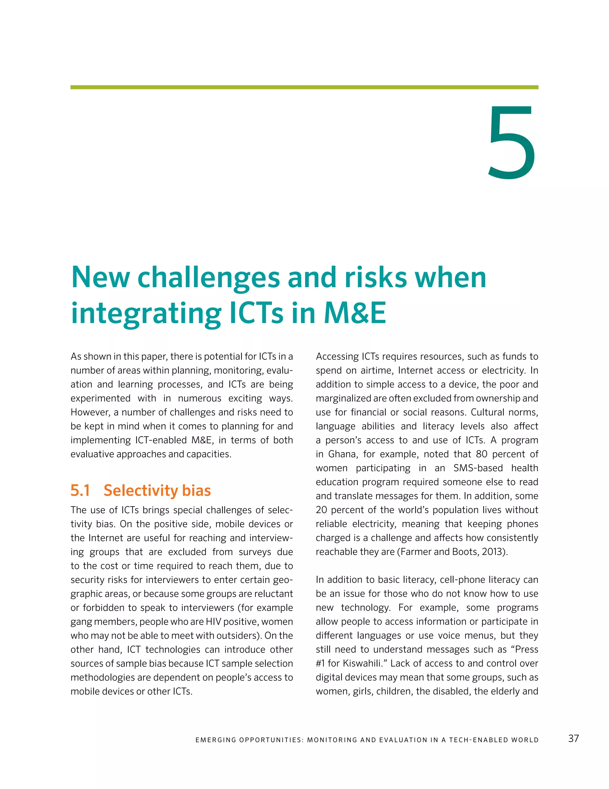 E m e r g i n g O p p o rt u n i t i e s : Mo n i to r i n g a n d E va l uat i o n i n a Te c h - E n a b l e d Wo r l d 37
5
New challenges and risks when
integrating ICTs in M&E
As shown in this paper, there is potential for ICTs in a
number of areas within planning, monitoring, evalu-
ation and learning processes, and ICTs are being
experimented with in numerous exciting ways.
However, a number of challenges and risks need to
be kept in mind when it comes to planning for and
implementing ICT-enabled M&E, in terms of both
evaluative approaches and capacities.
5.1	 Selectivity bias
The use of ICTs brings special challenges of selec-
tivity bias. On the positive side, mobile devices or
the Internet are useful for reaching and interview-
ing groups that are excluded from surveys due
to the cost or time required to reach them, due to
security risks for interviewers to enter certain geo-
graphic areas, or because some groups are reluctant
or forbidden to speak to interviewers (for example
gang members, people who are HIV positive, women
who may not be able to meet with outsiders). On the
other hand, ICT technologies can introduce other
sources of sample bias because ICT sample selection
methodologies are dependent on people’s access to
mobile devices or other ICTs.
Accessing ICTs requires resources, such as funds to
spend on airtime, Internet access or electricity. In
addition to simple access to a device, the poor and
marginalized are often excluded from ownership and
use for financial or social reasons. Cultural norms,
language abilities and literacy levels also affect
a person’s access to and use of ICTs. A program
in Ghana, for example, noted that 80  percent of
women participating in an SMS-based health
education program required someone else to read
and translate messages for them. In addition, some
20  percent of the world’s population lives without
reliable electricity, meaning that keeping phones
charged is a challenge and affects how consistently
reachable they are (Farmer and Boots, 2013).
In addition to basic literacy, cell-phone literacy can
be an issue for those who do not know how to use
new technology. For example, some programs
allow people to access information or participate in
different languages or use voice menus, but they
still need to understand messages such as “Press
#1 for Kiswahili.” Lack of access to and control over
digital devices may mean that some groups, such as
women, girls, children, the disabled, the elderly and
 