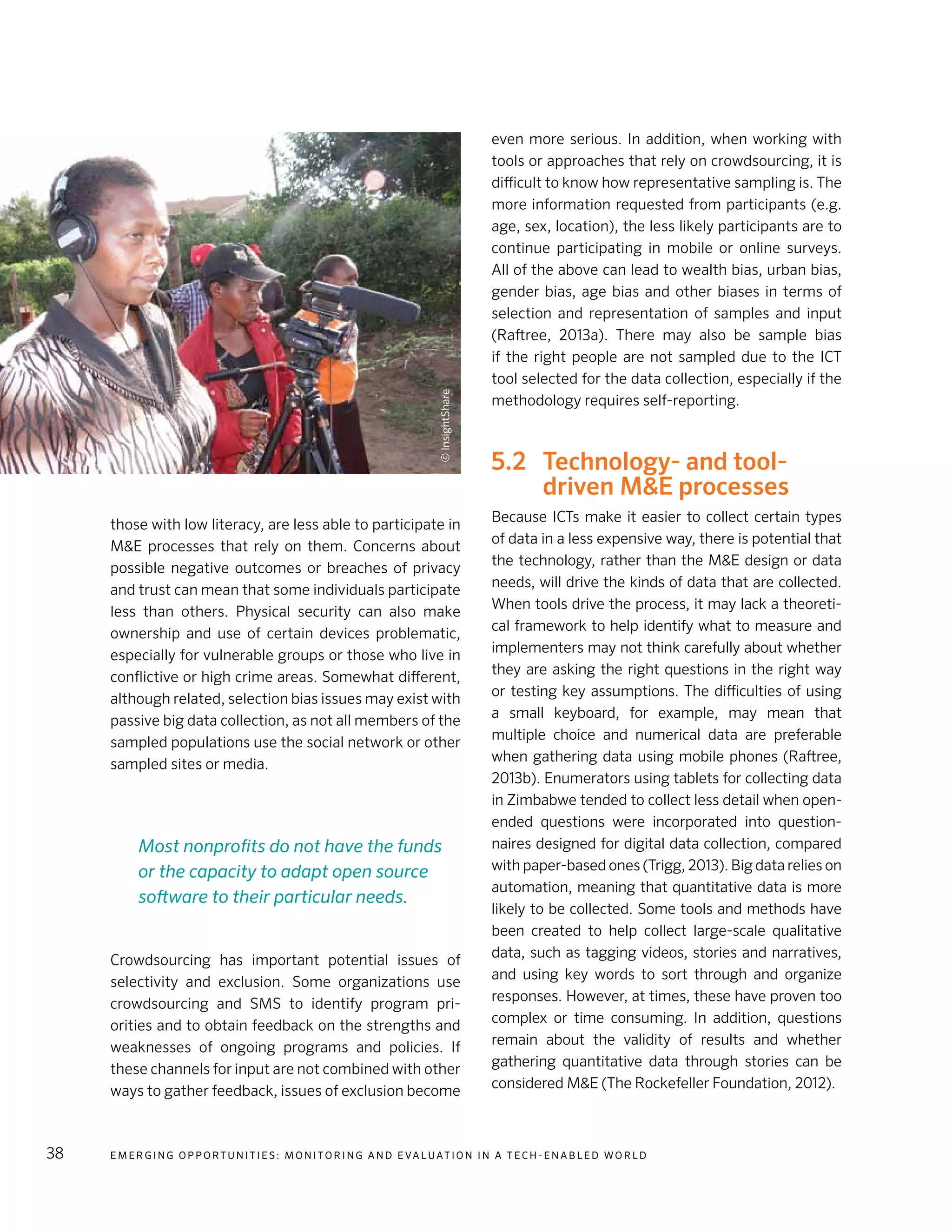 E m e r g i n g O p p o rt u n i t i e s : Mo n i to r i n g a n d E va l uat i o n i n a Te c h - E n a b l e d Wo r l d38
those with low literacy, are less able to participate in
M&E processes that rely on them. Concerns about
possible negative outcomes or breaches of privacy
and trust can mean that some individuals participate
less than others. Physical security can also make
ownership and use of certain devices problematic,
especially for vulnerable groups or those who live in
conflictive or high crime areas. Somewhat different,
although related, selection bias issues may exist with
passive big data collection, as not all members of the
sampled populations use the social network or other
sampled sites or media.
Crowdsourcing has important potential issues of
selectivity and exclusion. Some organizations use
crowdsourcing and SMS to identify program pri-
orities and to obtain feedback on the strengths and
weaknesses of ongoing programs and policies. If
these channels for input are not combined with other
ways to gather feedback, issues of exclusion become
even more serious. In addition, when working with
tools or approaches that rely on crowdsourcing, it is
difficult to know how representative sampling is. The
more information requested from participants (e.g.
age, sex, location), the less likely participants are to
continue participating in mobile or online surveys.
All of the above can lead to wealth bias, urban bias,
gender bias, age bias and other biases in terms of
selection and representation of samples and input
(Raftree, 2013a). There may also be sample bias
if the right people are not sampled due to the ICT
tool selected for the data collection, especially if the
methodology requires self-reporting.
5.2	 Technology- and tool-
driven M&E processes
Because ICTs make it easier to collect certain types
of data in a less expensive way, there is potential that
the technology, rather than the M&E design or data
needs, will drive the kinds of data that are collected.
When tools drive the process, it may lack a theoreti-
cal framework to help identify what to measure and
implementers may not think carefully about whether
they are asking the right questions in the right way
or testing key assumptions. The difficulties of using
a small keyboard, for example, may mean that
multiple choice and numerical data are preferable
when gathering data using mobile phones (Raftree,
2013b). Enumerators using tablets for collecting data
in Zimbabwe tended to collect less detail when open-
ended questions were incorporated into question-
naires designed for digital data collection, compared
with paper-based ones (Trigg, 2013). Big data relies on
automation, meaning that quantitative data is more
likely to be collected. Some tools and methods have
been created to help collect large-scale qualitative
data, such as tagging videos, stories and narratives,
and using key words to sort through and organize
responses. However, at times, these have proven too
complex or time consuming. In addition, questions
remain about the validity of results and whether
gathering quantitative data through stories can be
considered M&E (The Rockefeller Foundation, 2012).
Most nonprofits do not have the funds
or the capacity to adapt open source
software to their particular needs.
©InsightShare
 