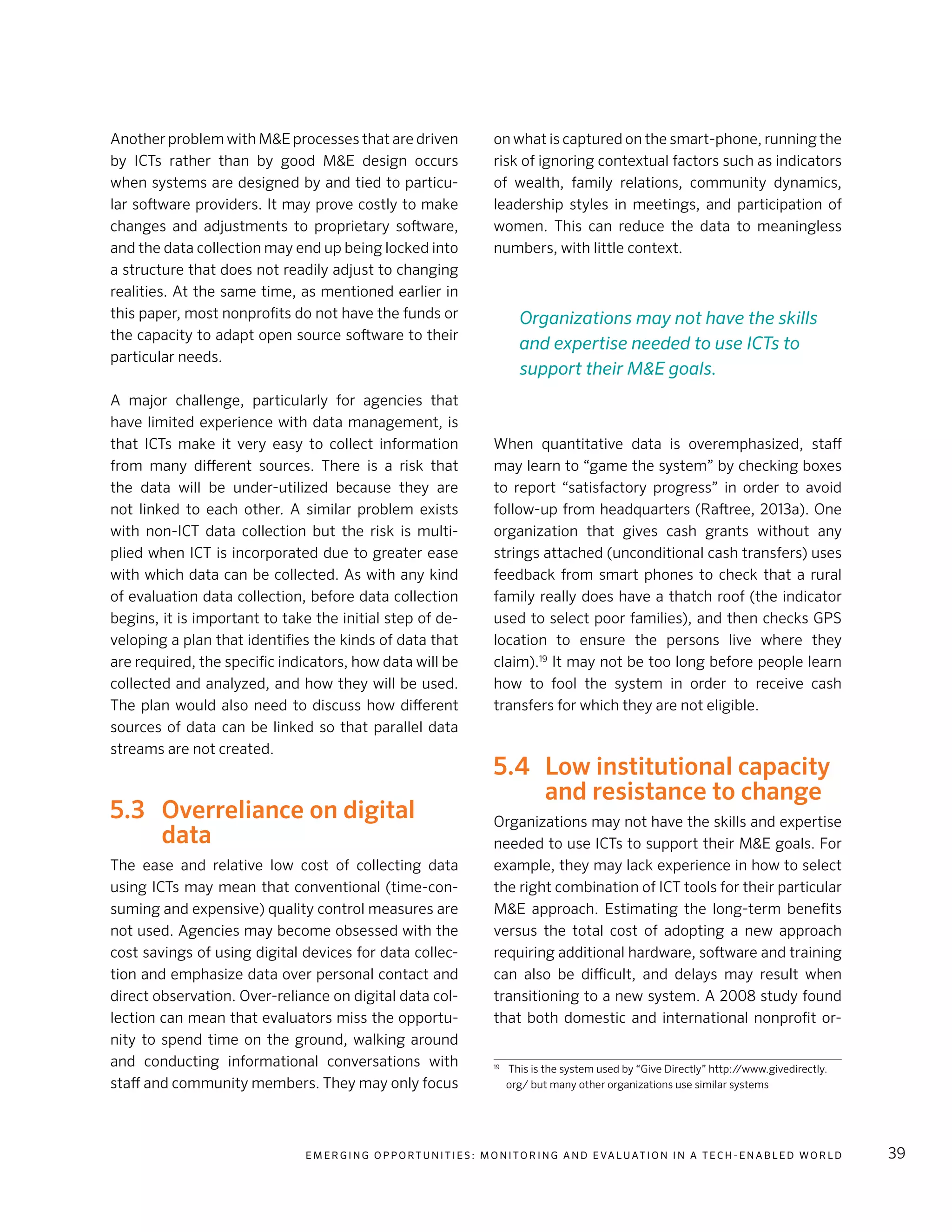 E m e r g i n g O p p o rt u n i t i e s : Mo n i to r i n g a n d E va l uat i o n i n a Te c h - E n a b l e d Wo r l d 39
Another problem with M&E processes that are driven
by ICTs rather than by good M&E design occurs
when systems are designed by and tied to particu-
lar software providers. It may prove costly to make
changes and adjustments to proprietary software,
and the data collection may end up being locked into
a structure that does not readily adjust to changing
realities. At the same time, as mentioned earlier in
this paper, most nonprofits do not have the funds or
the capacity to adapt open source software to their
particular needs.
A major challenge, particularly for agencies that
have limited experience with data management, is
that ICTs make it very easy to collect information
from many different sources. There is a risk that
the data will be under-utilized because they are
not linked to each other. A similar problem exists
with non-ICT data collection but the risk is multi-
plied when ICT is incorporated due to greater ease
with which data can be collected. As with any kind
of evaluation data collection, before data collection
begins, it is important to take the initial step of de-
veloping a plan that identifies the kinds of data that
are required, the specific indicators, how data will be
collected and analyzed, and how they will be used.
The plan would also need to discuss how different
sources of data can be linked so that parallel data
streams are not created.
5.3	 Overreliance on digital
data
The ease and relative low cost of collecting data
using ICTs may mean that conventional (time-con-
suming and expensive) quality control measures are
not used. Agencies may become obsessed with the
cost savings of using digital devices for data collec-
tion and emphasize data over personal contact and
direct observation. Over-reliance on digital data col-
lection can mean that evaluators miss the opportu-
nity to spend time on the ground, walking around
and conducting informational conversations with
staff and community members. They may only focus
on what is captured on the smart-phone, running the
risk of ignoring contextual factors such as indicators
of wealth, family relations, community dynamics,
leadership styles in meetings, and participation of
women. This can reduce the data to meaningless
numbers, with little context.
When quantitative data is overemphasized, staff
may learn to “game the system” by checking boxes
to report “satisfactory progress” in order to avoid
follow-up from headquarters (Raftree, 2013a). One
organization that gives cash grants without any
strings attached (unconditional cash transfers) uses
feedback from smart phones to check that a rural
family really does have a thatch roof (the indicator
used to select poor families), and then checks GPS
location to ensure the persons live where they
claim).19
It may not be too long before people learn
how to fool the system in order to receive cash
transfers for which they are not eligible.
5.4	 Low institutional capacity
and resistance to change
Organizations may not have the skills and expertise
needed to use ICTs to support their M&E goals. For
example, they may lack experience in how to select
the right combination of ICT tools for their particular
M&E approach. Estimating the long-term benefits
versus the total cost of adopting a new approach
requiring additional hardware, software and training
can also be difficult, and delays may result when
transitioning to a new system. A 2008 study found
that both domestic and international nonprofit or-
19
	 This is the system used by “Give Directly” http://www.givedirectly.
org/ but many other organizations use similar systems
Organizations may not have the skills
and expertise needed to use ICTs to
support their M&E goals.
 
