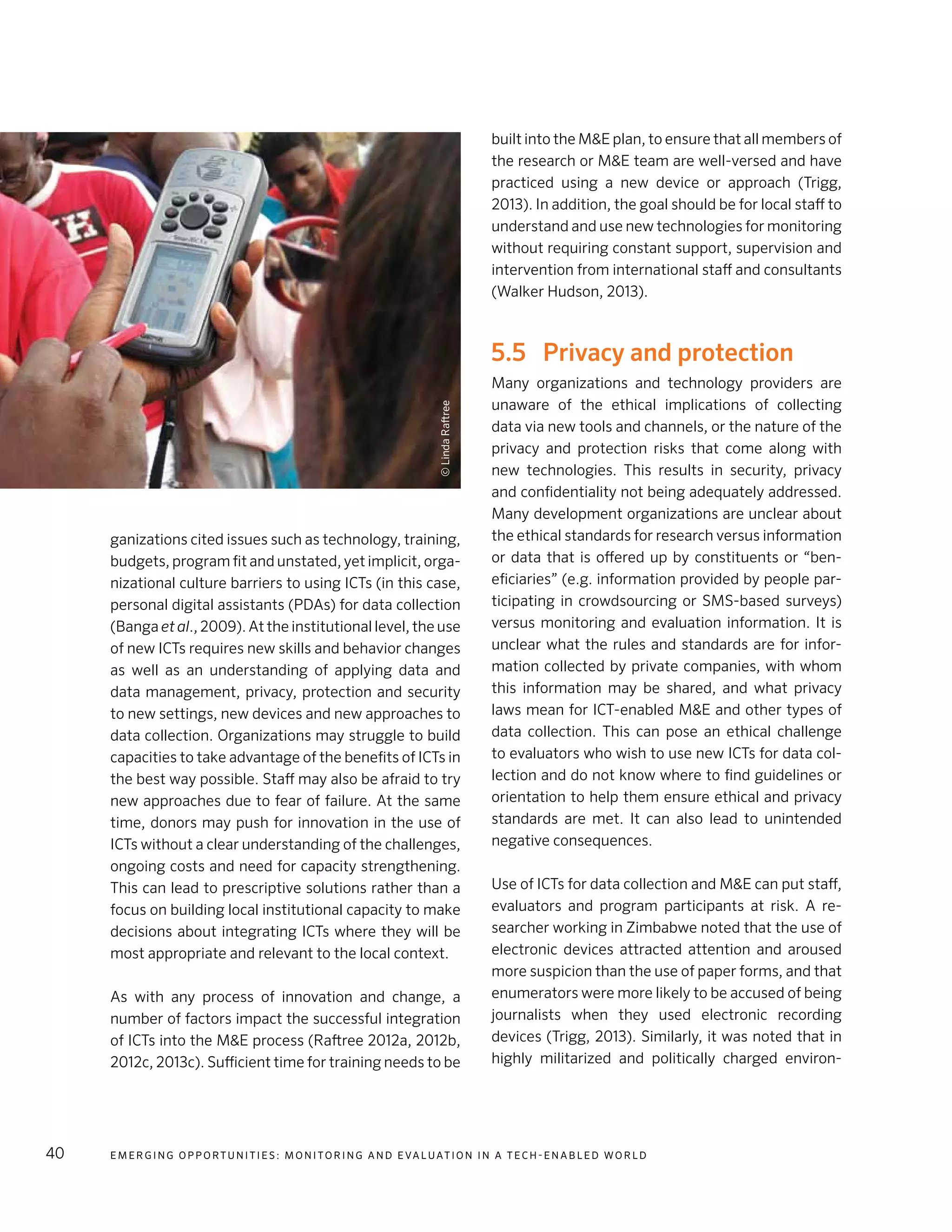 E m e r g i n g O p p o rt u n i t i e s : Mo n i to r i n g a n d E va l uat i o n i n a Te c h - E n a b l e d Wo r l d40
ganizations cited issues such as technology, training,
budgets, program fit and unstated, yet implicit, orga-
nizational culture barriers to using ICTs (in this case,
personal digital assistants (PDAs) for data collection
(Banga et al., 2009). At the institutional level, the use
of new ICTs requires new skills and behavior changes
as well as an understanding of applying data and
data management, privacy, protection and security
to new settings, new devices and new approaches to
data collection. Organizations may struggle to build
capacities to take advantage of the benefits of ICTs in
the best way possible. Staff may also be afraid to try
new approaches due to fear of failure. At the same
time, donors may push for innovation in the use of
ICTs without a clear understanding of the challenges,
ongoing costs and need for capacity strengthening.
This can lead to prescriptive solutions rather than a
focus on building local institutional capacity to make
decisions about integrating ICTs where they will be
most appropriate and relevant to the local context.
As with any process of innovation and change, a
number of factors impact the successful integration
of ICTs into the M&E process (Raftree 2012a, 2012b,
2012c, 2013c). Sufficient time for training needs to be
built into the M&E plan, to ensure that all members of
the research or M&E team are well-versed and have
practiced using a new device or approach (Trigg,
2013). In addition, the goal should be for local staff to
understand and use new technologies for monitoring
without requiring constant support, supervision and
intervention from international staff and consultants
(Walker Hudson, 2013).
5.5	 Privacy and protection
Many organizations and technology providers are
unaware of the ethical implications of collecting
data via new tools and channels, or the nature of the
privacy and protection risks that come along with
new technologies. This results in security, privacy
and confidentiality not being adequately addressed.
Many development organizations are unclear about
the ethical standards for research versus information
or data that is offered up by constituents or “ben-
eficiaries” (e.g. information provided by people par-
ticipating in crowdsourcing or SMS-based surveys)
versus monitoring and evaluation information. It is
unclear what the rules and standards are for infor-
mation collected by private companies, with whom
this information may be shared, and what privacy
laws mean for ICT-enabled M&E and other types of
data collection. This can pose an ethical challenge
to evaluators who wish to use new ICTs for data col-
lection and do not know where to find guidelines or
orientation to help them ensure ethical and privacy
standards are met. It can also lead to unintended
negative consequences.
Use of ICTs for data collection and M&E can put staff,
evaluators and program participants at risk. A re-
searcher working in Zimbabwe noted that the use of
electronic devices attracted attention and aroused
more suspicion than the use of paper forms, and that
enumerators were more likely to be accused of being
journalists when they used electronic recording
devices (Trigg, 2013). Similarly, it was noted that in
highly militarized and politically charged environ-
©LindaRaftree
 