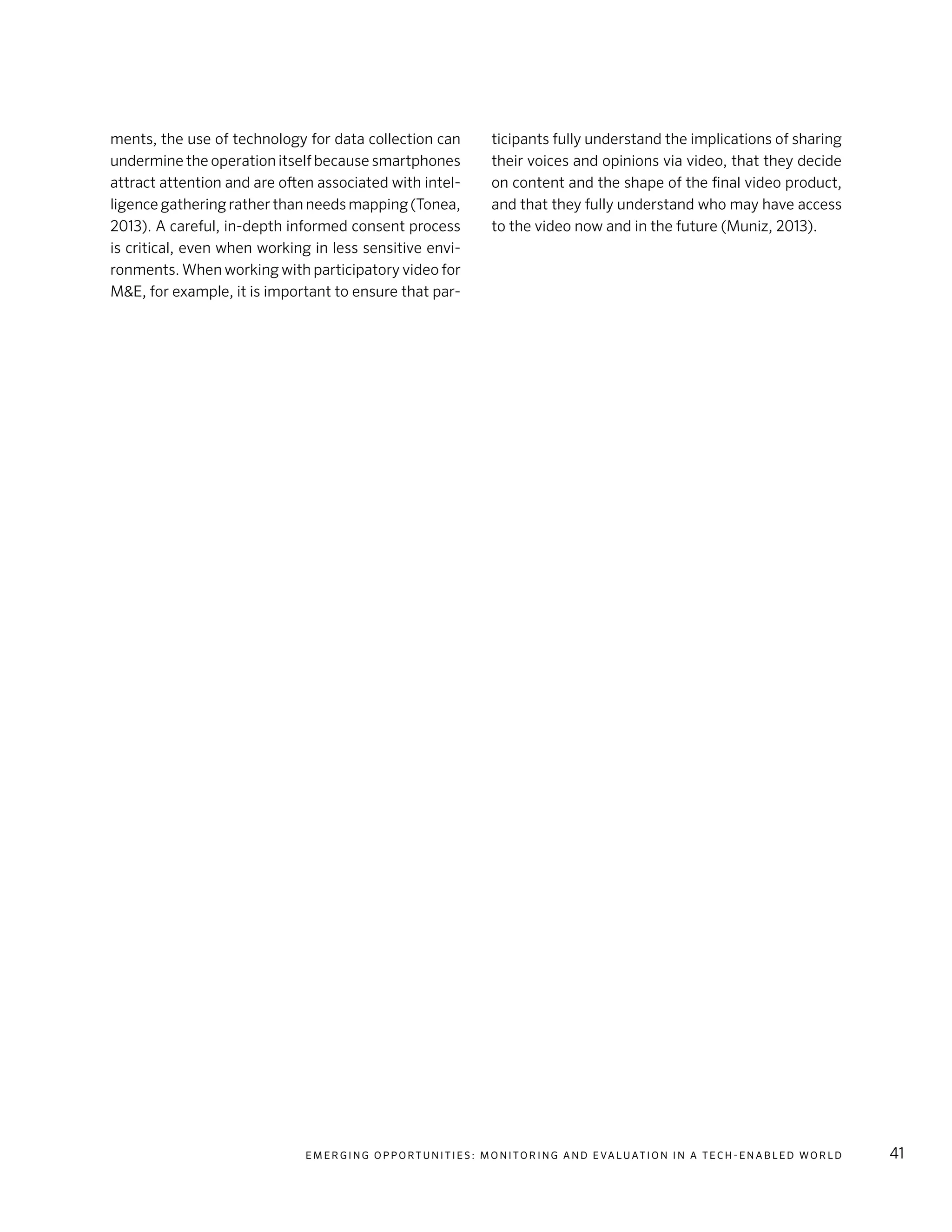 E m e r g i n g O p p o rt u n i t i e s : Mo n i to r i n g a n d E va l uat i o n i n a Te c h - E n a b l e d Wo r l d 41
ments, the use of technology for data collection can
undermine the operation itself because smartphones
attract attention and are often associated with intel-
ligence gathering rather than needs mapping (Tonea,
2013). A careful, in-depth informed consent process
is critical, even when working in less sensitive envi-
ronments. When working with participatory video for
M&E, for example, it is important to ensure that par-
ticipants fully understand the implications of sharing
their voices and opinions via video, that they decide
on content and the shape of the final video product,
and that they fully understand who may have access
to the video now and in the future (Muniz, 2013).
 