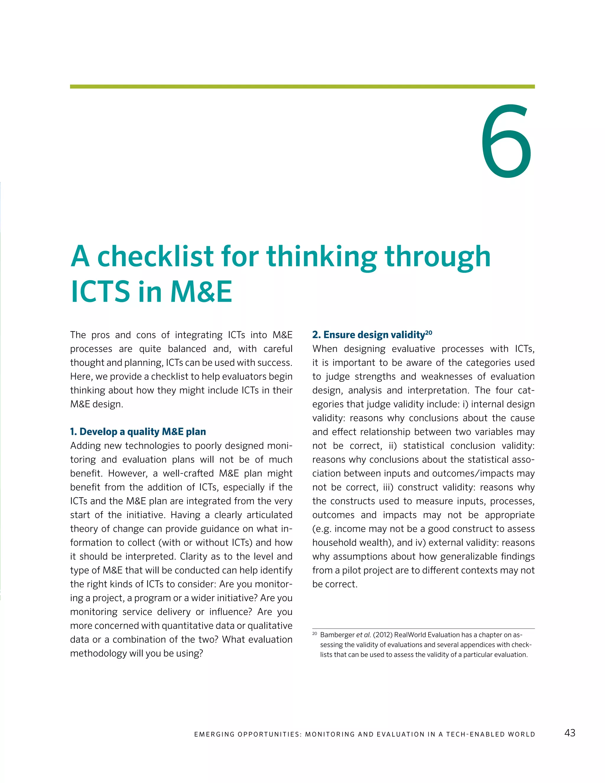 E m e r g i n g O p p o rt u n i t i e s : Mo n i to r i n g a n d E va l uat i o n i n a Te c h - E n a b l e d Wo r l d 43
6
A checklist for thinking through
ICTS in M&E
The pros and cons of integrating ICTs into M&E
processes are quite balanced and, with careful
thought and planning, ICTs can be used with success.
Here, we provide a checklist to help evaluators begin
thinking about how they might include ICTs in their
M&E design.
1. Develop a quality M&E plan
Adding new technologies to poorly designed moni-
toring and evaluation plans will not be of much
benefit. However, a well-crafted M&E plan might
benefit from the addition of ICTs, especially if the
ICTs and the M&E plan are integrated from the very
start of the initiative. Having a clearly articulated
theory of change can provide guidance on what in-
formation to collect (with or without ICTs) and how
it should be interpreted. Clarity as to the level and
type of M&E that will be conducted can help identify
the right kinds of ICTs to consider: Are you monitor-
ing a project, a program or a wider initiative? Are you
monitoring service delivery or influence? Are you
more concerned with quantitative data or qualitative
data or a combination of the two? What evaluation
methodology will you be using?
2. Ensure design validity20
When designing evaluative processes with ICTs,
it is important to be aware of the categories used
to judge strengths and weaknesses of evaluation
design, analysis and interpretation. The four cat-
egories that judge validity include: i) internal design
validity: reasons why conclusions about the cause
and effect relationship between two variables may
not be correct, ii) statistical conclusion validity:
reasons why conclusions about the statistical asso-
ciation between inputs and outcomes/impacts may
not be correct, iii) construct validity: reasons why
the constructs used to measure inputs, processes,
outcomes and impacts may not be appropriate
(e.g. income may not be a good construct to assess
household wealth), and iv) external validity: reasons
why assumptions about how generalizable findings
from a pilot project are to different contexts may not
be correct.
20
	Bamberger et al. (2012) RealWorld Evaluation has a chapter on as-
sessing the validity of evaluations and several appendices with check-
lists that can be used to assess the validity of a particular evaluation.
 