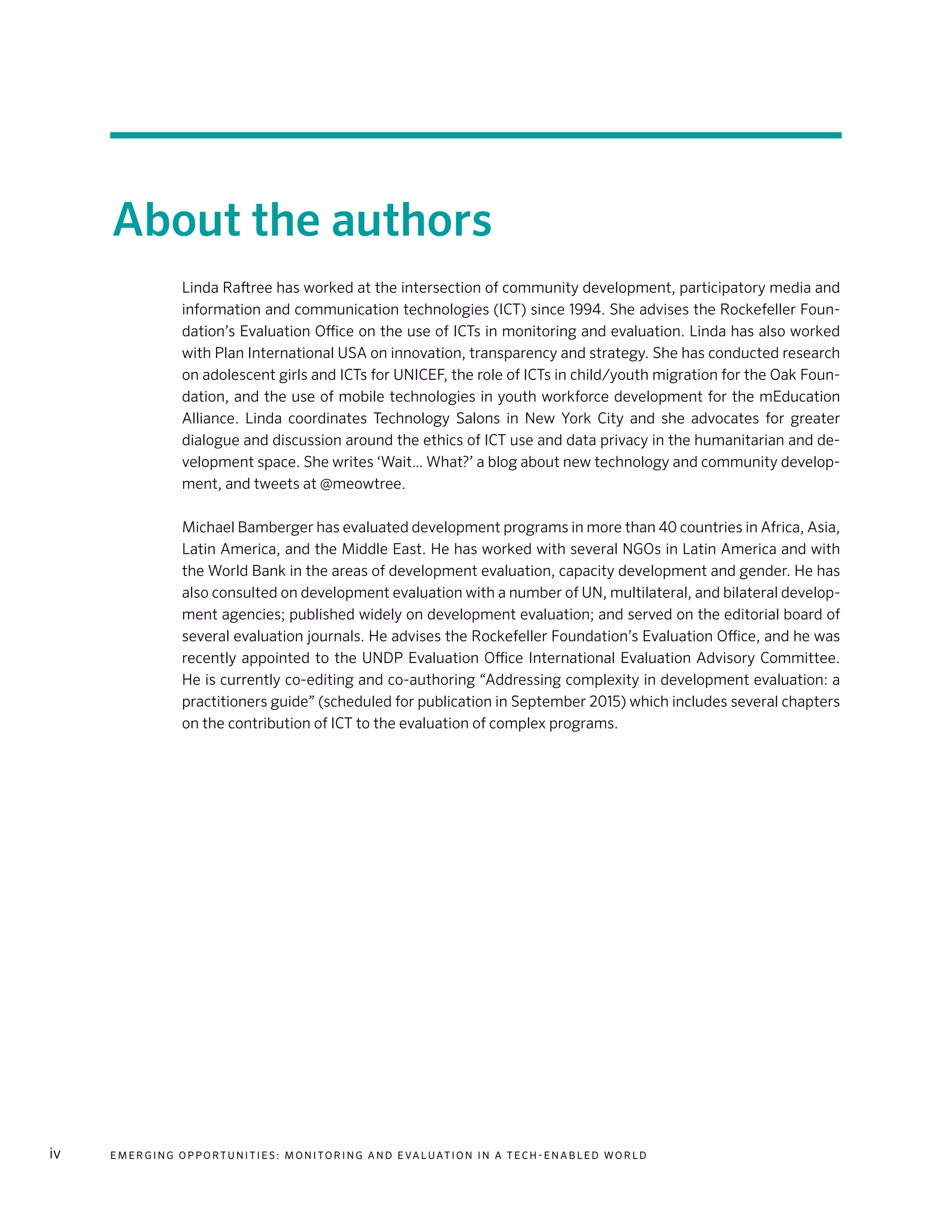 E m e r g i n g O p p o rt u n i t i e s : Mo n i to r i n g a n d E va l uat i o n i n a Te c h - E n a b l e d Wo r l div
About the authors
Linda Raftree has worked at the intersection of community development, participatory media and
information and communication technologies (ICT) since 1994. She advises the Rockefeller Foun-
dation’s Evaluation Office on the use of ICTs in monitoring and evaluation. Linda has also worked
with Plan International USA on innovation, transparency and strategy. She has conducted research
on adolescent girls and ICTs for UNICEF, the role of ICTs in child/youth migration for the Oak Foun-
dation, and the use of mobile technologies in youth workforce development for the mEducation
Alliance. Linda coordinates Technology Salons in New York City and she advocates for greater
dialogue and discussion around the ethics of ICT use and data privacy in the humanitarian and de-
velopment space. She writes ‘Wait… What?’ a blog about new technology and community develop-
ment, and tweets at @meowtree.
Michael Bamberger has evaluated development programs in more than 40 countries in Africa, Asia,
Latin America, and the Middle East. He has worked with several NGOs in Latin America and with
the World Bank in the areas of development evaluation, capacity development and gender. He has
also consulted on development evaluation with a number of UN, multilateral, and bilateral develop-
ment agencies; published widely on development evaluation; and served on the editorial board of
several evaluation journals. He advises the Rockefeller Foundation’s Evaluation Office, and he was
recently appointed to the UNDP Evaluation Office International Evaluation Advisory Committee.
He is currently co-editing and co-authoring “Addressing complexity in development evaluation: a
practitioners guide” (scheduled for publication in September 2015) which includes several chapters
on the contribution of ICT to the evaluation of complex programs.
 