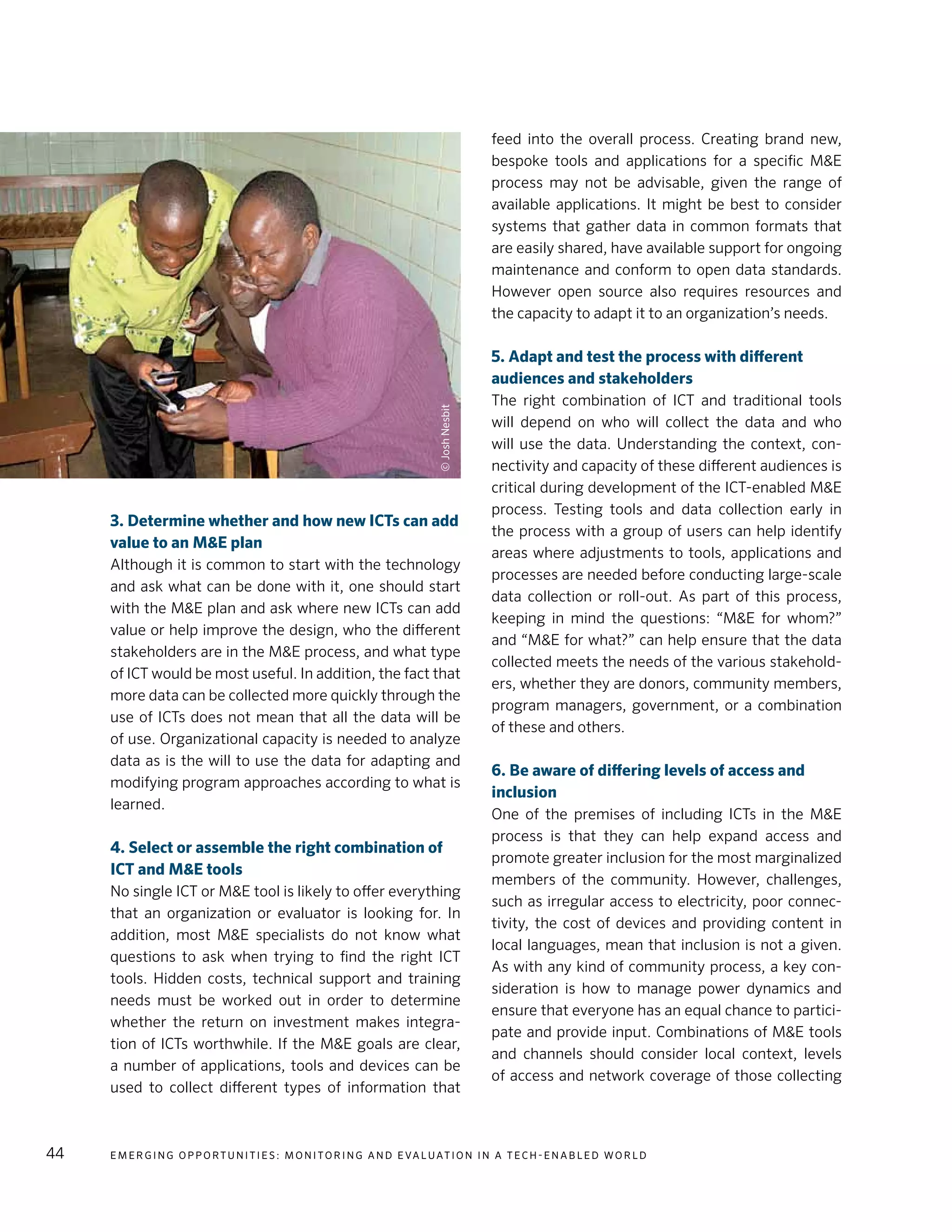 E m e r g i n g O p p o rt u n i t i e s : Mo n i to r i n g a n d E va l uat i o n i n a Te c h - E n a b l e d Wo r l d44
3. Determine whether and how new ICTs can add
value to an M&E plan
Although it is common to start with the technology
and ask what can be done with it, one should start
with the M&E plan and ask where new ICTs can add
value or help improve the design, who the different
stakeholders are in the M&E process, and what type
of ICT would be most useful. In addition, the fact that
more data can be collected more quickly through the
use of ICTs does not mean that all the data will be
of use. Organizational capacity is needed to analyze
data as is the will to use the data for adapting and
modifying program approaches according to what is
learned.
4. Select or assemble the right combination of
ICT and M&E tools
No single ICT or M&E tool is likely to offer everything
that an organization or evaluator is looking for. In
addition, most M&E specialists do not know what
questions to ask when trying to find the right ICT
tools. Hidden costs, technical support and training
needs must be worked out in order to determine
whether the return on investment makes integra-
tion of ICTs worthwhile. If the M&E goals are clear,
a number of applications, tools and devices can be
used to collect different types of information that
feed into the overall process. Creating brand new,
bespoke tools and applications for a specific M&E
process may not be advisable, given the range of
available applications. It might be best to consider
systems that gather data in common formats that
are easily shared, have available support for ongoing
maintenance and conform to open data standards.
However open source also requires resources and
the capacity to adapt it to an organization’s needs.
5. Adapt and test the process with different
audiences and stakeholders
The right combination of ICT and traditional tools
will depend on who will collect the data and who
will use the data. Understanding the context, con-
nectivity and capacity of these different audiences is
critical during development of the ICT-enabled M&E
process. Testing tools and data collection early in
the process with a group of users can help identify
areas where adjustments to tools, applications and
processes are needed before conducting large-scale
data collection or roll-out. As part of this process,
keeping in mind the questions: “M&E for whom?”
and “M&E for what?” can help ensure that the data
collected meets the needs of the various stakehold-
ers, whether they are donors, community members,
program managers, government, or a combination
of these and others.
6. Be aware of differing levels of access and
inclusion
One of the premises of including ICTs in the M&E
process is that they can help expand access and
promote greater inclusion for the most marginalized
members of the community. However, challenges,
such as irregular access to electricity, poor connec-
tivity, the cost of devices and providing content in
local languages, mean that inclusion is not a given.
As with any kind of community process, a key con-
sideration is how to manage power dynamics and
ensure that everyone has an equal chance to partici-
pate and provide input. Combinations of M&E tools
and channels should consider local context, levels
of access and network coverage of those collecting
©JoshNesbit
 