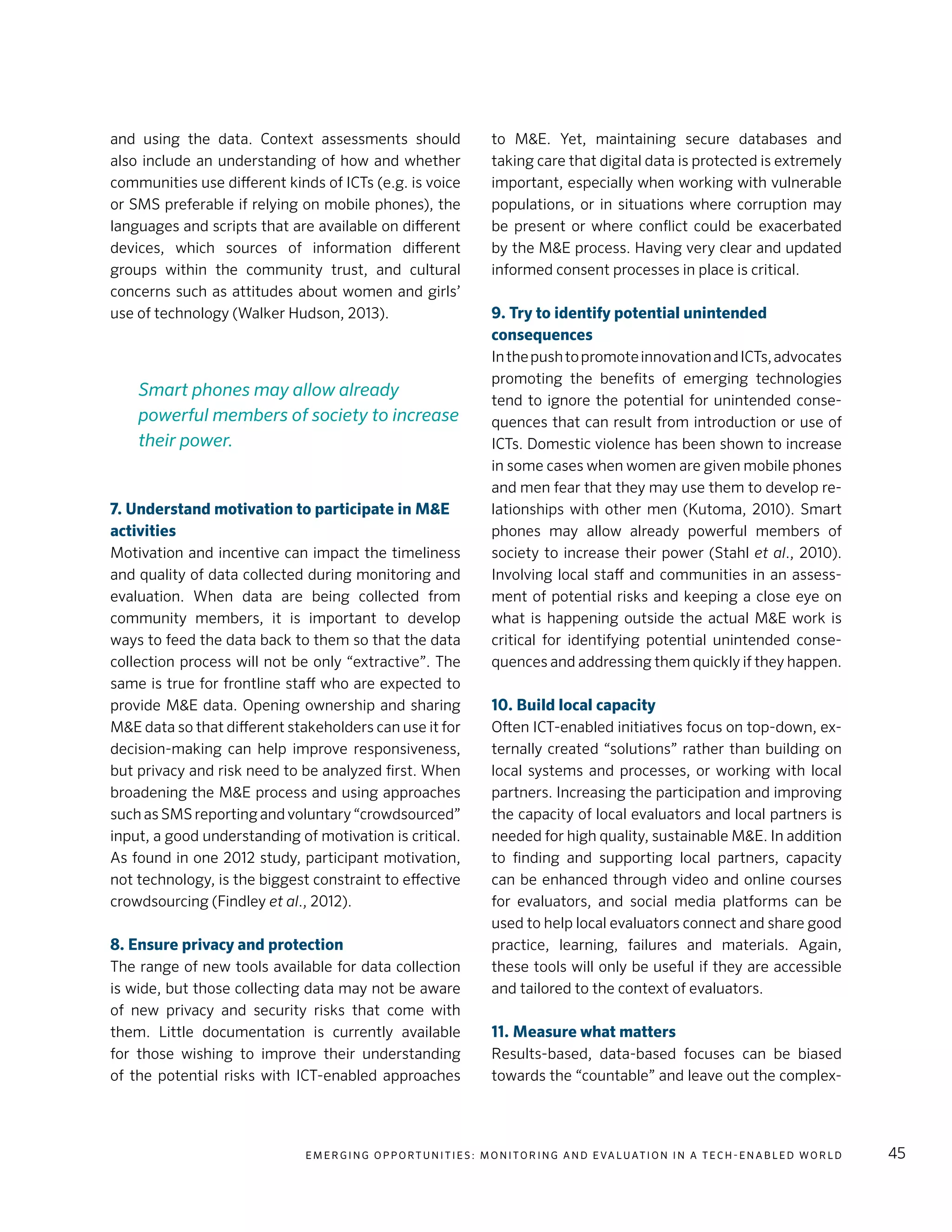 E m e r g i n g O p p o rt u n i t i e s : Mo n i to r i n g a n d E va l uat i o n i n a Te c h - E n a b l e d Wo r l d 45
and using the data. Context assessments should
also include an understanding of how and whether
communities use different kinds of ICTs (e.g. is voice
or SMS preferable if relying on mobile phones), the
languages and scripts that are available on different
devices, which sources of information different
groups within the community trust, and cultural
concerns such as attitudes about women and girls’
use of technology (Walker Hudson, 2013).
7. Understand motivation to participate in M&E
activities
Motivation and incentive can impact the timeliness
and quality of data collected during monitoring and
evaluation. When data are being collected from
community members, it is important to develop
ways to feed the data back to them so that the data
collection process will not be only “extractive”. The
same is true for frontline staff who are expected to
provide M&E data. Opening ownership and sharing
M&E data so that different stakeholders can use it for
decision-making can help improve responsiveness,
but privacy and risk need to be analyzed first. When
broadening the M&E process and using approaches
such as SMS reporting and voluntary “crowdsourced”
input, a good understanding of motivation is critical.
As found in one 2012 study, participant motivation,
not technology, is the biggest constraint to effective
crowdsourcing (Findley et al., 2012).
8. Ensure privacy and protection
The range of new tools available for data collection
is wide, but those collecting data may not be aware
of new privacy and security risks that come with
them. Little documentation is currently available
for those wishing to improve their understanding
of the potential risks with ICT-enabled approaches
to M&E. Yet, maintaining secure databases and
taking care that digital data is protected is extremely
important, especially when working with vulnerable
populations, or in situations where corruption may
be present or where conflict could be exacerbated
by the M&E process. Having very clear and updated
informed consent processes in place is critical.
9. Try to identify potential unintended
consequences
InthepushtopromoteinnovationandICTs,advocates
promoting the benefits of emerging technologies
tend to ignore the potential for unintended conse-
quences that can result from introduction or use of
ICTs. Domestic violence has been shown to increase
in some cases when women are given mobile phones
and men fear that they may use them to develop re-
lationships with other men (Kutoma, 2010). Smart
phones may allow already powerful members of
society to increase their power (Stahl et al., 2010).
Involving local staff and communities in an assess-
ment of potential risks and keeping a close eye on
what is happening outside the actual M&E work is
critical for identifying potential unintended conse-
quences and addressing them quickly if they happen.
10. Build local capacity
Often ICT-enabled initiatives focus on top-down, ex-
ternally created “solutions” rather than building on
local systems and processes, or working with local
partners. Increasing the participation and improving
the capacity of local evaluators and local partners is
needed for high quality, sustainable M&E. In addition
to finding and supporting local partners, capacity
can be enhanced through video and online courses
for evaluators, and social media platforms can be
used to help local evaluators connect and share good
practice, learning, failures and materials. Again,
these tools will only be useful if they are accessible
and tailored to the context of evaluators.
11. Measure what matters
Results-based, data-based focuses can be biased
towards the “countable” and leave out the complex-
Smart phones may allow already
powerful members of society to increase
their power.
 