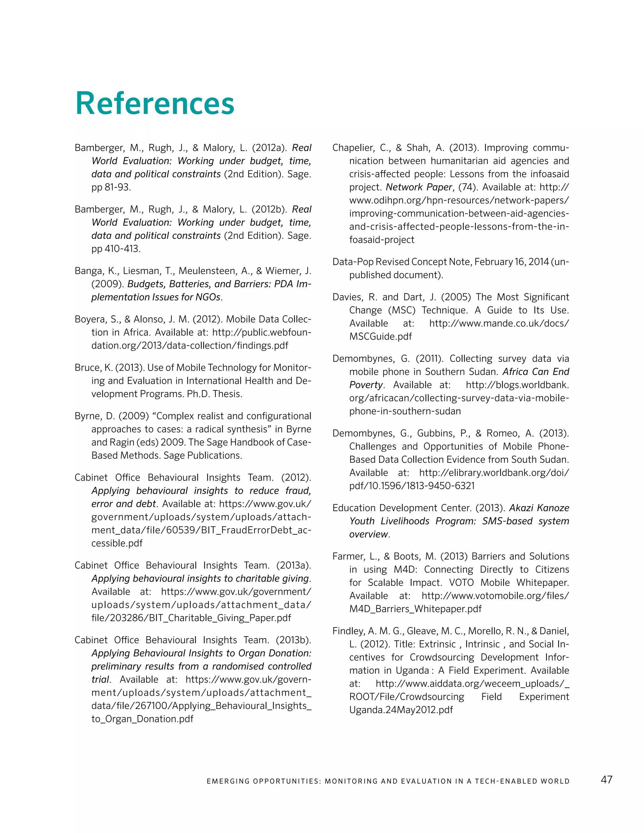 E m e r g i n g O p p o rt u n i t i e s : Mo n i to r i n g a n d E va l uat i o n i n a Te c h - E n a b l e d Wo r l d 47
References
Bamberger, M., Rugh, J., & Malory, L. (2012a). Real
World Evaluation: Working under budget, time,
data and political constraints (2nd Edition). Sage.
pp 81-93.
Bamberger, M., Rugh, J., & Malory, L. (2012b). Real
World Evaluation: Working under budget, time,
data and political constraints (2nd Edition). Sage.
pp 410-413.
Banga, K., Liesman, T., Meulensteen, A., & Wiemer, J.
(2009). Budgets, Batteries, and Barriers: PDA Im-
plementation Issues for NGOs.
Boyera, S., & Alonso, J. M. (2012). Mobile Data Collec-
tion in Africa. Available at: http://public.webfoun-
dation.org/2013/data-collection/findings.pdf
Bruce, K. (2013). Use of Mobile Technology for Monitor-
ing and Evaluation in International Health and De-
velopment Programs. Ph.D. Thesis.
Byrne, D. (2009) “Complex realist and configurational
approaches to cases: a radical synthesis” in Byrne
and Ragin (eds) 2009. The Sage Handbook of Case-
Based Methods. Sage Publications.
Cabinet Office Behavioural Insights Team. (2012).
Applying behavioural insights to reduce fraud,
error and debt. Available at: https://www.gov.uk/
government/uploads/system/uploads/attach-
ment_data/file/60539/BIT_FraudErrorDebt_ac-
cessible.pdf
Cabinet Office Behavioural Insights Team. (2013a).
Applying behavioural insights to charitable giving.
Available at: https://www.gov.uk/government/
uploads/system/uploads/attachment_data/
file/203286/BIT_Charitable_Giving_Paper.pdf
Cabinet Office Behavioural Insights Team. (2013b).
Applying Behavioural Insights to Organ Donation:
preliminary results from a randomised controlled
trial. Available at: https://www.gov.uk/govern-
ment/uploads/system/uploads/attachment_
data/file/267100/Applying_Behavioural_Insights_
to_Organ_Donation.pdf
Chapelier, C., & Shah, A. (2013). Improving commu-
nication between humanitarian aid agencies and
crisis-affected people: Lessons from the infoasaid
project. Network Paper, (74). Available at: http://
www.odihpn.org/hpn-resources/network-papers/
improving-communication-between-aid-agencies-
and-crisis-affected-people-lessons-from-the-in-
foasaid-project
Data-Pop Revised Concept Note, February 16, 2014 (un-
published document).
Davies, R. and Dart, J. (2005) The Most Significant
Change (MSC) Technique. A Guide to Its Use.
Available at: http://www.mande.co.uk/docs/
MSCGuide.pdf
Demombynes, G. (2011). Collecting survey data via
mobile phone in Southern Sudan. Africa Can End
Poverty. Available at: http://blogs.worldbank.
org/africacan/collecting-survey-data-via-mobile-
phone-in-southern-sudan
Demombynes, G., Gubbins, P., & Romeo, A. (2013).
Challenges and Opportunities of Mobile Phone-
Based Data Collection Evidence from South Sudan.
Available at: http://elibrary.worldbank.org/doi/
pdf/10.1596/1813-9450-6321
Education Development Center. (2013). Akazi Kanoze
Youth Livelihoods Program: SMS-based system
overview.
Farmer, L., & Boots, M. (2013) Barriers and Solutions
in using M4D: Connecting Directly to Citizens
for Scalable Impact. VOTO Mobile Whitepaper.
Available at: http://www.votomobile.org/files/
M4D_Barriers_Whitepaper.pdf
Findley, A. M. G., Gleave, M. C., Morello, R. N., & Daniel,
L. (2012). Title: Extrinsic , Intrinsic , and Social In-
centives for Crowdsourcing Development Infor-
mation in Uganda : A Field Experiment. Available
at: http://www.aiddata.org/weceem_uploads/_
ROOT/File/Crowdsourcing Field Experiment
Uganda.24May2012.pdf
 