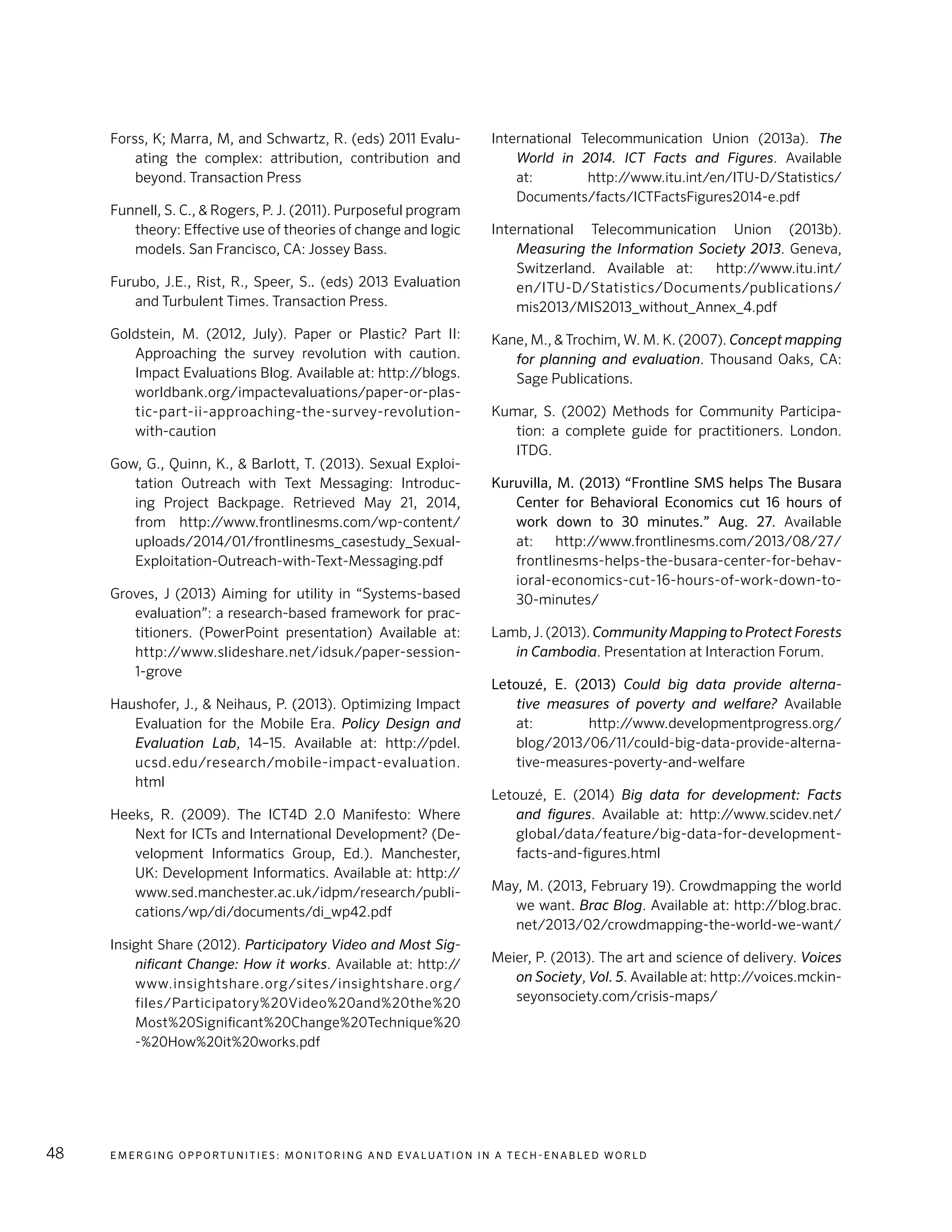 E m e r g i n g O p p o rt u n i t i e s : Mo n i to r i n g a n d E va l uat i o n i n a Te c h - E n a b l e d Wo r l d48
Forss, K; Marra, M, and Schwartz, R. (eds) 2011 Evalu-
ating the complex: attribution, contribution and
beyond. Transaction Press
Funnell, S. C., & Rogers, P. J. (2011). Purposeful program
theory: Effective use of theories of change and logic
models. San Francisco, CA: Jossey Bass.
Furubo, J.E., Rist, R., Speer, S.. (eds) 2013 Evaluation
and Turbulent Times. Transaction Press.
Goldstein, M. (2012, July). Paper or Plastic? Part II:
Approaching the survey revolution with caution.
Impact Evaluations Blog. Available at: http://blogs.
worldbank.org/impactevaluations/paper-or-plas-
tic-part-ii-approaching-the-survey-revolution-
with-caution
Gow, G., Quinn, K., & Barlott, T. (2013). Sexual Exploi-
tation Outreach with Text Messaging: Introduc-
ing Project Backpage. Retrieved May 21, 2014,
from http://www.frontlinesms.com/wp-content/
uploads/2014/01/frontlinesms_casestudy_Sexual-
Exploitation-Outreach-with-Text-Messaging.pdf
Groves, J (2013) Aiming for utility in “Systems-based
evaluation”: a research-based framework for prac-
titioners. (PowerPoint presentation) Available at:
http://www.slideshare.net/idsuk/paper-session-
1-grove
Haushofer, J., & Neihaus, P. (2013). Optimizing Impact
Evaluation for the Mobile Era. Policy Design and
Evaluation Lab, 14–15. Available at: http://pdel.
ucsd.edu/research/mobile-impact-evaluation.
html
Heeks, R. (2009). The ICT4D 2.0 Manifesto: Where
Next for ICTs and International Development? (De-
velopment Informatics Group, Ed.). Manchester,
UK: Development Informatics. Available at: http://
www.sed.manchester.ac.uk/idpm/research/publi-
cations/wp/di/documents/di_wp42.pdf
Insight Share (2012). Participatory Video and Most Sig-
nificant Change: How it works. Available at: http://
www.insightshare.org/sites/insightshare.org/
files/Participatory%20Video%20and%20the%20
Most%20Significant%20Change%20Technique%20
-%20How%20it%20works.pdf
International Telecommunication Union (2013a). The
World in 2014. ICT Facts and Figures. Available
at: http://www.itu.int/en/ITU-D/Statistics/
Documents/facts/ICTFactsFigures2014-e.pdf
International Telecommunication Union (2013b).
Measuring the Information Society 2013. Geneva,
Switzerland. Available at: http://www.itu.int/
en/ITU-D/Statistics/Documents/publications/
mis2013/MIS2013_without_Annex_4.pdf
Kane, M., & Trochim, W. M. K. (2007). Concept mapping
for planning and evaluation. Thousand Oaks, CA:
Sage Publications.
Kumar, S. (2002) Methods for Community Participa-
tion: a complete guide for practitioners. London.
ITDG.
Kuruvilla, M. (2013) “Frontline SMS helps The Busara
Center for Behavioral Economics cut 16 hours of
work down to 30 minutes.” Aug. 27. Available
at: http://www.frontlinesms.com/2013/08/27/
frontlinesms-helps-the-busara-center-for-behav-
ioral-economics-cut-16-hours-of-work-down-to-
30-minutes/
Lamb, J. (2013). Community Mapping to Protect Forests
in Cambodia. Presentation at Interaction Forum.
Letouzé, E. (2013) Could big data provide alterna-
tive measures of poverty and welfare? Available
at: http://www.developmentprogress.org/
blog/2013/06/11/could-big-data-provide-alterna-
tive-measures-poverty-and-welfare
Letouzé, E. (2014) Big data for development: Facts
and figures. Available at: http://www.scidev.net/
global/data/feature/big-data-for-development-
facts-and-figures.html
May, M. (2013, February 19). Crowdmapping the world
we want. Brac Blog. Available at: http://blog.brac.
net/2013/02/crowdmapping-the-world-we-want/
Meier, P. (2013). The art and science of delivery. Voices
on Society, Vol. 5. Available at: http://voices.mckin-
seyonsociety.com/crisis-maps/
 