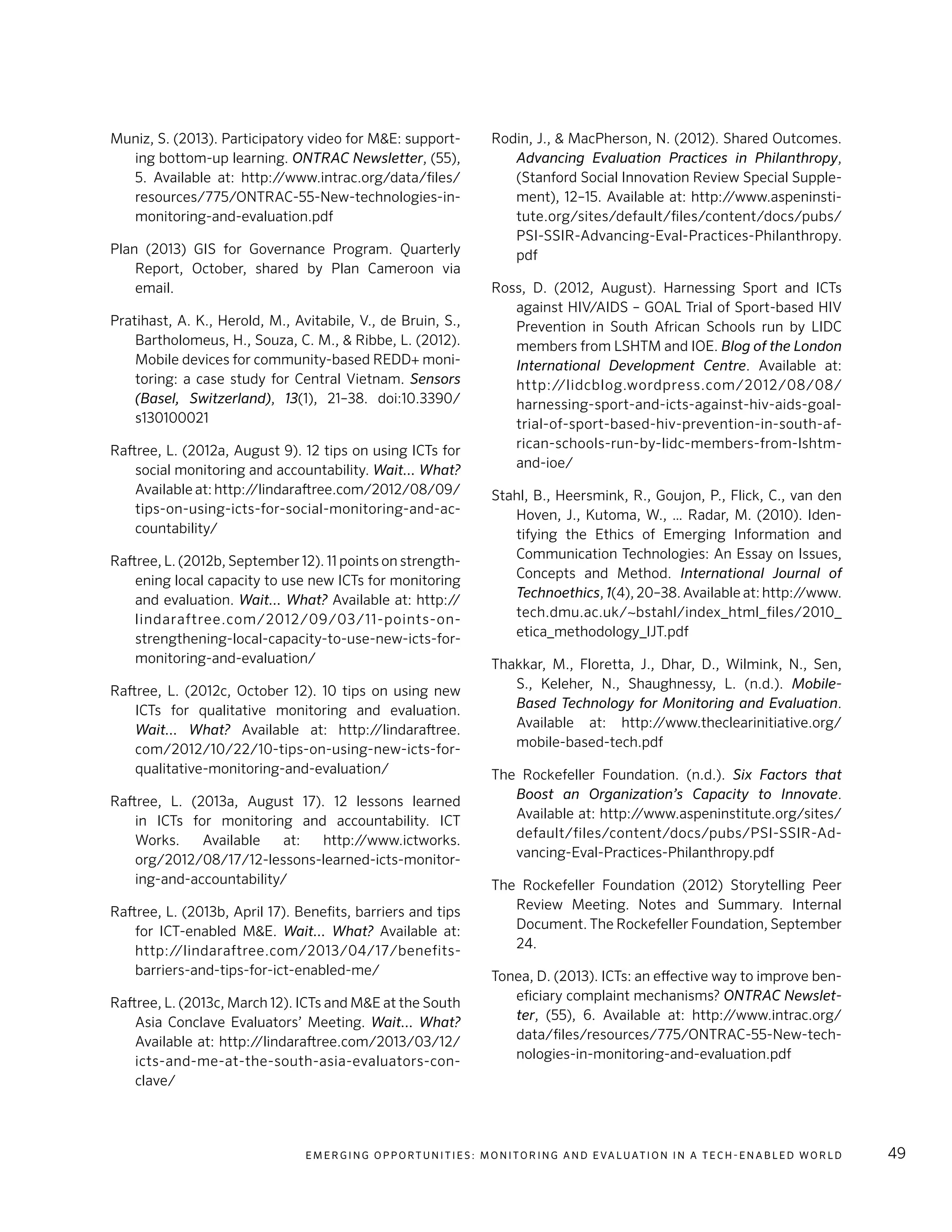 E m e r g i n g O p p o rt u n i t i e s : Mo n i to r i n g a n d E va l uat i o n i n a Te c h - E n a b l e d Wo r l d 49
Muniz, S. (2013). Participatory video for M&E: support-
ing bottom-up learning. ONTRAC Newsletter, (55),
5. Available at: http://www.intrac.org/data/files/
resources/775/ONTRAC-55-New-technologies-in-
monitoring-and-evaluation.pdf
Plan (2013) GIS for Governance Program. Quarterly
Report, October, shared by Plan Cameroon via
email.
Pratihast, A. K., Herold, M., Avitabile, V., de Bruin, S.,
Bartholomeus, H., Souza, C. M., & Ribbe, L. (2012).
Mobile devices for community-based REDD+ moni-
toring: a case study for Central Vietnam. Sensors
(Basel, Switzerland), 13(1), 21–38. doi:10.3390/
s130100021
Raftree, L. (2012a, August 9). 12 tips on using ICTs for
social monitoring and accountability. Wait... What?
Available at: http://lindaraftree.com/2012/08/09/
tips-on-using-icts-for-social-monitoring-and-ac-
countability/
Raftree, L. (2012b, September 12). 11 points on strength-
ening local capacity to use new ICTs for monitoring
and evaluation. Wait... What? Available at: http://
lindaraftree.com/2012/09/03/11-points-on-
strengthening-local-capacity-to-use-new-icts-for-
monitoring-and-evaluation/
Raftree, L. (2012c, October 12). 10 tips on using new
ICTs for qualitative monitoring and evaluation.
Wait... What? Available at: http://lindaraftree.
com/2012/10/22/10-tips-on-using-new-icts-for-
qualitative-monitoring-and-evaluation/
Raftree, L. (2013a, August 17). 12 lessons learned
in ICTs for monitoring and accountability. ICT
Works. Available at: http://www.ictworks.
org/2012/08/17/12-lessons-learned-icts-monitor-
ing-and-accountability/
Raftree, L. (2013b, April 17). Benefits, barriers and tips
for ICT-enabled M&E. Wait... What? Available at:
http://lindaraftree.com/2013/04/17/benefits-
barriers-and-tips-for-ict-enabled-me/
Raftree, L. (2013c, March 12). ICTs and M&E at the South
Asia Conclave Evaluators’ Meeting. Wait... What?
Available at: http://lindaraftree.com/2013/03/12/
icts-and-me-at-the-south-asia-evaluators-con-
clave/
Rodin, J., & MacPherson, N. (2012). Shared Outcomes.
Advancing Evaluation Practices in Philanthropy,
(Stanford Social Innovation Review Special Supple-
ment), 12–15. Available at: http://www.aspeninsti-
tute.org/sites/default/files/content/docs/pubs/
PSI-SSIR-Advancing-Eval-Practices-Philanthropy.
pdf
Ross, D. (2012, August). Harnessing Sport and ICTs
against HIV/AIDS – GOAL Trial of Sport-based HIV
Prevention in South African Schools run by LIDC
members from LSHTM and IOE. Blog of the London
International Development Centre. Available at:
http://lidcblog.wordpress.com/2012/08/08/
harnessing-sport-and-icts-against-hiv-aids-goal-
trial-of-sport-based-hiv-prevention-in-south-af-
rican-schools-run-by-lidc-members-from-lshtm-
and-ioe/
Stahl, B., Heersmink, R., Goujon, P., Flick, C., van den
Hoven, J., Kutoma, W., … Radar, M. (2010). Iden-
tifying the Ethics of Emerging Information and
Communication Technologies: An Essay on Issues,
Concepts and Method. International Journal of
Technoethics, 1(4), 20–38. Available at: http://www.
tech.dmu.ac.uk/~bstahl/index_html_files/2010_
etica_methodology_IJT.pdf
Thakkar, M., Floretta, J., Dhar, D., Wilmink, N., Sen,
S., Keleher, N., Shaughnessy, L. (n.d.). Mobile-
Based Technology for Monitoring and Evaluation.
Available at: http://www.theclearinitiative.org/
mobile-based-tech.pdf
The Rockefeller Foundation. (n.d.). Six Factors that
Boost an Organization’s Capacity to Innovate.
Available at: http://www.aspeninstitute.org/sites/
default/files/content/docs/pubs/PSI-SSIR-Ad-
vancing-Eval-Practices-Philanthropy.pdf
The Rockefeller Foundation (2012) Storytelling Peer
Review Meeting. Notes and Summary. Internal
Document. The Rockefeller Foundation, September
24.
Tonea, D. (2013). ICTs: an effective way to improve ben-
eficiary complaint mechanisms? ONTRAC Newslet-
ter, (55), 6. Available at: http://www.intrac.org/
data/files/resources/775/ONTRAC-55-New-tech-
nologies-in-monitoring-and-evaluation.pdf
 