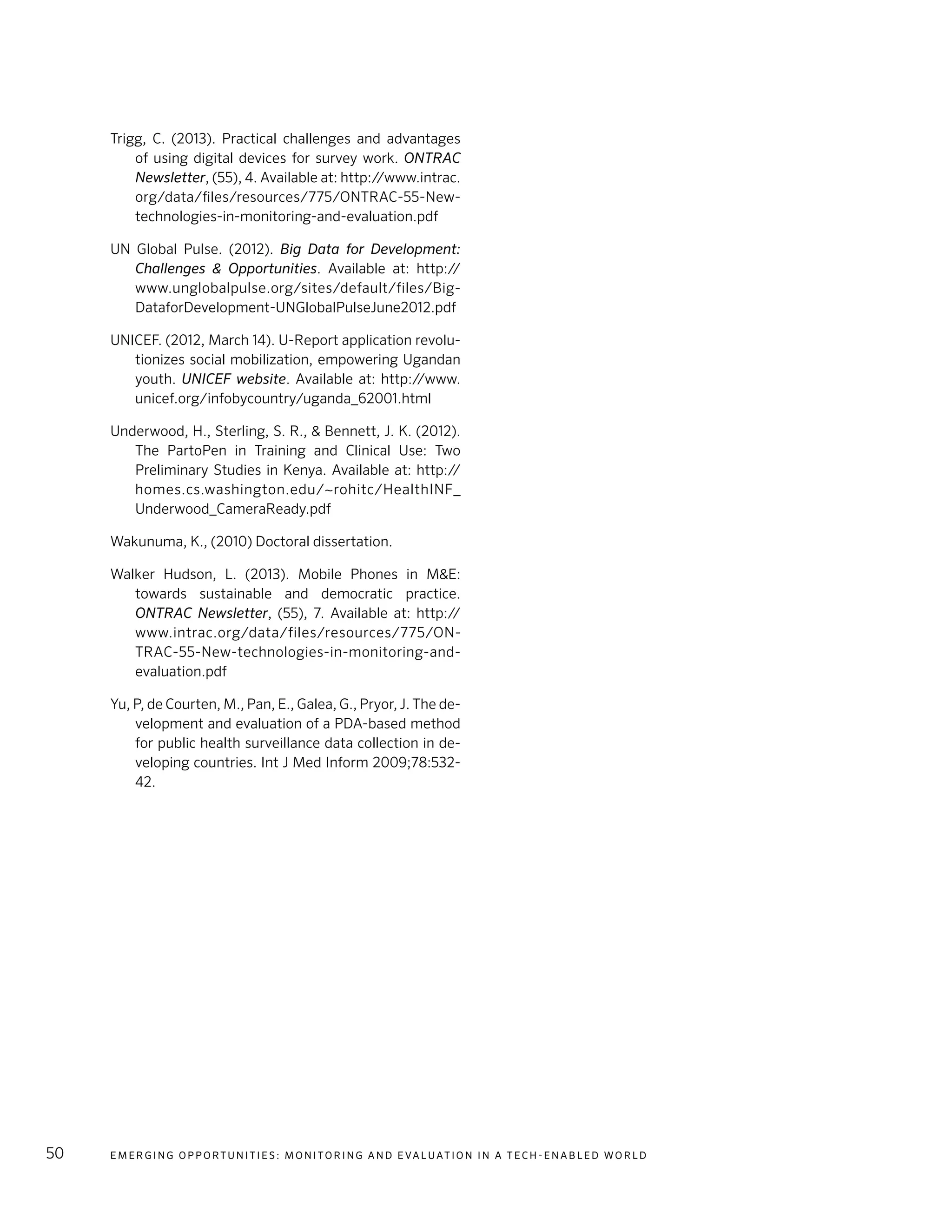 E m e r g i n g O p p o rt u n i t i e s : Mo n i to r i n g a n d E va l uat i o n i n a Te c h - E n a b l e d Wo r l d50
Trigg, C. (2013). Practical challenges and advantages
of using digital devices for survey work. ONTRAC
Newsletter, (55), 4. Available at: http://www.intrac.
org/data/files/resources/775/ONTRAC-55-New-
technologies-in-monitoring-and-evaluation.pdf
UN Global Pulse. (2012). Big Data for Development:
Challenges & Opportunities. Available at: http://
www.unglobalpulse.org/sites/default/files/Big-
DataforDevelopment-UNGlobalPulseJune2012.pdf
UNICEF. (2012, March 14). U-Report application revolu-
tionizes social mobilization, empowering Ugandan
youth. UNICEF website. Available at: http://www.
unicef.org/infobycountry/uganda_62001.html
Underwood, H., Sterling, S. R., & Bennett, J. K. (2012).
The PartoPen in Training and Clinical Use: Two
Preliminary Studies in Kenya. Available at: http://
homes.cs.washington.edu/~rohitc/HealthINF_
Underwood_CameraReady.pdf
Wakunuma, K., (2010) Doctoral dissertation.
Walker Hudson, L. (2013). Mobile Phones in M&E:
towards sustainable and democratic practice.
ONTRAC Newsletter, (55), 7. Available at: http://
www.intrac.org/data/files/resources/775/ON-
TRAC-55-New-technologies-in-monitoring-and-
evaluation.pdf
Yu, P, de Courten, M., Pan, E., Galea, G., Pryor, J. The de-
velopment and evaluation of a PDA-based method
for public health surveillance data collection in de-
veloping countries. Int J Med Inform 2009;78:532-
42.
 