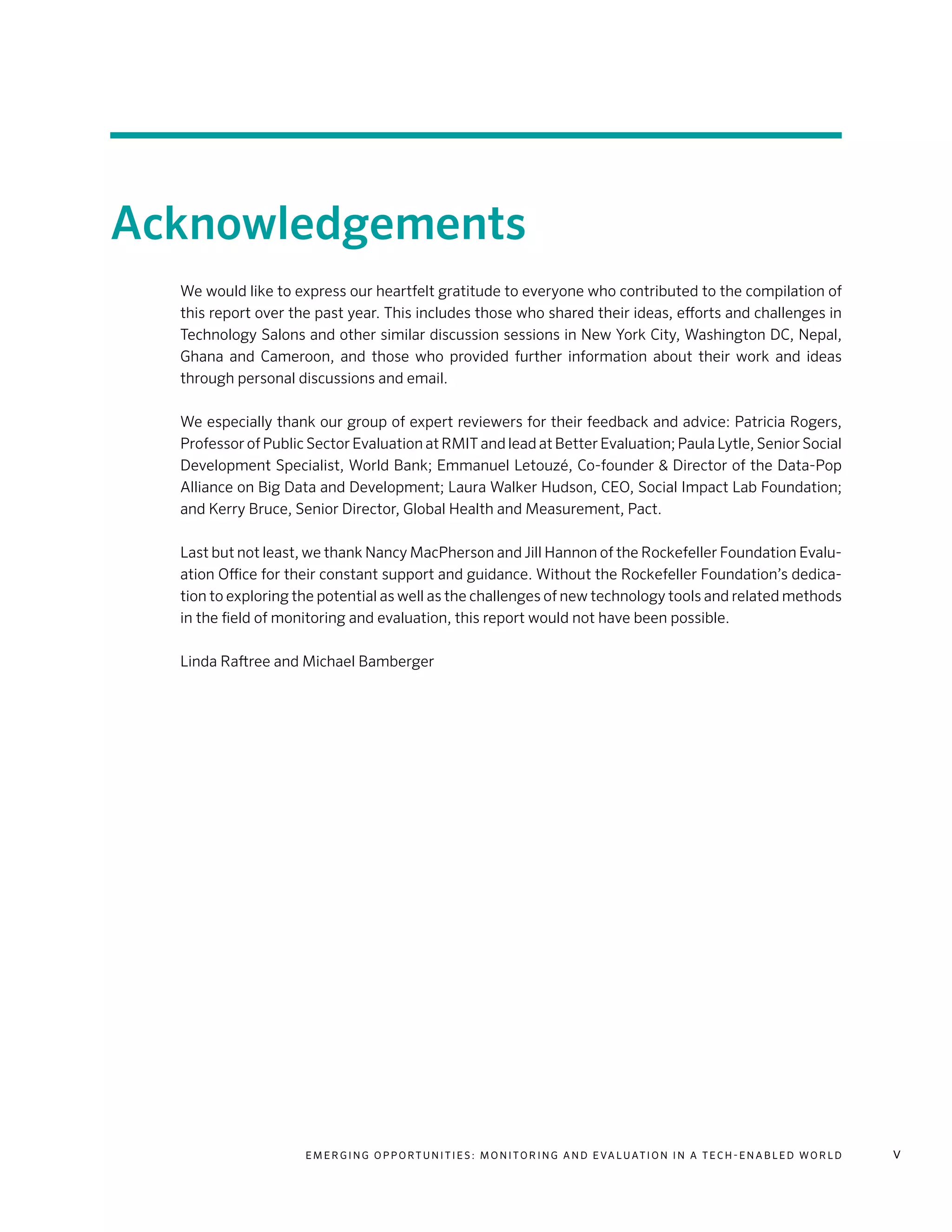 E m e r g i n g O p p o rt u n i t i e s : Mo n i to r i n g a n d E va l uat i o n i n a Te c h - E n a b l e d Wo r l d v
Acknowledgements
We would like to express our heartfelt gratitude to everyone who contributed to the compilation of
this report over the past year. This includes those who shared their ideas, efforts and challenges in
Technology Salons and other similar discussion sessions in New York City, Washington DC, Nepal,
Ghana and Cameroon, and those who provided further information about their work and ideas
through personal discussions and email.
We especially thank our group of expert reviewers for their feedback and advice: Patricia Rogers,
Professor of Public Sector Evaluation at RMIT and lead at Better Evaluation; Paula Lytle, Senior Social
Development Specialist, World Bank; Emmanuel Letouzé, Co-founder & Director of the Data-Pop
Alliance on Big Data and Development; Laura Walker Hudson, CEO, Social Impact Lab Foundation;
and Kerry Bruce, Senior Director, Global Health and Measurement, Pact.
Last but not least, we thank Nancy MacPherson and Jill Hannon of the Rockefeller Foundation Evalu-
ation Office for their constant support and guidance. Without the Rockefeller Foundation’s dedica-
tion to exploring the potential as well as the challenges of new technology tools and related methods
in the field of monitoring and evaluation, this report would not have been possible.
Linda Raftree and Michael Bamberger
 